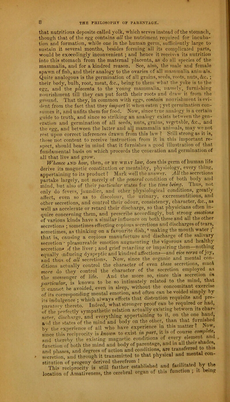 that nutritious deposite called yolk, which serves instead of the stomach, though that of the egg contains all the nutriment required for incuba- tion and formation, while one in the human germ, sufficiently large to sustain it several months, besides forming all its complicated parts, would be exceedingly inconvenient; and hence it receives its nutrition into this stomach from the maternal placenta, as do all species of the mammalia, and for a kindred reason. See, also, the male and female spawn of fish, and their analogy to the ovaries of all mammalia animals. Quite analogous is the germination of all grains, seeds, roots, nuts, &c. ; their body, bulb, root, meat, &c., being to them what the yoke is to the egg, andthe placenta to the young mammalia, namely, furnishing nourishment till they can put forth their roots and draw it from the ground. That they, in common with eggs, contain nourishment is evi- dent from the fact that they impart it when eaten ; yet germination con- sumes it, and unfits them for food. Now, since true analogy is a certain guide to truth, and since so striking an analogy exists between the gen- eration and germination of all seeds, nuts, grains, vegetable, &c., and the egg, and between the latter and all mammalia animals, may we not rest upon correct inferences drawn from this law ? Still strong as it is, those not content to receive instruction from it in this important re- spect, should bear in mind that it furnishes a good illustration of that fundamental basis on which proceeds the generation and germination of all that live and grow. Whence and how, then, or by what law, does this germ of human life derive its magnetic constitution or mentality, physiology, every thing, appertaining to its product ? Mark well the answer. All the secretions partake largely, not merely of the general condition of both body and mind, but also of their particular states for the time being.. Thus, not only do fevers, jaundice, and other physiological conditions, greatly alfect, even so as to discolour, the urinary, excrementitious, and other secretions, and control their odour, consistency, character, &c., as well as accelerate or retard their discharge, so that physicians often in- quire concerning them, and prescribe accordingly, but strong emotions of various kinds have a similar influence on both these and all the other secretions ; sometimes effecting copious secretions and discharges of tears, sometimes, as thinking on a favourite dish, ‘ making the mouth water ; that is, causing a copious manufacture and discharge of the salivary secretion • pleasureable emotion augmenting the vigorous and healthy secretions ,.f the liver ; and grief retarding or impairing them—nothing equally •nducing dyspeptic and kindred affections—and vice versa of joy, and thus of all secretions. Now, since the organic and mental con- ditions actually control the character of even these secretions, much mere do they control the character of the secretion employed as the messenger of life. And the more so, since tins secretion f» particular, is known to be so intimately related to the mind, that ft cannot be avoided, even in sleep, without the concomitant exercise of its corresponding mental emotion, and often can be voided simply bv its indulgence ; which always effects that distention requisite and pre- paratory thereto. Indeed, what stronger proof can be required or had, of the perfectly sympathetic relation actually existing between As char- acter, discharge, and everything appertaining to it on the one hand and the states of the mind and body on the other, than that furnished bv the experience of all who have experience in this matter ? bow, since this reciprocity is known to exist in part, it is of course complete and thereby the existing magnetic conditions of every elemei function of both the mind and body of parentage, and in aA theirsha e and phases, and degrees of action and conditions, are transferred to secretion, and through it transmitted to that physical and mental con- stitution of progeny derived therefrom ! Animated hv the This reciprocity is still faither established and facilitated by the location of Amativeness, the cerebral organ of this function ; it being