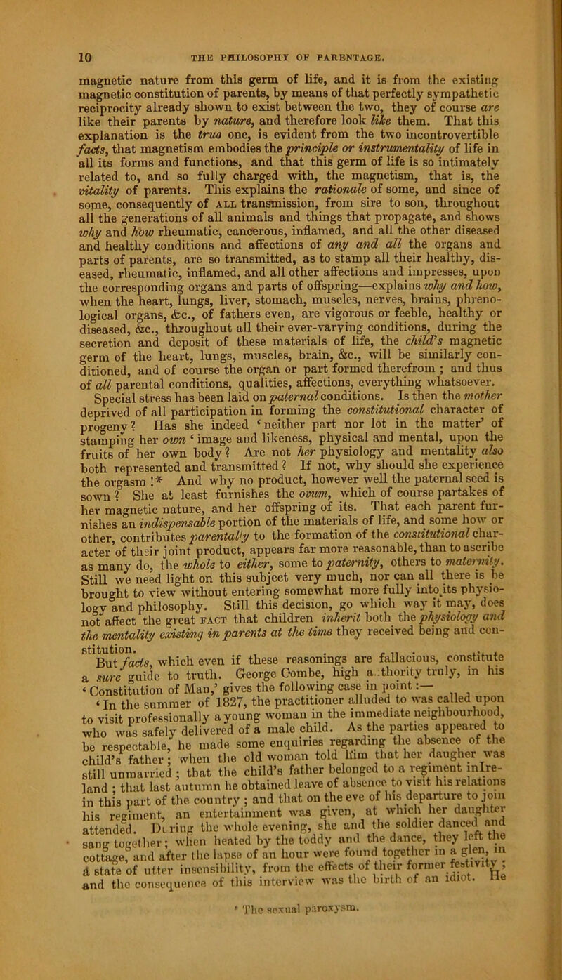 magnetic nature from this germ of life, and it is from the existing magnetic constitution of parents, by means of that perfectly sympathetic reciprocity already shown to exist between the two, they of course are like their parents by nature, and therefore look like them. That this explanation is the true one, is evident from the two incontrovertible facts, that magnetism embodies the principle or instrumentality of life in all its forms and functions, and that this germ of life is so intimately related to, and so fully charged with, the magnetism, that is, the vitality of parents. This explains the rationale of some, and since of some, consequently of all transmission, from sire to son, throughout all the generations of all animals and things that propagate, and shows why and how rheumatic, cancerous, inflamed, and all the other diseased and healthy conditions and affections of any and all the organs and parts of parents, are so transmitted, as to stamp all their healthy, dis- eased, rheumatic, inflamed, and all other affections and impresses, upon the corresponding organs and parts of offspring—explains why and how, when the heart, lungs, liver, stomach, muscles, nerves, brains, phreno- logical organs, &c., of fathers even, are vigorous or feeble, healthy or diseased, &c., throughout all their ever-varying conditions, during the secretion and deposit of these materials of life, the child's magnetic germ of the heart, lungs, muscles, brain, &c., will be similarly con- ditioned, and of course the organ or part formed therefrom ; and thus of all parental conditions, qualities, affections, everything whatsoever. Special stress has been laid on paternal conditions. Is then the mother deprived of all participation in forming the constitutional character of progeny ? Has she indeed ‘neither part nor lot in the matter of stamping her own ‘ image and likeness, physical and mental, upon the fruits of her own body 1 Are not her physiology and mentality also both represented and transmitted ? If not, why should she experience the orgasm !* And why no product, however well the paternal seed is sown % She at least furnishes the ovum, which of course partakes of her magnetic nature, and her offspring of its. That each parent fur- nishes an indispensable portion of the materials of life, and some how or other, contributes parentally to the formation of the constitutional char- acter’of thsir joint product, appears far more reasonable, than to ascribe as many do, the whole to either, some to paternity, others to maternity. Still we need light on this subject very much, nor can all there is be brought to view without entering somewhat more fully into Us physio- logy and philosophy. Still this decision, go which way it may, does not affect the great fact that children inherit both the physiology and the mentality existing in parents at the time they received being and con- which even if these reasonings are fallacious, constitute a sure guide to truth. George Combe, high authority truly, in his ‘ Constitution of Man,’ gives the following case in point ‘In the summer of 1827, the practitioner alluded to was called upon to visit professionally a young woman in the immediate neighbourhood, who was safely delivered of a male child. As the parties appeared to be respectable, he made some enquiries regarding the absence of the child’s father ; when the old woman told him that her daugher was still unmarried ; that the child’s father belonged to a regiment inlre- land • that last autumn he obtained leave of absence to visit his relations in this part of the country ; and that on the eve of his departure to join his regiment, an entertainment was given, at which her daughter attended. Hiring the whole evening, she and the soldier danced and sang together; when heated by the toddy and the dance, they left t cottage, and after the lapse of an hour were found together in a gUn, m A state of utter insensibility, from the effects of their former festivity and the consequence of this interview was the birth of an idiot, tie * The sexual paroxysm.