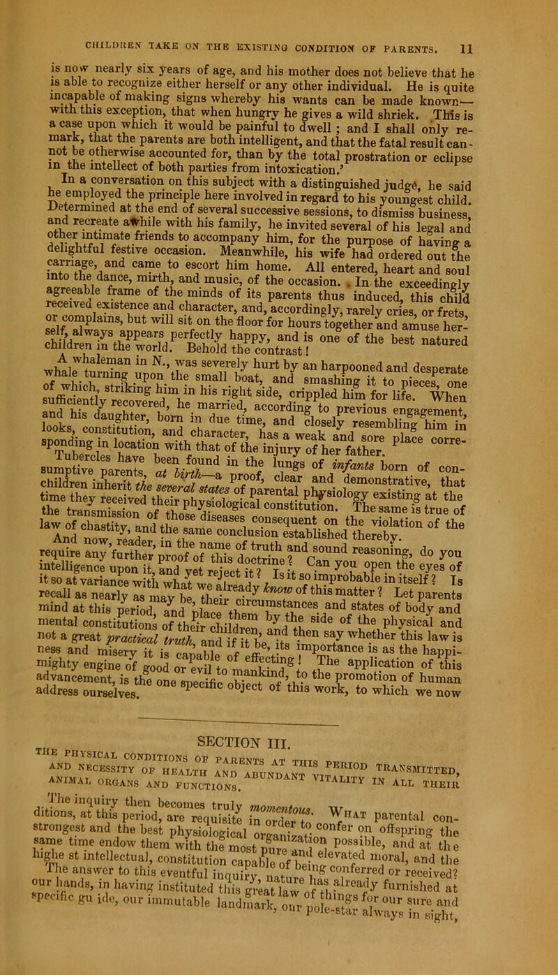 is now nearly six years of age, and his mother does not believe that he is able to recognize either herself or any other individual. He is quite incapable of making signs whereby his wants can be made known— nth this exception, that when hunerv he eaves a wild shriek. This is •TT-  . ins si£ns whereby ins wants can be made know with this exception, that when hungry he gives a wild shriek. Th a case upon which it would be painful to dwell ; and I shall only re- mark, that the parents are both intelligent, and that the fatal result can- not be otherwise accounted for, than by the total prostration or eclipse in the intellect of both parties from intoxication.’ In a conversation on this subject with a distinguished judge, he said he employed the principle here involved in regard to his youngest child. Determined at the end of several successive sessions, to dismiss business, and recreate awhile with his family, he invited several of his legal and other intimate friends to accompany him, for the purpose of having a ehghtful festive occasion. Meanwhile, his wife had ordered out the 1CniTfk!,/nd ca“® t0 e8cort him h<>me. All entered, heart and soul *™i\|da?Ce’ and music, of the occasion. . In the exceedingly agreeable frame of the minds of its parents thus induced, this child received existence and character, and, accordingly, rarely cries or frets or complain* but will sit on the floor tor hours together andamSeher oWUr ™dis oniolth, best'natured children in the world. Behold the contrast! wbal^ tnle“aD m N'\7aS severeIy hurt by an harpooned and desperate whale turning upon the small boat, and smashing it to pieces one of winch, striking him m Ins right side, crippled him for life When law of chastiti d asesi c<?nseciuent on the violation of the And now ™ J d the 8ame conclusion established thereby. require any ’further proof' of thfs doctrine fndrSOUnd reasoning, do you intelligence upon it, and yet reject it 2 Is it sn y°u l?6 tbe eyes of it so at variance with what wf ii 5 , 8lt lmprobable in itself ? Is recall as nearly as may be Thei/'Sren'T iS ? Let Parents mind at this period ™d ircumstances and states of body and mental constitutions of their children ,yj+? S*de the physical and not a great practical truth and if it hVtf tben whether this law is ness and misery it is capable of pff V^B ^m^f*ance 18 as the happi- ly engine of good orSoaPP“on of this advancement, is the one specific ohwJ c’bi!-0 the Promotlon of human address ourselves. 1 hc °bject of tlua work, to which we now SECTION III. IE rniSICAL CONDITIONS OF PARENTS AT tiito AND NECESSITY OF HEALTH AND ABUNPavt PERI0D TRANSMITTED, ANIMAL ORGANS and functions. abundant vitality in all their 1 he inquiry then becomes truly momcntau* \\r ditions, at this period, are requisite in ? 'Pft^IUT Parental con- strongest and the best physiological or*™ • ^ COnfer ou offspring the same time endow themwith the most pure and^ P°fV,le’ and at the higlie st intellectual, constitution capable of bel J ^ “,oraI» and the 1 lie answer to this eventful inquiry natni i?g co.nferfed or received? our hands, in having instituted this great law of H ?lreal!y furnished at specific gu pie, our immutable land^rk our ifoleS f<T°Ur sure and ’ out pole-star always in sight,