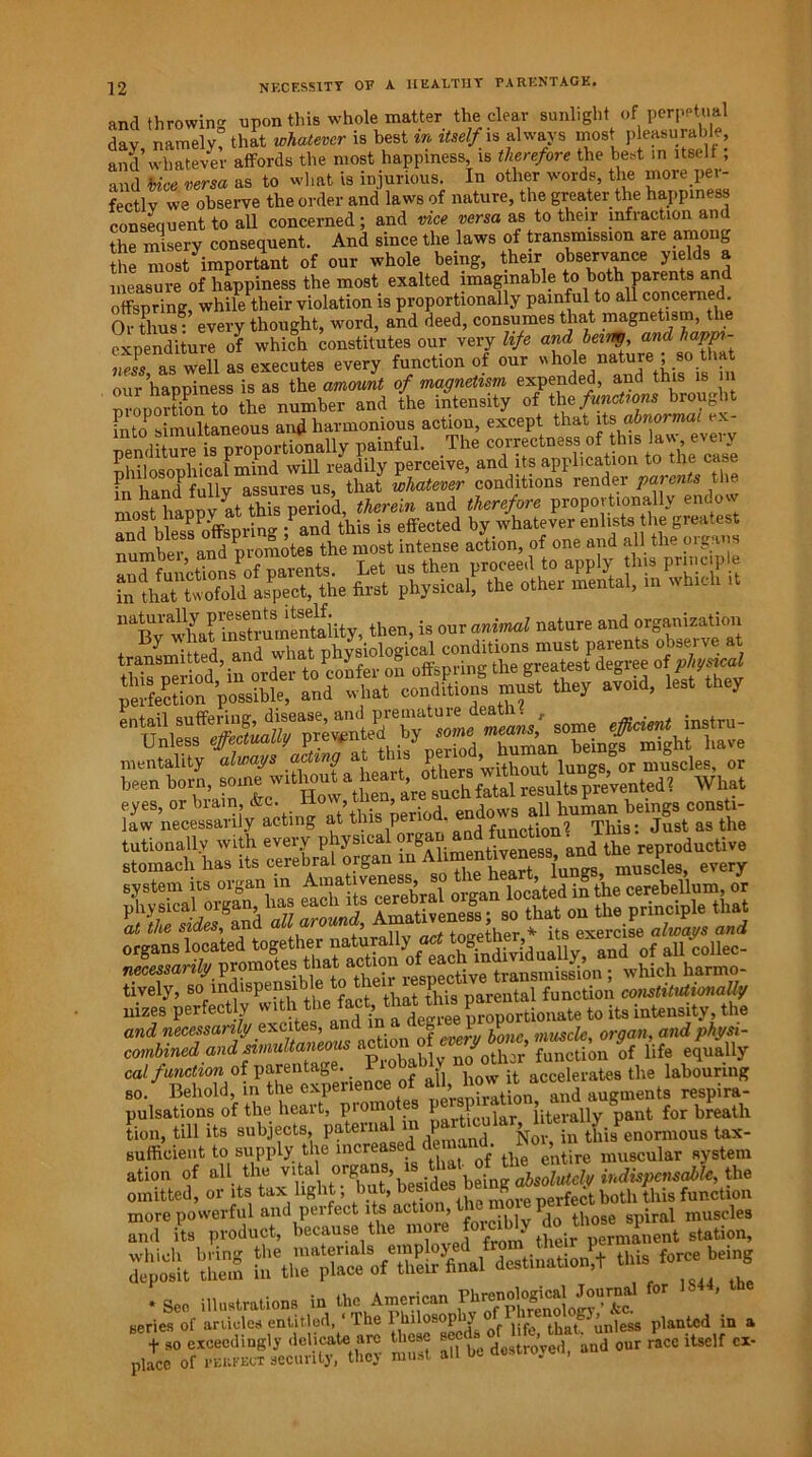 and throwing upon this whole matter the clear sunlight of perpetual dav namely that whatever is best in itself is always most pleasurable, and' whatever affords the most happiness is therefore the best m itself; and vice versa as to what is injurious. In other words, the more pei- fectlv we observe the order and laws of nature, the greater the happiness consequent to all concerned; and vice versa as to their infraction and the misery consequent. And since the laws of transmission are among the most important of our whole being, their observance yields a measure of happiness the most exalted imaginable to both parents and offspring, while their violation is proportionally painful to all concerned. Or tlius^ every thought, word, and deed, consumes that magnetism, the expenditure of which constitutes our very life and being and happi- ness, as well as executes every function of our who>le nat^re j^.90^ j our happiness is as the amount of magnetism expended, and this is in mnporttonTo the number and the intensity of the functions brought Fnto simultaneous and harmonious action, except that its abnormal ex- nenditure is proportionally painful. The correctness of this law, every nhilosophieaPmind will readily perceive, and its application to Cd®® hand fully assures us, that whatever conditions render parents tli. mosJTappvatThis period, therein and therefore proportionally endow and blessPoffspring ; and this is effected by whatever enlists the greatest number and promotes the most intense action, of one and all the oigans and functionsPof parents. Let us then proceed to apply this prmcip e StlfrtSd 4=c«, the S»t physical, the other mental, m winch ,t “bvSat tostamSity, then,u mimU nature “d S*'21*™; By what mstiiitj i JsWical conditions must parents observe at mentality W at this been born, prevented? Wl.at eyes, or brain, * ; ” '; d endo„B all human beings const!- Jaw necessarily acting at this p function? This: Just as the tutionally with every physica entiveness, and the reproductive stomach has its cerebral organ , , i g muscles, every tively, so mdispensible t e 1 tal function constitutionally nizes perfectly to its intensity, the and necessarily excites, and g l V ^ organ, andphysi- combine$]andsimultaneous M1® Mother function of life equally cal functionof parentage. -P J how it accelerates the labouring so. Behold, in the experience o ’ sniration and augments respira- pulsations of the heart, promote p P literally pant for breath tion, till its subjects this enormous tax- sufficient to supply the increas entire muscular system ation of nil th. the omitted, or its tax light, 1 , m^re perfect both this function destination,t this fo~ being in . 5= tStVZX-*« “ite -