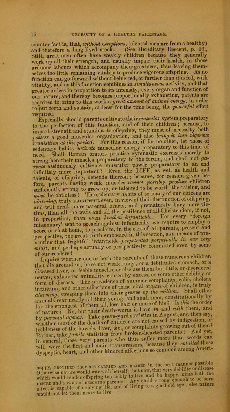 counter fact is, that, without exceptions, talented men are from a healthy) and therefore a long lived stock. (See Hereditary Descent, p. 90., Still, great men often have weakly children because they generally work up all their strength, and usually impair their health, in those arduous labours which accompany their greatness, thus leaving them- selves too little remaining vitality to produce vigorous offspring. As no function can go forward without being fed, or farther than it is fed, with vitality, and as this function combines in simultaneous activity, and that greater or less in proportion to its intensity, every organ and function of our nature, and thereby becomes proportionally exhausting, parents are required to bring to this work a great amount of animal energy, in order to put forth and sustain, at least for the time being, the powerful effort required. Especially should parents cultivate their muscular system preparatory to the perfection of this function, and of their children; because, to impart strength and stamina to offspring, they must of necessity both possess a good muscular organization, and also bring it into vigorous requisition at this period. For this reason, if for no other, let those of sedentary habits cultivate muscular energy preparatory to this time of need. Shall Roman orators practise gymnastic exercises merely to strengthen their muscles preparatory to the forum, and shall not pa- rents assiduously cultivate muscular power preparatory to an end infinitely more important l Even the LIFE, as well as health and talents, of offspring, depends thereon; because, for reasons given be- fore, parents having weak muscles cannot possibly produce children sufficiently strong to grow up, or talented to be worth the raising, and must die childless! The sedentary habits of so many of our citizens are alarming, truly frightful even, in view of their destruction of offspring, and will break more parental hearts, and prematurely bury more vic- tims than all the wars and all the pestilence of all Christendom, it not, in proportion, than even heathen infanticide. For every ‘ foreign missionary’ sent to preach against infanticide, we require to employ a score or so at home, to proclaim, in the ears of all parents, present and prospective, the great truth embodied in this section, as a means ot pre- venting that frightful infanticide perpetrated perpetually in our very midst, and perhaps actually or prospectively committed even by some Inquire whether one or both the parents of those numerous children that die around us, have not weak lungs, or a debilitated stomach, or a diseased liver, or feeble muscles, or else use them but little, or disordered nerves, exhausted animality caused by excess, or some other debility or form of disease. The prevalence of summer complaints, colic, cholera infantum and other affections of these vital organs of children, is truly alarming sweeping them into their graves by the million. Shall other animals rear nearly all their young, and far the strongest of them all, lose half or more of Ins l Is this the order of nature 1 No, but their death-worm is born in and with them, and b v narcntal aoenev. Take grave-vard statistics in August, and then say, whether inostof the deaths of children are not caused by indigestion, or feebleness of the bowels, liver, &c., or complaints growing out of them. Rather, take family statistics from broken-hearted parents . ) ’ in general, those very parents who thus suffer more than words can tell were the first and main transgressors, because they cntai dyspeptic, heart, and other kindred affections so common among happy, provided they are carried and reared ’n best manner^ Otherwise nature would war with herself; but now, t a very c . ^ which would render offspring too sickly to five and be^happy, • ^ ^ bom desire and power of becoming parenls. Any child strong b t alive, Is capable of enjoying life, and of living to a good old age , else nature would not let them begin to live