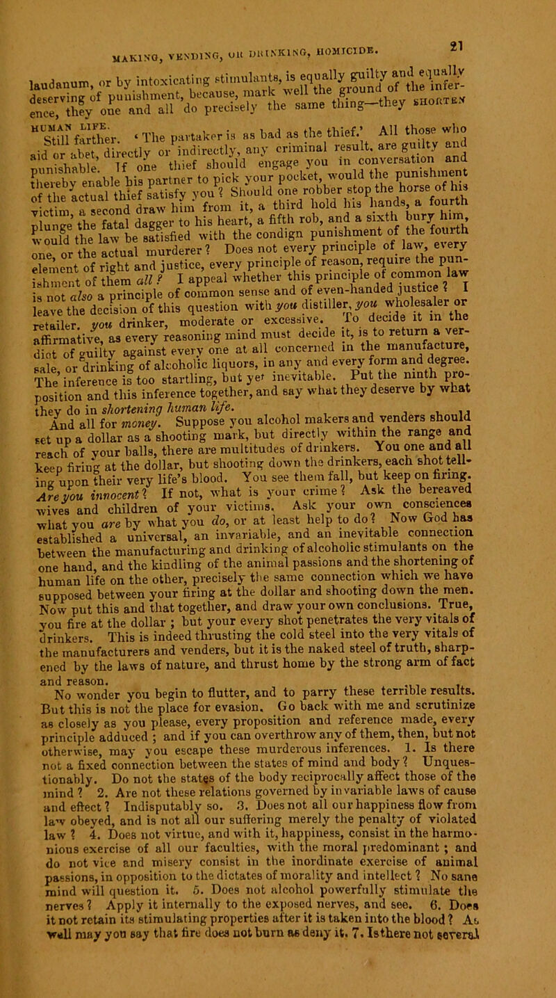 laudanum, <>r by intoxicating stimulants, is equally gu'^\nfer- serving1 of punishment, because, mark well the wound of the mi* ence^they one and all do precisely the same tlung-they cortex “Stfll farther ‘ The partaker is as bad as the thief.’ All those who aid or abet directly or indirectly, any criminal result, are guilty and BUnishable’. If one thief should engage you in conversation and thereby enable his partner to pick your pocket, would the punishme tneieoy ename n F r Should one robber stop the horse of his otthe a third hold his hands, a fourth znztf dagger to1hislSirt, a fifth rob, and a sixth br.ry him would the law be satisfied with the condign punishment of the fomth one or the actual murderer ? Does not every principle of law, every element of right and justice, every principle of reason, require the pun- ishment of them all ? I appeal whether this principle ot common law is not also a principle of common sense and of even-handed justice ? I leave the decision of this question with you distiller yowp retailer vou drinker, moderate or excessive. To decide it in the affirmatiyl as every reasoning mind must decide it, is to return a ver- dict of “uilty against every one at all concerned in the manufacture, sale or drinking of alcoholic liquors, in any and every form and degree. The inference is too startling, hut yet inevitable. Put the ninth pro- position and this inference together, and say what they deserve by what thev do in shortening human life. And all for money. Suppose you alcohol makers and venders should set up a dollar as a shooting mark, hut directly within the range and reach of vour halls, there are multitudes of drinkers. You one and all keep firing at the dollar, but shooting down the drinkers, each shot tell- ing upon their very life’s blood. You see them fall, but keep on firing. Are you innocent 1 If not, what is your crime? Ask the bereaved wives and children of your victims. Ask your own consciences what you are by what you do, or at least help to do? Now God has established a universal, an invariable, and an inevitable connection between the manufacturing and drinking of alcoholic stimulants on the one hand, and the kindling of the animal passions and the shortening of human life on the other, precisely the same connection which we have supposed between your filing at the dollar and shooting down the men. Now put this and that together, and draw your own conclusions. True, vou fire at the dollar ; but your every shot penetrates the very vitals of drinkers. This is indeed thrusting the cold steel into the very vitals of the manufacturers and venders, but it is the naked steel of truth, sharp- ened by the laws of nature, and thrust home by the strong arm of fact and reason. No wonder you begin to flutter, and to parry these terrible results. But this is not the place for evasion. Go back with me and scrutinize as closely as you please, every proposition and reference made, every principle adduced ; and if you can overthrow any of them, then, but not otherwise, may you escape these murderous inferences. 1. Is there not a fixed connection between the states of mind and body ? Unques- tionably. Do not the states of the body reciprocally affect those of the mind ? 2. Are not these relations governed by invariable laws of cause and effect? Indisputably so. 3. Dues not all our happiness flow from law obeyed, and is not all our suffering merely the penalty of violated law ? 4. Does not virtue, and with it, happiness, consist in the harmo- nious exercise of all our faculties, witli the moral predominant; and do not vice and misery consist in the inordinate exercise of animal passions, in opposition to the dictates of morality and intellect ? No sane mind will question it. 5. Does not alcohol powerfully stimulate the nerves? Apply it internally to the exposed nerves, and see. 6. Does it not retain its stimulating properties after it is taken into the blood ? As well may you say that tire does not burn as deny it. 7. Inhere not several