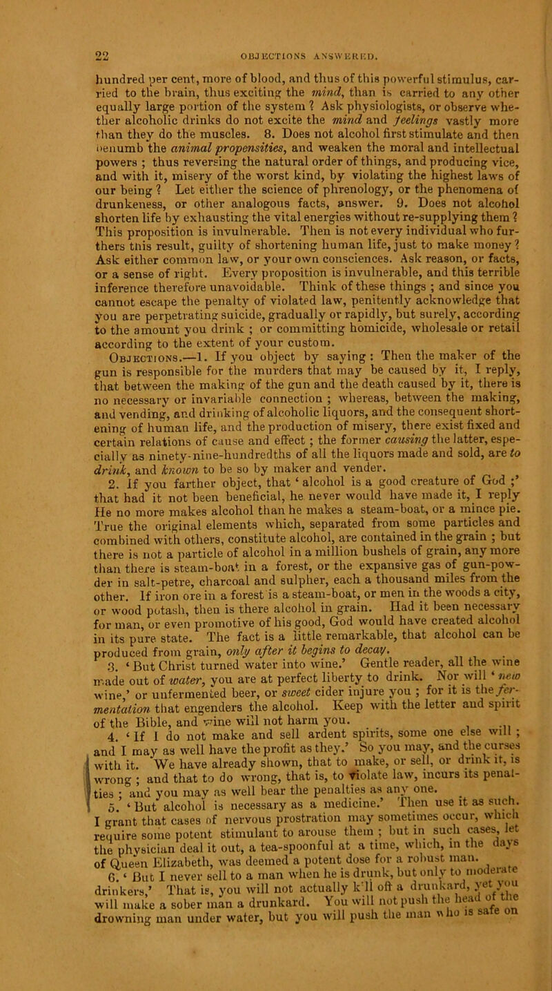 oo OBJECTIONS ANSWERED. hundred per cent, more of blood, and thus of this powerful stimulus, car- ried to the ln-ain, thus exciting the mind, than is carried to any other equally large portion of the system ? Ask physiologists, or observe whe- ther alcoholic drinks do not excite the mind and feelings vastly more than they do the muscles. 8. Does not alcohol first stimulate and then oenumb the animal propensities, and weaken the moral and intellectual powers ; thus reversing the natural order of things, and producing vice, and with It, misery of the worst kind, by violating the highest laws of our being ? Let either the science of phrenology, or the phenomena of drunkeness, or other analogous facts, answer. 9. Does not alcohol shorten life by exhausting the vital energies without re-supplying them ? This proposition is invulnerable. Then is not every individual who fur- thers this result, guilty of shortening human life,just to make money? Ask either common law, or your own consciences. Ask reason, or facts, or a sense of right. Every proposition is invulnerable, and this terrible inference therefore unavoidable. Think of these things ; and since you cannot escape the penalty of violated law, penitently acknowledge that you are perpetrating suicide, gradually or rapidly, but surely, according to the amount you drink ; or committing homicide, wholesale or retail according to the extent of your custom. Objections.—1. If you object by saying: Then the maker of the gun is responsible for the murders that may be caused by it, I reply, that between the making of the gun and the death caused by it, there is no necessary or invariable connection ; whereas, between the making, and vending, and drinking of alcoholic liquors, and the consequent short- ening of human life, and the production of misery, there exist fixed and certain relations of cause and effect ; the former causing the latter, espe- cially as ninety-nine-hundredths of all the liquors made and sold, are to drink, and known to be so by maker and vender. 2. If you farther object, that £ alcohol is a good creature of God ;’ that had it not been beneficial, he never would have made it, I reply He no more makes alcohol than he makes a steam-boat, or a mince pie. True the original elements which, separated from some particles and combined with others, constitute alcohol, are contained in the grain ; but there is not a particle of alcohol in a million bushels of grain, any more than there is steam-boat in a forest, or the expansive gas of gun-pow- der in salt-petre, charcoal and sulplier, each a thousand miles from the other. If iron ore in a forest is a steam-boat, or men in the woods a city, or wood potash, then is there alcohol in grain. Had it been necessary for man, or even promotive of his good, God would have created alcohol in its pure state. The fact is a little remarkable, that alcohol can be produced from grain, only after it begins to decay. 3. * But Christ turned water into wine.’ Gentle reader, all the wine made out of water, you are at perfect liberty to drink. Nor will ‘ new wine,’ or unfermented beer, or sweet cider injure you ; for it is the fer- mentation that engenders the alcohol. Keep with the letter and spirit of the Bible, and wine will not harm you. 4 ‘ If i do not make and sell ardent spirits, some one else will ; and I may as well have the profit as they.’ So you may, and the curses with it We have already shown, that to make, or sell, or drink it, is wrong ; and that to do wrong, that is, to violate law, incurs its penal- ties • and you mav as well bear the penalties as any one. 5.’ ‘ But alcohol is necessary as a medicine.’ Then use it as such. I grant that cases of nervous prostration may sometimes occur, which require some potent stimulant to arouse them ; but in such cases, let the physician deal it out, a tea-spoonful at a time, which, in the days of Queen Elizabeth, was deemed a potent dose for a robust man. G ‘ But I never sell to a man when he is drunk, but only to modeiate drinkers,’ That is, you will not actually k 11 oft a drunkard, yet you will make a sober man a drunkard. You will not push the head ot the drowning man under water, but you will push the man  i° is