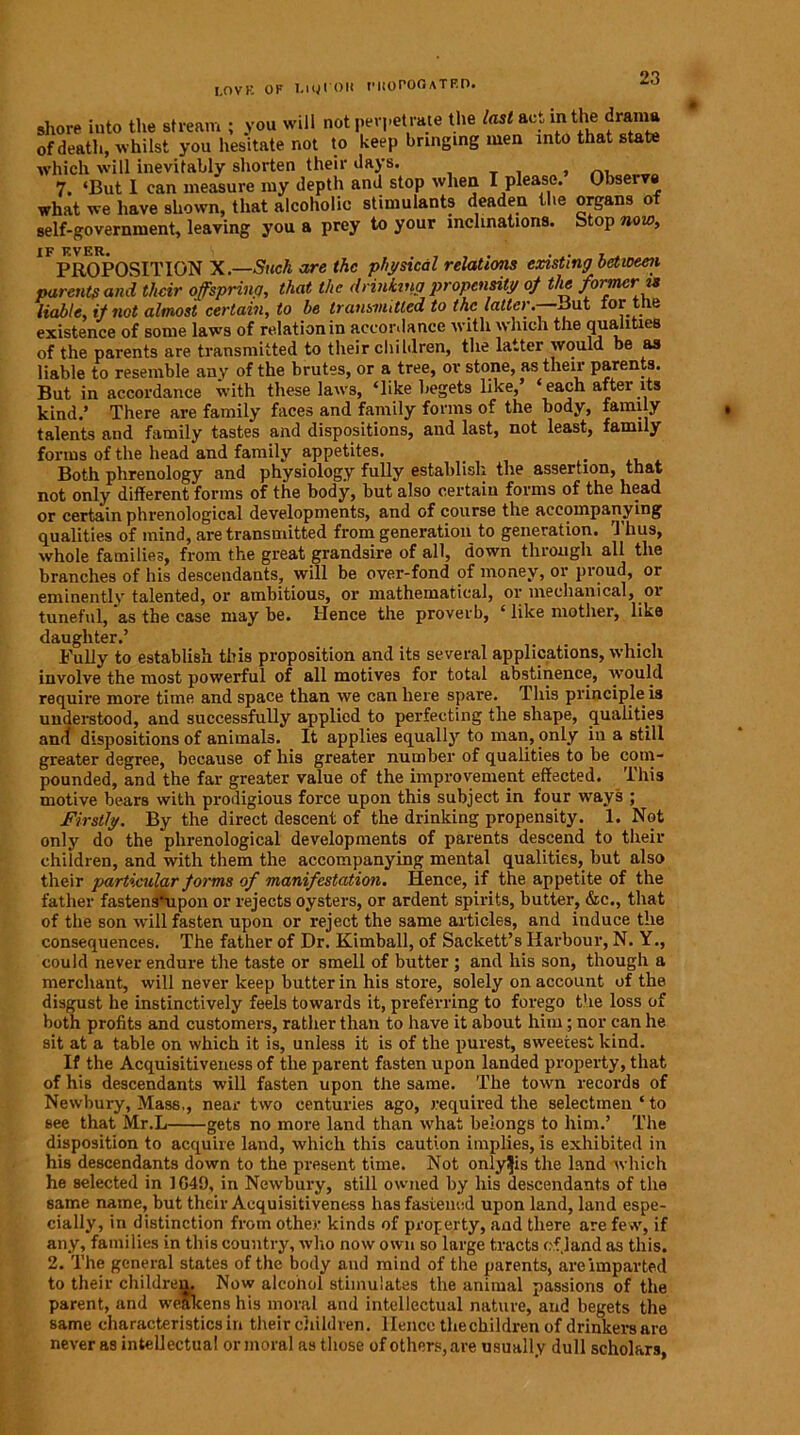 JOVK OF I,iyl'OH morOOATRD. shore into the stream ; you will not perpetrate the last act in the drama of death, whilst you hesitate not to keep bringing men into that state which will inevitably shorten their days. , 7. ‘But 1 can measure my depth and stop when I please. Observe what we have shown, that alcoholic stimulants deaden the organs of self-government, leaving you a prey to your inclinations. Stop now. if f.ver. , . , PROPOSITION X.—Stick are the physical relations existing between parents and tlicir offspring, that the drinking propensity of the former is liable, it not almost certain, to be transmitted to the latter. But tor le existence of some laws of relation in accordance with which the qualities of the parents are transmitted to their children, the latter would be as liable to resemble any of the brutes, or a tree, or stone, as their parents. But in accordance with these laws, ‘like begets like,’ ‘each after its kind.’ There are family faces and family forms of the body, family talents and family tastes and dispositions, and last, not least, family forms of the head and family appetites. _ . Both phrenology and physiology fully establish the assertion, that not only different forms of the body, but also certain forms of the head or certain phrenological developments, and of course the accompanying qualities of mind, are transmitted from generation to generation. Thus, whole families, from the great grandsire of all, down through all the branches of his descendants, will be over-fond of money, or proud, oi eminently talented, or ambitious, or mathematical, or mechanical, or tuneful, as the case may be. Hence the proverb, ‘ like mother, like daughter.’ . Fully to establish this proposition and its several applications, which involve the most powerful of all motives for total abstinence, would require more time and space than we can here spare. This principle is understood, and successfully applied to perfecting the shape, qualities and dispositions of animals. It applies equally to man, only in a still greater degree, because of his greater number of qualities to be com- pounded, and the far greater value of the improvement effected. This motive bears with prodigious force upon this subject in four ways ; Firstly. By the direct descent of the drinking propensity. 1. Not only do the phrenological developments of parents descend to their children, and with them the accompanying mental qualities, but also their particular forms of manifestation. Hence, if the appetite of the father fastens'upon or rejects oysters, or ardent spirits, butter, &c., that of the son will fasten upon or reject the same articles, and induce the consequences. The father of Dr. Kimball, of Sackett’s Harbour, N. Y., could never endure the taste or smell of butter ; and his son, though a merchant, will never keep butter in his store, solely on account of the disgust he instinctively feels towards it, preferring to forego the loss of both profits and customers, rather than to have it about him; nor can he sit at a table on which it is, unless it is of the purest, sweetest kind. If the Acquisitiveness of the parent fasten upon landed property, that of his descendants will fasten upon the same. The town records of Newbury, Mass,, near two centuries ago, required the selectmen ‘ to see that Mr.L gets no more land than what belongs to him.’ The disposition to acquire land, which this caution implies, is exhibited in his descendants down to the present time. Not onlyijis the land which he selected in 1G49, in Newbury, still owned by his descendants of the same name, but their Acquisitiveness has fastened upon land, land espe- cially, in distinction from other kinds of property, and there are few, if any, families in this country, who now own so large tracts of land as this. 2. The general states of the body and mind of the parents, are imparted to their children. Now alcohol stimulates the animal passions of the parent, and weakens his moral and intellectual nature, and begets the same characteristics in their children, lienee thecbildren of drinkers are never as intellectual or moral as those of others, are usually dull scholars,