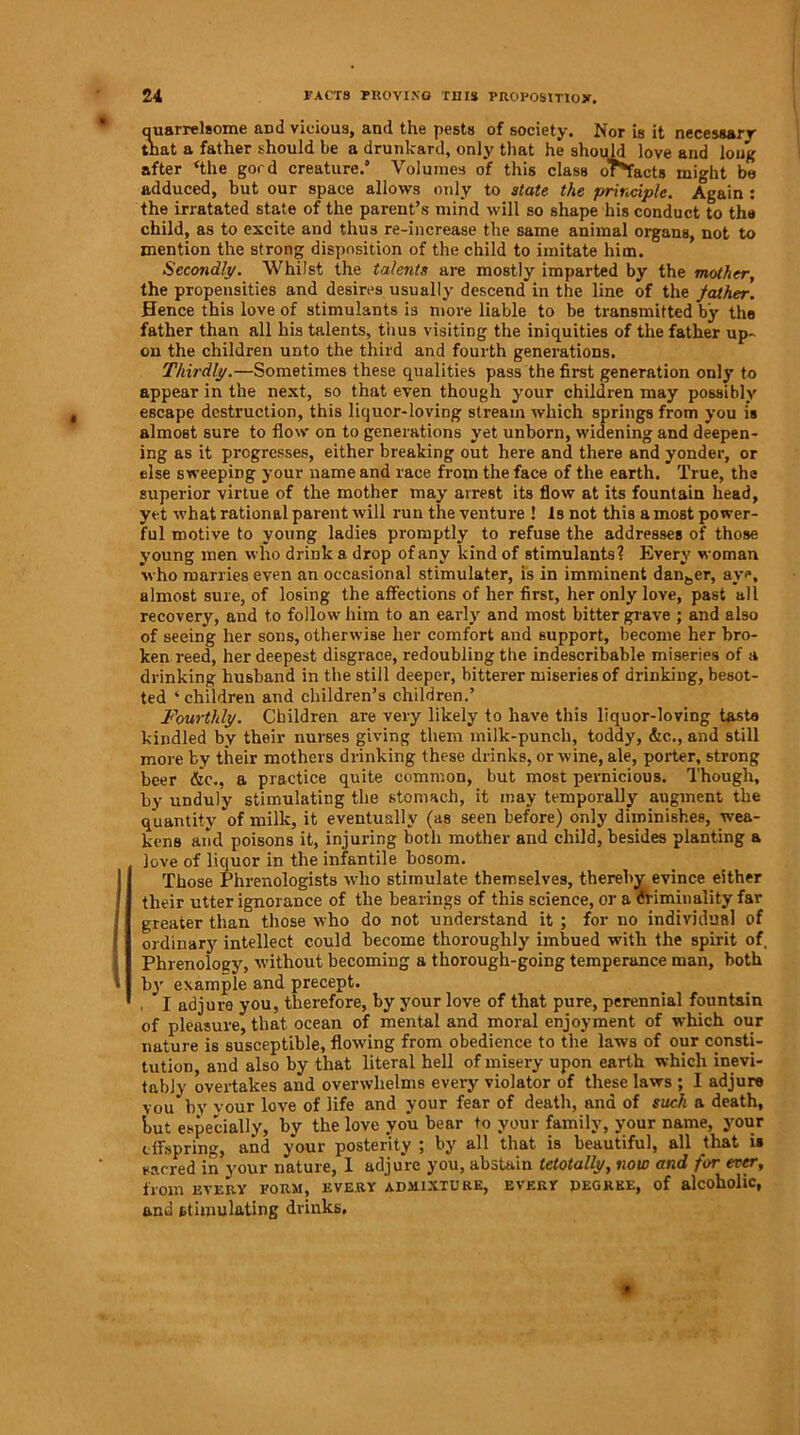 quarrelsome aDd vicious, and the pests of society. Nor is it necessarr tiiat a father should be a drunkard, only that he should love and long after ‘the good creature.’ Volumes of this class oT^facts might be adduced, but our space allows only to state the principle. Again : the irratated state of the parent’s mind will so shape his conduct to the child, as to excite and thus re-increase the same animal organs, not to mention the strong disposition of the child to imitate him. Secondly. Whilst the talents are mostly imparted by the mother, the propensities and desires usually descend in the line of the father. Hence this love of stimulants is more liable to be transmitted by the father than all his talents, thus visiting the iniquities of the father up- on the children unto the third and fourth generations. Thirdly.—Sometimes these qualities pass the first generation only to appear in the next, so that even though your children may possibly escape destruction, this liquor-loving stream which springs from you is almost sure to flow on to generations yet unborn, widening and deepen- ing as it progresses, either breaking out here and there and yonder, or else sweeping your name and race from the face of the earth. True, the superior virtue of the mother may arrest its flow at its fountain head, yet what rational parent will run the venture ! Is not this a most power- ful motive to young ladies promptly to refuse the addresses of those young men who drink a drop of any kind of stimulants? Every woman who marries even an occasional stimulater, is in imminent danger, ay, almost sure, of losing the affections of her first, her only love, past all recovery, and to follow him to an early and most bitter grave ; and also of seeing her sons, otherwise her comfort and support, become her bro- ken reed, her deepest disgrace, redoubling the indescribable miseries of a drinking husband in the still deeper, bitterer miseries of drinking, besot- ted ‘children and children’s children.’ Fourthly. Children are very likely to have this liquor-loving taste kindled by their nurses giving them milk-punch, toddy, Sic., and still more by their mothers drinking these drinks, or wine, ale, porter, strong beer &c., a practice quite common, but most pernicious. Though, by unduly stimulating the stomach, it may temporally augment the quantity of milk, it eventually (as seen before) only diminishes, wea- kens and poisons it, injuring both mother and child, besides planting a love of liquor in the infantile bosom. Those Phrenologists who stimulate themselves, thereby evince either their utter ignorance of the bearings of this science, or a Criminality far greater than those who do not understand it ; for no individual of ordinary intellect could become thoroughly imbued with the spirit of. Phrenology, without becoming a thorough-going temperance man, both by example and precept. , I adjure you, therefore, by your love of that pure, perennial fountain of pleasure, that ocean of mental and moral enjoyment of which our nature is susceptible, flowing from obedience to the laws of our consti- tution, and also by that literal hell of misery upon earth which inevi- tably overtakes and overwhelms every violator of these laws ; I adjure vou by vour love of life and your fear of death, and of such a death, but especially, by the love you bear to your family, your name, your offspring, and your posterity ; by all that is beautiful, all that is sacred in your nature, 1 adjure you, abstain tctotally, now and for ever, from EVERY FORM, EVERY ADMIXTURE, EVERY DEGREE, of alcoholic, and stimulating drinks.