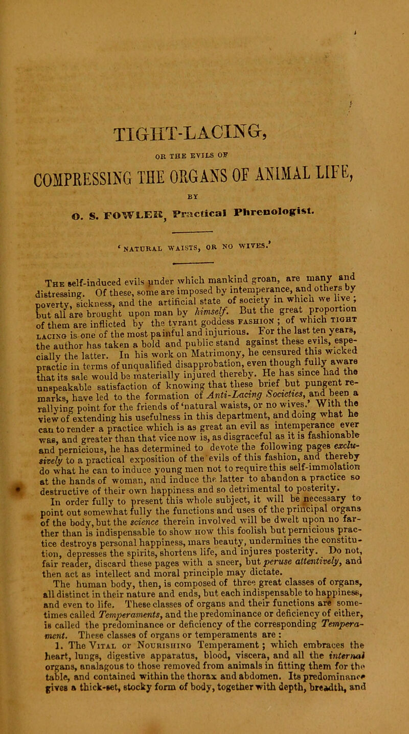 i TIGHT-LACING, on THE EVILS OF COMPRESSING THE ORGANS OF ANIMAL LIFE, BY O. S. FOWLEH; Practical Phrenologist. ‘ natural waists, or no wives. The self-induced evils under which mankind groan, are many a*> distressing. Of these, some are imposed by intemperance, and others\ y poverty, sickness, and the artificial state of society in which we live , but alfare brought upon man by himself. But the great proportion of them are inflicted by the tyrant goddess fashion ; of which tight lacing is one of the most painful and injurious. For the last ten years, the author has taken a bold and public stand against these evils, espe- cially the latter. In his work on Matrimony, he censured this Wicked practic iu terms of unqualified disapprobation, even though fully aware that its sale would be materially injured thereby. He has since had the unspeakable satisfaction of knowing that these brief but pungent re- marks, have led to the formation of Anti-Lacing Societies, and_been a rallying point for the friends of‘natural waists, or no wives. With the view of extending his usefulness in this department, and doing what he can to render a practice which is as great an evil as intemperance ever was, and greater than that vice now is, as disgraceful as it is fashionable and pernicious, he has determined to devote the following pages\ exclu- sively to a practical exposition of the evils of this fashion, and thereby do what he can to induce young men not to require this self-immolation at the hands of woman, and induce the latter .to abandon a practice so destructive of their own happiness and so detrimental to posterity. In order fully to present this whole subject, it will be necessary to point out somewhat fully the functions and uses of the principal organs of the body, but the science therein involved will be dwelt upon no far- ther than is indispensable to show how this foolish but pernicious prac- tice destroys personal happiness, mars beauty, undermines the constitu- tion, depresses the spirits, shortens life, and injures posterity.. Ho not, fair reader, discard these pages with a sneer, but peruse attentively, and then act as intellect and moral principle may dictate. The human body, then, is composed of three great classes of organs, all distinct in their nature and ends, but each indispensable to happiness, and even to life. These classes of organs and their functions are some- times called Temperaments, and the predominance or deficiency of either, is called the predominance or deficiency of the corresponding Tempera- ment. These classes of organs or temperaments are : 1. The Vital or Nourishing Temperament; which embraces the heart, lungB, digestive apparatus, blood, viscera, and all the internal organs, analagous to those removed from animals in fitting them for the table, and contained within the thorax and abdomen. Its predominance gives a thick-set, stocky form of body, together with depth, breadth, and