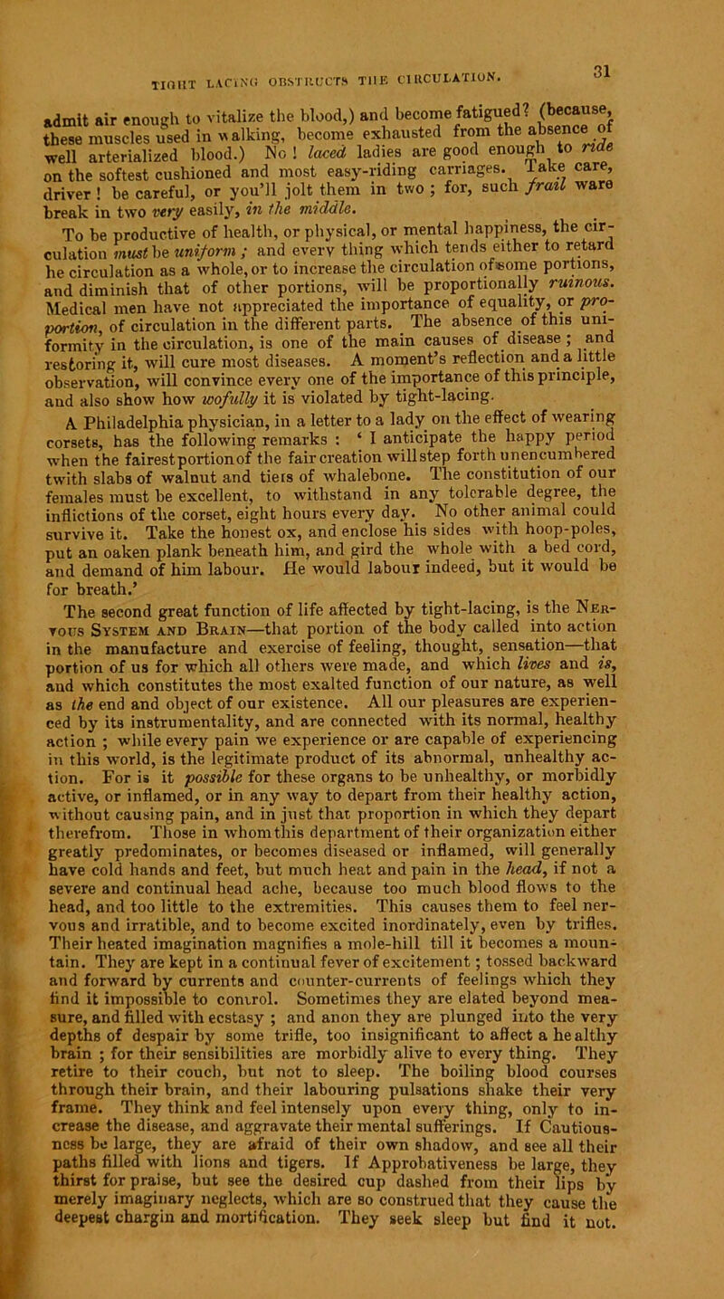 TIOIIT LACING OBSTRUCTS T11E CIRCULATION. admit air enough to vitalize the blood,) and become fatigued? (because these muscles used in walking, become exhausted from the absec® ” well arterialized blood.) No ! laced ladies are good enough to nde on the softest cushioned and most easy-riding carnages, lake care, driver ! be careful, or you’ll jolt them in two ; for, such frail ware break in two very easily, in the middle. To be productive of health, or physical, or mental happiness, the cir- culation must be uniform ; and every thing which tends either to retard he circulation as a whole, or to increase the circulation of«ome portions, and diminish that of other portions, will be proportionally ruinous. Medical men have not appreciated the importance of equality, or pro- portion, of circulation in the different parts. _ The absence of this uni- formity in the circulation, is one of the main causes of disease ; and restoring it, will cure most diseases. A moment’s reflection and a little observation, will convince every one of the importance of this principle, and also show how wofully it is violated by tight-lacing. A Philadelphia physiciap, in a letter to a lady on the effect of wearing corsets, has the following remarks : ‘ I anticipate the happy period when the fairest portion of the fair creation will step forth unencumbered twith slabs of walnut and tie is of whalebone. The constitution of our females must be excellent, to withstand in any tolerable degree, the inflictions of the corset, eight hours every day. No other animal could survive it. Take the honest ox, and enclose his sides with hoop-poles, put an oaken plank beneath him, and gird the whole with a bed cord, and demand of him labour. He would labour indeed, but it would be for breath.’ The second great function of life affected by tight-lacing, is the Ner- vous System and Brain—that portion of the body called into action in the manufacture and exercise of feeling, thought, sensation—that portion of us for which all others were made, and which lives and is, and which constitutes the most exalted function of our nature, as well as the end and object of our existence. All our pleasures are experien- ced by its instrumentality, and are connected with its normal, healthy action ; wdiile every pain we experience or are capable of experiencing in this world, is the legitimate product of its abnormal, unhealthy ac- tion. For is it possible for these organs to be unhealthy, or morbidly active, or inflamed, or in any way to depart from their healthy action, w ithout causing pain, and in just that proportion in which they depart therefrom. Those in whom this department of their organization either greatly predominates, or becomes diseased or inflamed, will generally have cold hands and feet, but much heat and pain in the head, if not a severe and continual head ache, because too much blood flows to the head, and too little to the extremities. This causes them to feel ner- vous and irratible, and to become excited inordinately, even by trifles. Their heated imagination magnifies a mole-hill till it becomes a moun- tain. They are kept in a continual fever of excitement; tossed backward and forward by currents and counter-currents of feelings which they find it impossible to comrol. Sometimes they are elated beyond mea- sure, and filled ivith ecstasy ; and anon they are plunged into the very depths of despair by some trifle, too insignificant to affect a he althy brain ; for their sensibilities are morbidly alive to every thing. They retire to their couch, but not to sleep. The boiling blood courses through their brain, and their labouring pulsations shake their very frame. They think and feel intensely upon every thing, only to in- crease the disease, and aggravate their mental sufferings. If Cautious- ness be large, they are afraid of their own shadow, and see all their paths filled with lions and tigers. If Approbativeness be large, they thirst for praise, but see the desired cup dashed from their lips by merely imaginary neglects, which are so construed that they cause the deepest chargin and mortification. They seek sleep but find it not.