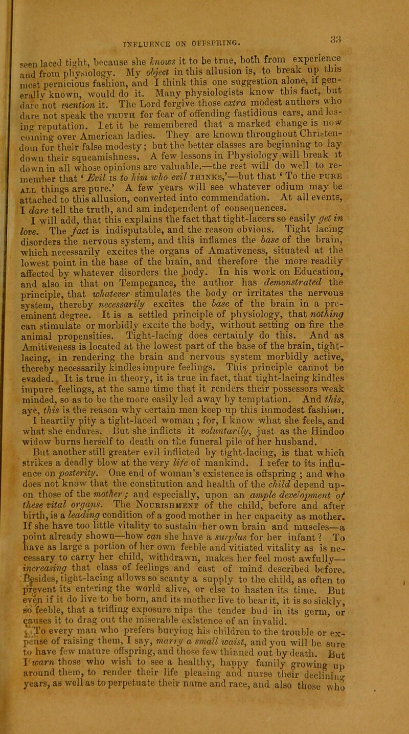 INFLUENCE ON OFFSPRING. seen laced tight, because she knows it to be true, both from experience and from physiology. My object in this allusion is, to break up this most pernicious fashion, and I think this one suggestion alone, if gen- erally known, would do it. Many physiologists know this fact, but dare not mention it. The Lord forgive those extra modest authors who dare not speak the truth for fear of offending fastidious ears, and los- ing reputation. let it be remembered that a marked change is now- coining over American ladies. They are known throughout Christen- dom for their false modesty; but the better classes are beginning to lay down their squeamishness. A few lessons in Physiology will break it down in all whose opinions are valuable.—the rest will do well to re- member that ‘ Evil is to him who evil thinks,’—but that ‘ To the pure ai,l things are pure.’ A few years will see whatever odium may be attached to tills allusion, converted into commendation. At all events, I dare tell the truth, and am independent of consequences. I will add, that this explains the fact that tight-lacers so easily get in love. The fact is indisputable, and the reason obvious. Tight lacing disorders the nervous system, and this inflames the base of the brain, which necessarily excites the organs of Amativeness, situated at the lowest point in the base of the brain, and therefore the more readily affected by whatever disorders the body. In his work on Education, and also in that on Temperance, the author has demonstrated the principle, that whatever stimulates the body or irritates the nervous system, thereby necessarily excites the base of the brain in a pre- eminent degree. It is a settled principle of physiology, that nothing can stimulate or morbidly excite the body, without setting on fire the animal propensities. Tight-lacing does certainly do this. And as Amitiveness is located at the lowest part of the base of the brain, tight- lacing, in rendering the brain and nervous system morbidly active, thereby necessarily kindles impure feelings. This principle cannot be evaded. It is true in theory, it is true in fact, that tight-lacing kindles impure feelings, at the same time that it renders their possessors weak minded, so as to be the more easily led away by temptation. And this, aye, this is the reason why certain men keep up this immodest fashiou. I heartily pity a tight-laced woman ; for, I know what she feels, and what she endures. But she inflicts it voluntarily, just as the Hindoo widow burns herself to death on the funeral pile of her husband. But another still greater evil inflicted by tight-lacing, is that which strikes a deadly blow at the very life of mankind. I refer to its influ- ence on posterity. One end of woman’s existence is offspring ; and who does not know that the constitution and health of the child depend up- on those of the mother; and especially, upon an ample development of these vital organs. The Nourishment of the child, before and after birth, is a leading condition of a good mother in her capacity as mother. If she have too little vitality to sustain her own brain and muscles—a point already shown—how can she have a surplus for her infant ? To have as large a portion other own feeble and vitiated vitality as is ne- cessary to carry her child, withdrawn, makes her feel most awfully—■ increasing, that class of feelings and cast of mind described before. Besides, tight-lacing allows so scanty a supply to the child, as often to prevent its entering the world alive, or else to hasten its time. But even if it do live to be born, and its mother live to bear it, it is so sickly, so feeble, that a trifling exposure nips the tender bud in its germ, or causes it to drag out the miserable existence of an invalid, v' To every man who prefers burying his children to the trouble or ex- pense of raising them, I say, marry a small waist, and you will be sure to have few- mature offspring, and those few thinned out by death. But Vwarn those who w-ish to see a healthy, happy family growing up around them, to render their life pleasing and' nurse their declining years, as w-ell as to perpetuate their name and race, and also those who