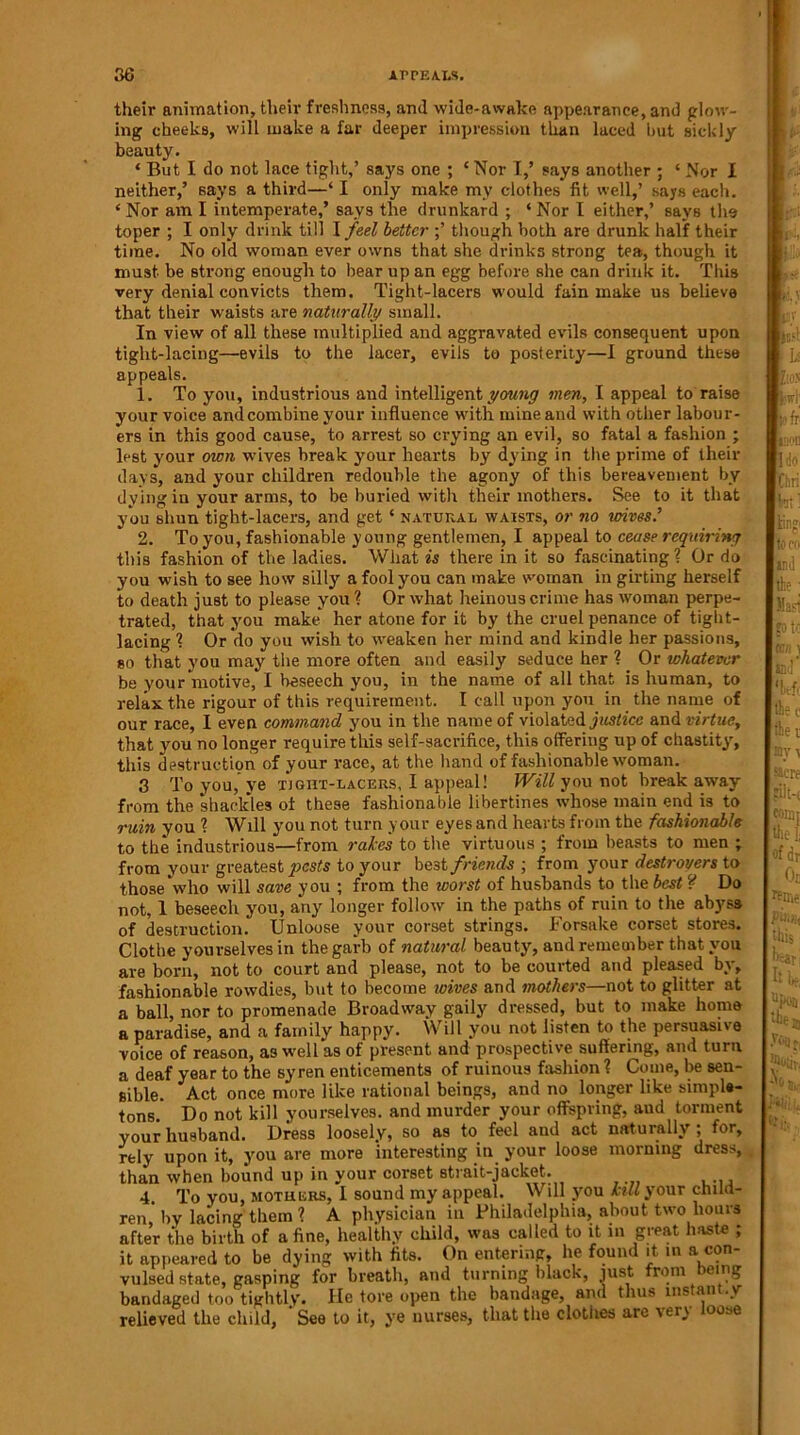their animation, their freshness, and wide-awake appearance, and glow- ing cheeks, will make a far deeper impression than laced but sickly beauty. * But I do not lace tight,’ says one ; ‘ Nor I,’ says another ; ‘ Nor I neither,’ says a third—‘ I only make my clothes fit well,’ says each. ‘ Nor am I intemperate,’ says the drunkard ; ‘ Nor I either,’ says the toper ; I only drink till \ feel better ;’ though both are drunk half their time. No old woman ever owns that she drinks strong tea, though it must be strong enough to bear up an egg before she can drink it. This very denial convicts them. Tight-lacers would fain make us believe that their waists are naturally small. In view of all these multiplied and aggravated evils consequent upon tight-lacing—evils to the lacer, evils to posterity—I ground these appeals. 1. To you, industrious and intelligent young men, I appeal to raise your voice and combine your influence with mine and with other labour- ers in this good cause, to arrest so crying an evil, so fatal a fashion ; lest your own wives break your hearts by dying in the prime of their days, and your children redouble the agony of this bereavement by dying in your arms, to be buried with their mothers. See to it that you shun tight-lacers, and get ‘ natural waists, or no wives.’ 2. To you, fashionable young gentlemen, I appeal to cease requiring this fashion of the ladies. What is there in it so fascinating ? Or do you wish to see how silly a fool you can make woman in girting herself to death just to please you ? Or what heinous crime has woman perpe- trated, that .you make her atone for it by the cruel penance of tight- lacing ? Or do you wish to weaken her mind and kindle her passions, so that you may the more often and easily seduce her ? Or whatever be your niotive, I beseech you, in the name of all that is human, to relax the rigour of this requirement. I call upon you in the name of our race, I even command you in the name of violated justice and virtue, that you no longer require this self-sacrifice, this offering up of chastity, this destruction of your race, at the hand of fashionable woman. 3 To you, ye tight-lacers, I appeal! Will you not break away from the shackles of these fashionable libertines whose main end is to min you ? Will you not turn your eyes and hearts from the fashionable to the industrious—from rakes to the virtuous ; from beasts to men ; from your greatest pests to your be3t friends ; from your destroyers to those who will save you ; from the worst of husbands to the best ? Do not, 1 beseech you, any longer follow in the paths of ruin to the abyss of destruction. Unloose your corset strings. Forsake corset stores. Clothe yourselves in the garb of natural beauty, and remember that you are born, not to court and please, not to be courted and pleased by, fashionable rowdies, but to become wives and mothers—not to glitter at a ball, nor to promenade Broadway gaily dressed, but to make home a paradise, and a family happy. Will you not listen to the persuasive voice of reason, as well as of present and prospective suffering, and turn a deaf year to the syren enticements of ruinous fashion ? Come, be sen- sible. Act once more like rational beings, and no longer like simple- tons. Do not kill yourselves, and murder your offspring, aud torment your husband. Dress loosely, so as to feel and act naturally ; for, rely upon it, you are more interesting in your loose morning dress, than when bound up in your corset strait-jacket. 4. To you, mothers, 1 sound my appeal. Will you kill your child- ren' by lacing them ? A physician in Philadelphia, about two hours after the birth of a fine, healthy child, was called to it in great haste ; it appeared to be dying with fits. On entering, he found it in a con- vulsed state, gasping for breath, and turning black, just from eing bandaged too tightly. He tore open the bandage, and thus ms an *y relieved the child. See to it, ye nurses, that the clothes are \er^ 00se