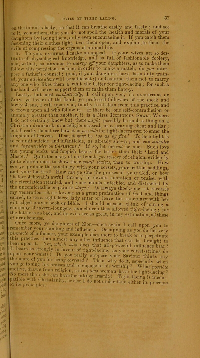 U| vr to o( % ty. IT its lea ft> ibj» lot* KOI iVf <S ^ jjjirt [# ijir1** Oil the infant’s body, so that it can breathe easily and freely ; and see to it, ye mothers, that you do not spoil the health and morals of your daughters by lacing them, or by even encouraging it. If you catch them fastening their clothes tight, tear them open, and explain to them the evils of compressing the organs of animal life. .5. To you, fathers, I make an appeal. If your wives are so des- titute of physiological knowledge, and so full of fashionable foolery, and, withal, so anxious to marry off your daughters, as to make them follow this pernicious fashion in order to make a match, do you inter- pose a father’s counsel ; (and, if your daughters have been duly train- ed, your advice alone will be sufficient;) and caution them not to marry any one who likes them a whit the better for tight-lacing; for such a husband will never support them or make them happy. Lastly, but most emphatically, I call upon you, ye daughters of Zion, ye lovers of the Lord, ye professed followers of the meek and lowly Jesus, I call upon you, totally to abstain from this practice, and to frown upon all who follow it. If there be one self-contradiction or anomaly greater than another, it is a Miss Religious Small-Waist. I do not certainly know but there might possibly be such a thing as a Christian drunkard, or a religious rascal, or a praying cheat and liar ; but I really do not see how it is possible for tight-lacers ever to enter the kingdom of heaven. If so, it must be ‘so as by fire.’ To lace tight is to commit suicide and infanticide, as already shown ; and can suicides and infanticides be Christians ! If so, let me not be one. Such love the young bucks and foppish beaux far better than their ‘ Lord and Master.’ Quite too many of our female jyrofessors of religion, evidently go to church more to show their small waists, than to worship. How can ye profane the sanctuary with your corsets, your cotton paddings, and your bustles ? How can ye sing the praises of your God, or bow ‘ before Jehovah’s awful throne,’ in devout adoration or praise, with the circulation retarded, and your minds enfeebled and distracted by the uncomfortable or painful stays ? It always shocks me—it reverses my veneration—it strikes me as a great profanation of God and things sacred, to see a tight-laced lady enter or leave the sanctuary with her gilt-edged prayer book or Bible. 1 should as soon think of joining a company of tavern-loungers, as a church that allowed tight-lacing ; for the latter is as bad, and its evils are as great, in my estimation, as? those of drunkenness. Once more, ye daughters of Zion—once again I call upon vou to I rememj)er your standing and influence. Occupying as you do the very pinnacle of influence, your example does more to break or to perpetuate tins practice, than almost any other influence that can be brought to bear upon it. Yet, which way does that all-powerful influence bear ? It bears as strongly in favour of tight-lacing, as your corset-strings do upon your waists! Do you really suppose your Saviour tliihks anv the moie of you for being corseted ? Then why do it, especially when tf| smg *'ls Praises and to engage in his worship? Whut possible motne, diawn from religion, can a pious woman have for tiglit-lacine ? LNo more than she can have for taking arsenic! Tight-lacing is ineom- L it prWdpSrS,'an,‘y'01 el 1 *• not Mm its precepts •10U] ,3 £ w