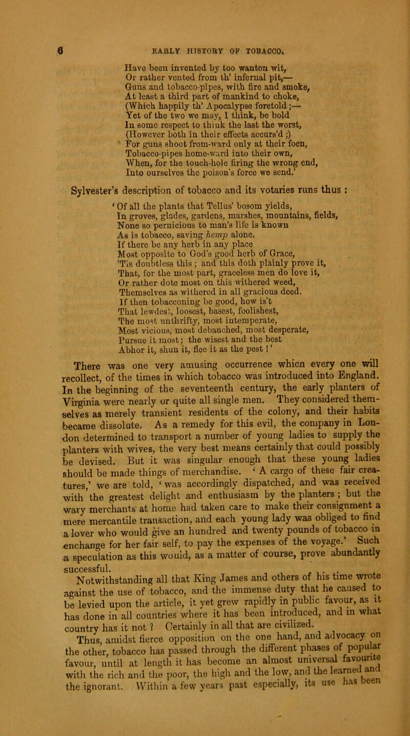 Have been invented by too wanton wit, Or rather vented from th’ infernal pit,— Guns and tobacco-pipes, with fire and smoko, At least a third part of mankind to choke, (Which happily th’ Apocalypse foretold;— Yet of the two wo may, I think, be bold In some respect to think the last the worst, (However both in their effects accurs’d;) For guns shoot from-ward only at their foen, Tobacco-pipes home-ward into their own, When, for the touch-hole firing the wrong end, Into ourselves the poison’s force we send.’ Sylvester’s description of tobacco and its votaries runs thus : ‘ Of all the plants that Tellus’ bosom yields, In groves, glades, gardens, marshes, mountains, fields, None so pernicious to man’s life is known As is tobacco, saving hemp alone. If there be any herb in any place Most opposite to God's good herb of Grace, ’Tis doubtless this ; and this doth plainly prove it, That, for the most part, graceless men do love it, Or rather dote most on this withered weed. Themselves as withered in all gracious deed. If then tobacconing be good, how is't That lewdest, loosest, basest, foolishest. The most unthrifty, most intemperate, Most vicious, most debauched, most desperate, Pursue it most; the wisest and the best Abhor it, shun it, flee it as the pest! ’ There was one very amusing occurrence whicn every one will recollect, of the times in which tobacco was introduced into England. In the beginning of the seventeenth century, the early planters of Virginia were nearly or quite all single men. They considered them- selves as merely transient residents of the colony, and their habits became dissolute. Asa remedy for this evil, the company in Lon- don determined to transport a number of young ladies to supply the planters with wives, the very best means certainly that could possibly be devised. But it was singular enough that these young ladies should be made things of merchandise. ‘ A cargo of these fair crea- tures,’ we are told, ‘ was accordingly dispatched, and was received with ’ the greatest delight and enthusiasm by the planters ; but the wary merchants' at home had taken care to make their consignment a mere mercantile transaction, and each young lady was obliged to find a lover who would give an hundred and twenty pounds of tobacco in enchange for her fair self, to pay the expenses of the voyage.’ Such a speculation as this would, as a matter of course, prove abundantly successful. Notwithstanding all that King Janies and others of his time wrote against the use of tobacco, and the immense duty that he caused to be levied upon the article, it yet grew rapidly in public favour, as it has done in all countries where it has been introduced, and in what country has it not 1 Certainly in all that are civilized. Thus, amidst fierce opposition on the one hand, and advocacy on the other, tobacco has passed through the different phases of popular favour, until at length it has become an almost universal favourite with the rich and the poor, the high and the low, and the learned ana the ignorant. Within a few years past especially, its use Jias oeen