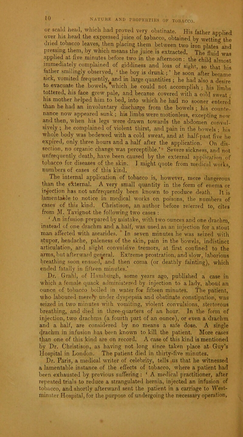 or scald head, which had proved very obstinate. His father applied over his head the expressed juice of tobacco, obtained by wetting the dried tobacco leaves, then placing them between two iron plates and pressing them, by which means the juice is extracted. The fluid was applied at five minutes before two in the afternoon: the child almost immediately complained of giddiness and loss of sight, so that his father smilingly observed, £ the boy is drunk ; ’ he soon after became sick, vomited frequently and in large quantities ; he had also a desire to evacuate the bowels, which he could not accomplish ; his limbs tottered, his face grew pale, and became covered with a cold sweat ; his mother helped him to bed, into which he had no sooner entered than he had an involuntary discharge from the bowels ; his counte- nance now appeared sunk ; his limbs were motionless, excepting now and then, when his legs were drawn towards the abdomen convul- sively ; he complained of violent thirst, and pain in the bowels ; his whole body was bedewed with a cold sweat, and at half-past five he expired, only three hours and a half after the application. On dis- section, no organic change was perceptible.’ • Severe sickness, and not unfrequently death, have been caused by the external application of tobacco for diseases of the skin. I might quote from medical works, numbers of cases of this kind. The internal application of tobacco is, however, more dangerous than the external. A very small quantity in the form of enema or injection has not unfrequently been known to produce death. It is lamentable to notice in medical works on poisons, the numbers of cases of this kind. Christison, an author before referred to, cites from M. Tavignot the following two cases : ‘ An infusion prepared by mistake, with two ounces and one drachm, instead of one drachm and a half, was used as an injection for a stout man affected with ascarides. ' In seven minutes he was seized with stupor, headache, paleness of the skin, pain in the bowels, indistinct articulation, and slight convulsive tremors, at first confined to the arms, but afterward general. Extreme prostration, and slow, laborious breathing soon ensued, and then coma (or deathly fainting), which ended fatally in fifteen minutes.’ Dr. Grahl, of Hamburgh, some years ago, published a case in which a female quack administered by injection to a lady, about an ounce of tobacco boiled in water for fifteen minutes. The patient, who laboured merely under dyspepsia and obstinate constipation, was seized in two minutes with vomiting, violent convulsions, stertorous breathing, and died in three-quarters of an hour. In the form of injection, two drachms (a fourth part of an ounce), or even a drachm and a half, are considered by no means a safe dose. A single drachm in infusion has been known to kill the patient. More cases than one of this kind are on record. A case of this kind is mentioned by Dr. Christison, as having not long since taken place at Guy’s Hospital in London. The patient died in thirty-five minutes. Dr. Paris, a medical writer of celebrity, tells us that he witnessed a lamentable instance of the effects of tobacco, where a patient had been exhausted by previous suffering : ‘ A medical practitioner, after repeated trials to reduce a strangulated hernia, injected an infusion of tobacco, and shortly afterward sent the patient in a carriage to West- minster Hospital, for the purpose of undergoing the necessary operation,