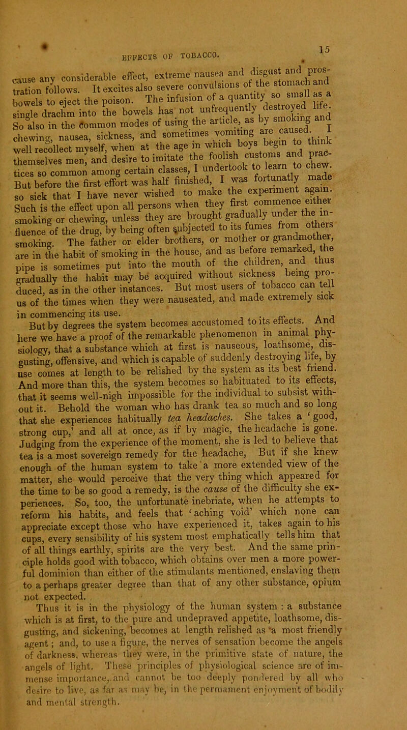 cause any considerable effect, extreme nausea and disgust Pros- tration follows. It excites also severe convulsions of the stomach a bowels to eject the poison. The infusion of a quantity' so s,„ 1 as a single drachm into the bowels has not unfrequently destroyed lile. So also in the Common modes of using the article as ^ smoking and chewing, nausea, sickness, and sometimes worm mg.are cansid i well recollect mvself, when at the age in which boys begin to thin and desire to imitate the foolish^ customs trnd prac- tices so common among certain classes, I undertook to learn to ch . But before the first effort was half finished I was fortunatiy made so sick that I have never wished to make the experiment again. Such is the effect upon all persons when they first commence either smoking or chewing, unless they are brought graduaUy under the in- fluence of the drug, by being often subjected to its fumes from other smoking. The father or elder brothers, or mother or grandmother, are in the habit of smoking in the house, and as before remarked the pipe is sometimes put into the mouth of the children and th gradually the habit may be acquired without sickness being pro- duced, as in the other instances. But most users of tobacco can tel us of the times when they were nauseated, and made extremely sick in commencing its use. x * j But by degrees the system becomes accustomed to its effects. And here we have a proof of the remarkable phenomenon in animal phy- siology, that a substance which at first is nauseous, loathsome, dis- gusting, offensive, and which is capable of suddenly destroying life, by use comes at length to be relished by the system as its best fnend. And more than this, the system becomes so habituated to its etiects, that it seems well-nigh impossible for the individual to subsist with- out it. Behold the woman who has drank tea so much and so long that she experiences habitually tea headaches. She takes a good, strong cup,’ and all at once, as if by magic, the headache is gone. Judging from the experience of the moment, she is led to believe that tea is a most sovereign remedy for the headache, But if she knew enough of the human system to take a more extended view of the matter, she would perceive that the very thing which appeared for the time to be so good a remedy, is the cause of the difficulty she ex- periences. So, too, the unfortunate inebriate, when he attempts to reform his habits, and feels that £ aching void’ which none can appreciate except those who have experienced it, takes again to his cups, every sensibility of his system most emphatically tells him that of all things earthly, spirits are the very best. And the same prin- ciple holds good with tobacco, which obtains over men a more power- ful dominion than either of the stimulants mentioned, enslaving them to a perhaps greater degree than that of any other substance, opium not expected. Thus it is in the physiology of the human system : a substance which is at first, to the pure and undepraved appetite, loathsome, dis- gusting, and sickening, becomes at length relished as ’a most friendly agent; and, to use a figure, the nerves of sensation become the angels of darkness, whereas they were, in the primitive state of nature, the angels of light. These principles of physiological science are of im- mense importance,.and cannot he too deeply pondered by all who desire to live, as far as may be, in the permanent enjoyment of bodily and mental strength.