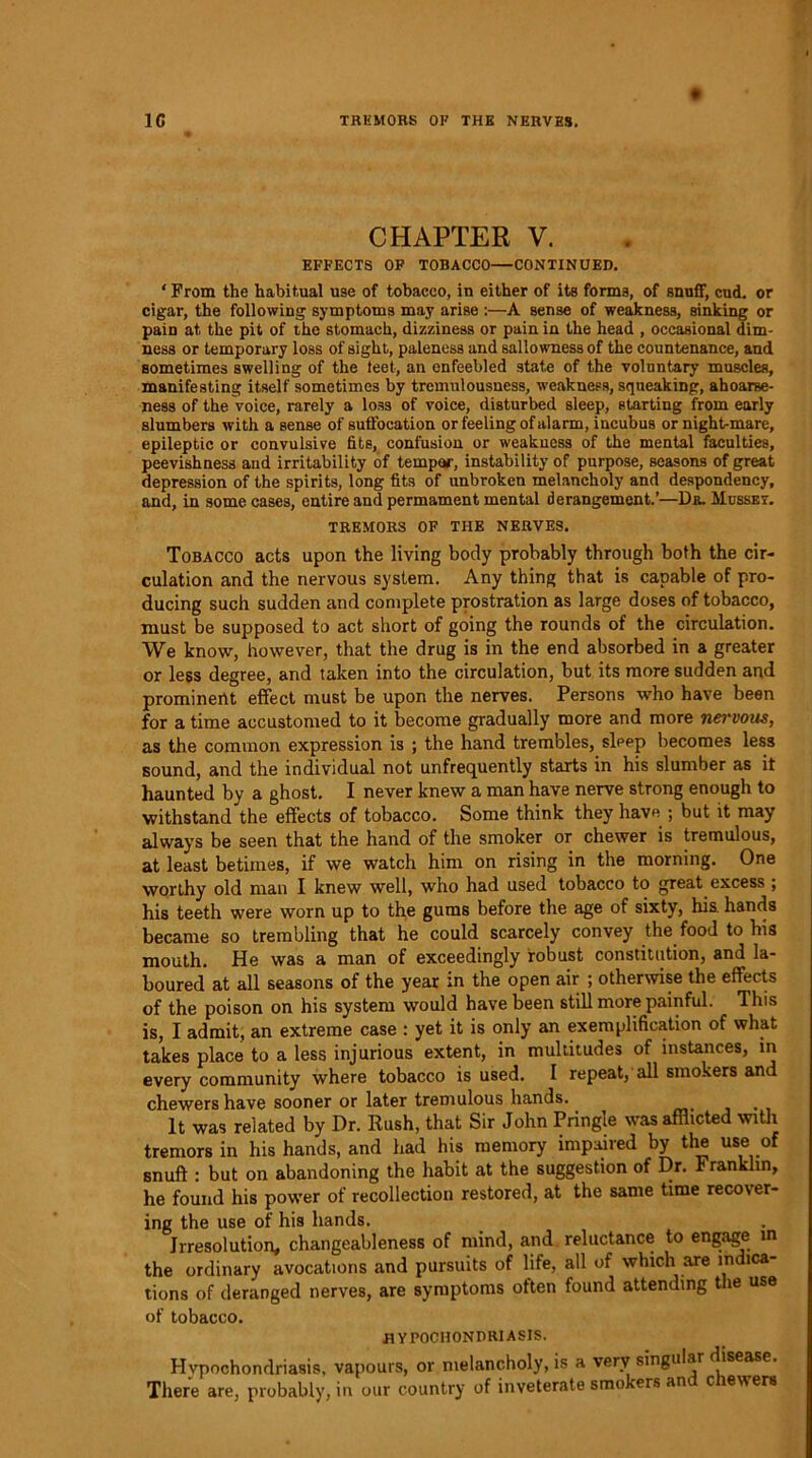 1C TRKMORS OF THE NERVES. ♦ CHAPTER V. EFFECTS OF TOBACCO—CONTINUED. ' From the habitual use of tobacco, in either of its forms, of snuff, cud. or cigar, the following symptoms may arise :—A sense of weakness, sinking or pain at the pit of the stomach, dizziness or pain in the head , occasional dim- ness or temporary loss of sight, paleness and sallowness of the countenance, and sometimes swelling of the leet, an enfeebled state of the voluntary muscles, manifesting itself sometimes by tremulousness, weakness, squeaking, ahoarse- ness of the voice, rarely a loss of voice, disturbed sleep, starting from early slumbers with a sense of suffocation or feeling of alarm, incubus or night-mare, epileptic or convulsive fits, confusion or weakness of the mental faculties, peevishness and irritability of temper, instability of purpose, seasons of great depression of the spirits, long fits of unbroken melancholy and despondency, and, in some cases, entire and permament mental derangement.’—Da. Musset. TREMORS OF THE NERVES. Tobacco acts upon the living body probably through both the cir- culation and the nervous system. Any thing that is capable of pro- ducing such sudden and complete prostration as large doses of tobacco, must be supposed to act short of going the rounds of the circulation. We know, however, that the drug is in the end absorbed in a greater or less degree, and taken into the circulation, but its more sudden and prominent effect must be upon the nerves. Persons who have been for a time accustomed to it become gradually more and more nei'vous, as the common expression is ; the hand trembles, sleep becomes less sound, and the individual not unfrequently starts in his slumber as it haunted by a ghost. I never knew a man have nerve strong enough to withstand the effects of tobacco. Some think they have ; but it may always be seen that the hand of the smoker or chewer is tremulous, at least betimes, if we watch him on rising in the morning. One worthy old man I knew well, who had used tobacco to great excess ; his teeth were worn up to the gums before the age of sixty, his. hands became so trembling that he could scarcely convey the food to his mouth. He was a man of exceedingly robust constitution, and la- boured at all seasons of the year in the open air ; otherwise the effects of the poison on his system would have been still more painful. This is, I admit, an extreme case : yet it is only an exemplification of what takes place to a less injurious extent, in multitudes of instances, in every community where tobacco is used. I repeat, all smokers and chewers have sooner or later tremulous hands. It was related by Dr. Rush, that Sir John Pringle was afflicted with tremors in his hands, and had his memory impaired by the use of snuff : but on abandoning the habit at the suggestion of Dr. Franklin, he found his power of recollection restored, at the same time recover- ing the use of his hands. Irresolution, changeableness of mind, and reluctance to engage in the ordinary avocations and pursuits of life, all of which are indica- tions of deranged nerves, are symptoms often found attending the use of tobacco. HYPOCHONDRIASIS. Hypochondriasis, vapours, or melancholy, is a very singular disease. There are, probably, in our country of inveterate smokers and chewers
