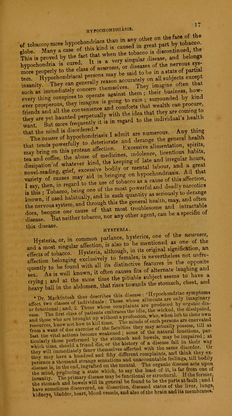 HYPOCHONDRIASIS. of tobacco,- more hypochondriacs by tobacco, globe. Many a case of this kin . tobacco is discontinued, the This is proved by the fact W very singular disease, and belongs hypochondria is cured, it is a J 0f the nervous sys- more properly to the class o ”ew™ ’b gaid to be in a state of partial tern. Hypochondriacal persons may on all subjects except insanity. They can Sener^nytTbemgeives. They imagine often that such as immediately concern . h their business, how- every thing conspires to operat? ’. surrounded by kind ever prosperous, they imagine g 8 wealth ca„ procure, friends and all the oonven.ence and eomfortsj^ ^ coming wanta'eBut l in regard to the individual’s health ’geu^ that tends powerfuUy to ^^erio Fxcessive alimentation, spirits, may bring on this protean licentious habits, tea and coffee, the abuse t 0f late and irregular hours, dissipation of whatever kin , ... P g taj labour, and a great novel-reading, grief, l,rin Jug on hypochondriasis. All that variety of causes may a d brmpng o^ JP ^ rf ^ affectl0„, I say, then, in regard to powerful and deadly narcotics i, this i Tobacco, being one of the ™t power, ^ ^ ^ derange S^LTyd tough thisUie g:n^’int^e Ssm Tt~ a, other agent, can he a speciho of this disease. hysteria. effects of tobacco. Hysteria,not unfre- •Dr. Mackintosh thus describea tlns diseaseaU^^t°Ca°c only imaginary affect two classes ofmchviduuls . Jare produced by organic elis- or functional; and. 2. those wnose f the wicked, the dissipated, ease. The first class of patients embraces th . wUQ) wh,,u left t0 their owu and those who are Drought ap wi <P d ’f such persons are enervated resources, know not how to kill °‘ay actually possess, till at from a want of due exercise ot the faculties they may par_ J“t the vital actionsstomach and bowels, may be impaired; at ticul&rly those performed oy history of a disease fall m their way ^^li^i^r^cjbateiy^fancy^themselves affected with the same disorder. Or they will lmrnemaw y y different complaints, and think they ex- perienced thousand strange sensations and unaccountable feelings, till bodily diseased in the end, ingrafted on the mental. The organic disease acts upon the mind’ prqducing a state which, to say the least of it, is far from one of insanity ’ The primary disease may he functional or structural. If the former, the stomach and bowels will in general bo found to be the parts at fault 1 and I havo sometimes discovered, on dissection, diseased states of the liver, lungs, kidneys bladder, heart, blood-vessels, and also of the brain and its membranes.