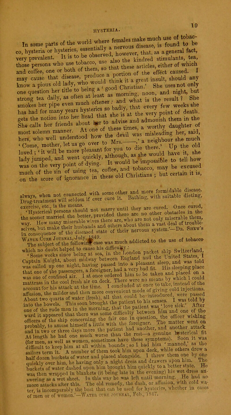 hysteria. In some part, of the world “founl Sta co, hysteria or hysterics, essen tally thati aa a general fact, very prevalent. It is to be kindred stimulants, tea, those person, who use tobacco, use also theof which and coffee, one or both of them *o thaUtoej ^ ^ , may cause that disease, pr 1 1 ,eat jnsu]t, should any know a pious old lady, who wou Christian ’ She uses not only one question her title to being » and night, but strong tea daily, as often at 1ast as mor ^ ^ ^ , she smokes her pipe even much often • weeks ghe has had for many years hyst«*» so badly ha. every desth. gets the notion into her head tot s^ eaMhejJnPh ^ ^ ^ She calls her friends about her to a & wQrth daughter of most solemn manner. At one o , misleading her, said, hers, who well understood how the devil wa she much ‘ Come, mother, let us go over to Mrs , a ne g ? ^ loved ;‘it will be more pleasant for youto ^ th“^ it_ she « ±rz t -5 rte°fs‘„hreeSonf g£Sf S’ these old Christians’; but certain it is, ss&sr- exercise, etc., is the means. ntd .w are cured. Once cured, ‘ Hysterical persons should not marry until y f ob8tacies in the the sooner married the be^er, Pr°vi * not only miserable them, u,e 0,‘0bac'<, ’ffc “h&ndon Psf et »HP. S«ts»la.d OaptSW, about midway bet'.eeuE.gUnd a^hejjmted States,^ was called up one night, having pas=c P, \ <■, IT is sleeping place that oao of the passengers a foreigner had y er bad « H»sleep »g P» waaone of confined air. I at once or,lered h,to b.token an ^^ mattrass in the cool fresh air on dec^ once t0 take, instead of the account for his attack at the time. I conehided at once, xo xu , • affusion, the “bder and then more conv^tent mode of gw^n^coldinjecUOTa About two quarts of water (fresh), all that couia 1 o t told by SS2 anJm two^orX^e days more the patient had another, and another attack At leno-th he had one much worse than the rest—a genuine hysterica (for men as well as women, sometimes have these symptoms). Soon it was diffiralt to keep him at all within bounds ; so I had him manned, as the sailors term it? A number of them took him upon deck, while others drew a half dozen buckets of water and placed alongside. I threw them one by one quickly over him, he having only a night dress and drawers upon him. l hc buckets of water dashed upon him brought him quickly to a better state. Ho was then wrapped in blankets (it being late in the evening) his wet dress an- swering as a wet sheet. In this way he was left until morning. He had no more attacks after this. The old remedy, the dash, or allusion, with cold wa- ter, is incomparably the best that can be used for hysterics, whether in cases of men or of women.’—Watkr cure journal, Pel'., 3 8-17.