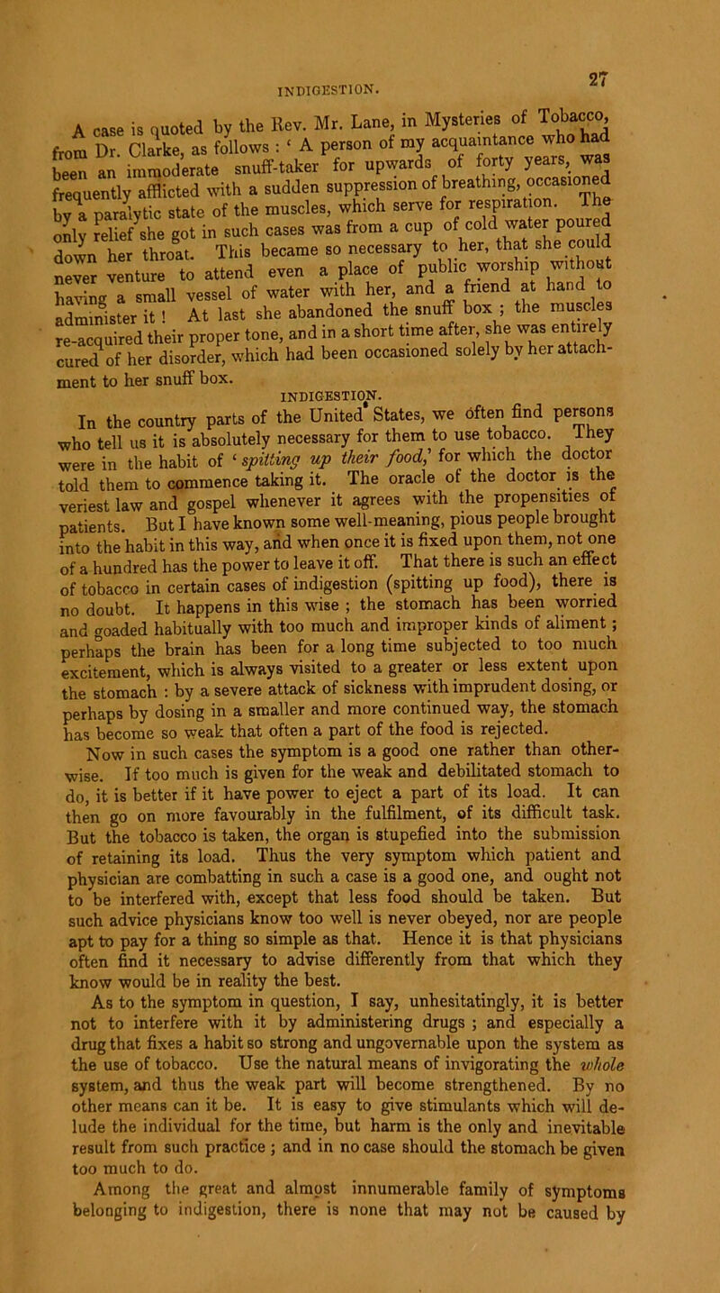 INDIGESTION. A case is quoted by the Rev. Mr. Lane, in Mysteries of Tobacco, , r> narke as follows : ‘ A person of my acquaintance who ha tZ f Smod’erate snuff-take/for upwards of forty years, was frequently afflicted with a sudden suppression of breathing, occasioned paralytic state of the muscles, which serve for respiration. The only relief she got in such cases was from a cupt^t sL^c^uld down her throat. This became so necessary to her, that she could never venture to attend even a place of public worship with having a small vessel of water with her, and a friend at hand to administer it ! At last she abandoned the snuff box ; the muscles re-acquired their proper tone, and in a short time after, she was entire y cured of her disorder, which had been occasioned solely by her attach- ment to her snuff box. INDIGESTION. In the country parts of the United States, we often find persons who tell us it is absolutely necessary for them to use tobacco. I hey were in the habit of ‘ spitting up their food,' for which the doctor told them to commence taking it. The oracle of the doctor is the veriest law and gospel whenever it agrees with the propensities of patients. But I have known some well-meaning, pious people brought into the habit in this way, arid when once it is fixed upon them, not one of a hundred has the power to leave it off. That there is such an effect of tobacco in certain cases of indigestion (spitting up food), there is no doubt. It happens in this wise ; the stomach has been worried and goaded habitually with too much and improper kinds of aliment; perhaps the brain has been for a long time subjected to too much excitement, which is always visited to a greater or less extent upon the stomach : by a severe attack of sickness with imprudent dosing, or perhaps by dosing in a smaller and more continued way, the stomach has become so weak that often a part of the food is rejected. Now in such cases the symptom is a good one rather than other- wise. If too much is given for the weak and debilitated stomach to do, it is better if it have power to eject a part of its load. It can then go on more favourably in the fulfilment, of its difficult task. But the tobacco is taken, the organ is stupefied into the submission of retaining its load. Thus the very symptom which patient and physician are combatting in such a case is a good one, and ought not to be interfered with, except that less food should be taken. But such advice physicians know too well is never obeyed, nor are people apt to pay for a thing so simple as that. Hence it is that physicians often find it necessary to advise differently from that which they know would be in reality the best. As to the symptom in question, I say, unhesitatingly, it is better not to interfere with it by administering drugs ; and especially a drug that fixes a habit so strong and ungovernable upon the system as the use of tobacco. Use the natural means of invigorating the whole system, and thus the weak part will become strengthened. By no other means can it be. It is easy to give stimulants which will de- lude the individual for the time, but harm is the only and inevitable result from such practice ; and in no case should the stomach be given too much to do. Among the great and almost innumerable family of symptoms belonging to indigestion, there is none that may not be caused by