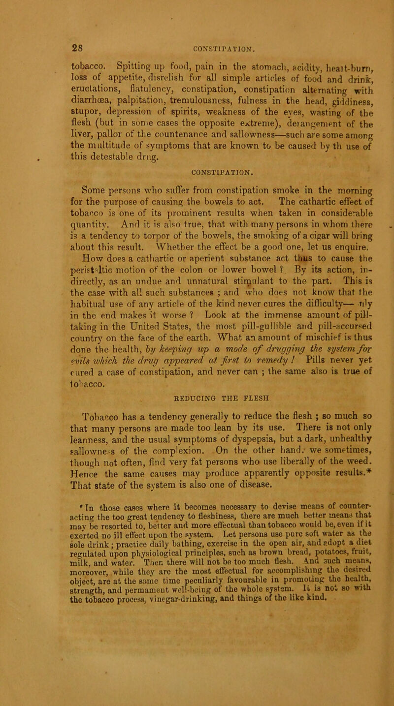 tobacco. Spitting up food, pain in the stomach, acidity, heait-burn, loss of appetite, disrelish for all simple articles of food and drink, eructations, flatulency, constipation, constipation alternating with diarrhoea, palpitation, tremulousness, fulness in the head, giddiness, stupor, depression of spirits, weakness of the eyes, wasting of the flesh (but in some cases the opposite extreme), deiangement of the liver, pallor of the countenance and sallowness—such are some among the multitude of symptoms that are known to be caused by th use of this detestable drug. CONSTIPATION. Some persons who suffer from constipation smoke in the morning for the purpose of causing the bowels to act. The cathartic effect of tobacco is one of its prominent results when taken in considerable quantity. And it is also true, that with many persons in whom there is a tendency to torpor of the bowels, the smoking of a cigar will bring about this result. Whether the effect be a good one, let us enquire. How does a cathartic or aperient substance act thus to cause the peristaltic motion of the colon or lower bowel 1 By its action, in- directly, as an undue and unnatural stimulant to the part. This is the case with all such substances ; and who does not know that the habitual use of any article of the kind never cures the difficulty— nly in the end makes it worse ? Look at the immense amount of pill- taking in the United States, the most pill-gullible and pill-accursed country’ on the face of the earth. What an amount of mischief is thus done the health, by keeping up a mode of drugging the system for evils which the drug appeared at first to remedy ! Pills never yet. cured a case of constipation, and never can ; the same also is true of lohacco. REDUCING THE FLESH Tobacco has a tendency generally to reduce the flesh ; so much so that many persons are made too lean by its use. There is not only leanness, and the usual symptoms of dyspepsia, but a dark, unhealthy sallowness of the complexion. On the other hand.- we sometimes, though not often, find very fat persons who use liberally of the weed. Hence the same causes may produce apparently opposite results.* That state of the system is also one of disease. * In those cases where it becomes necessary to devise means of counter- acting the too great tendency to fleshiness, there are much better means that may be resorted to, better and more effectual than tobacco would be, even if it exerted no ill effect upon the system. Let persons use pure soft water as the sole drink; practice daily bathing, exercise in the open air, and adopt a diet regulated upon physiological principles, such as brown bread, potatoes, fruit, milk, and water. Then there will not bo too much flesh. And such means, moreover, while they are the most effectual for accomplishing the desired object, are at the same time peculiarly favourable iu promotiug the health, strength, and permameut well-being of the whole system. L is not so with the tobacco process, vinegar-drinking, and things of the like kind.