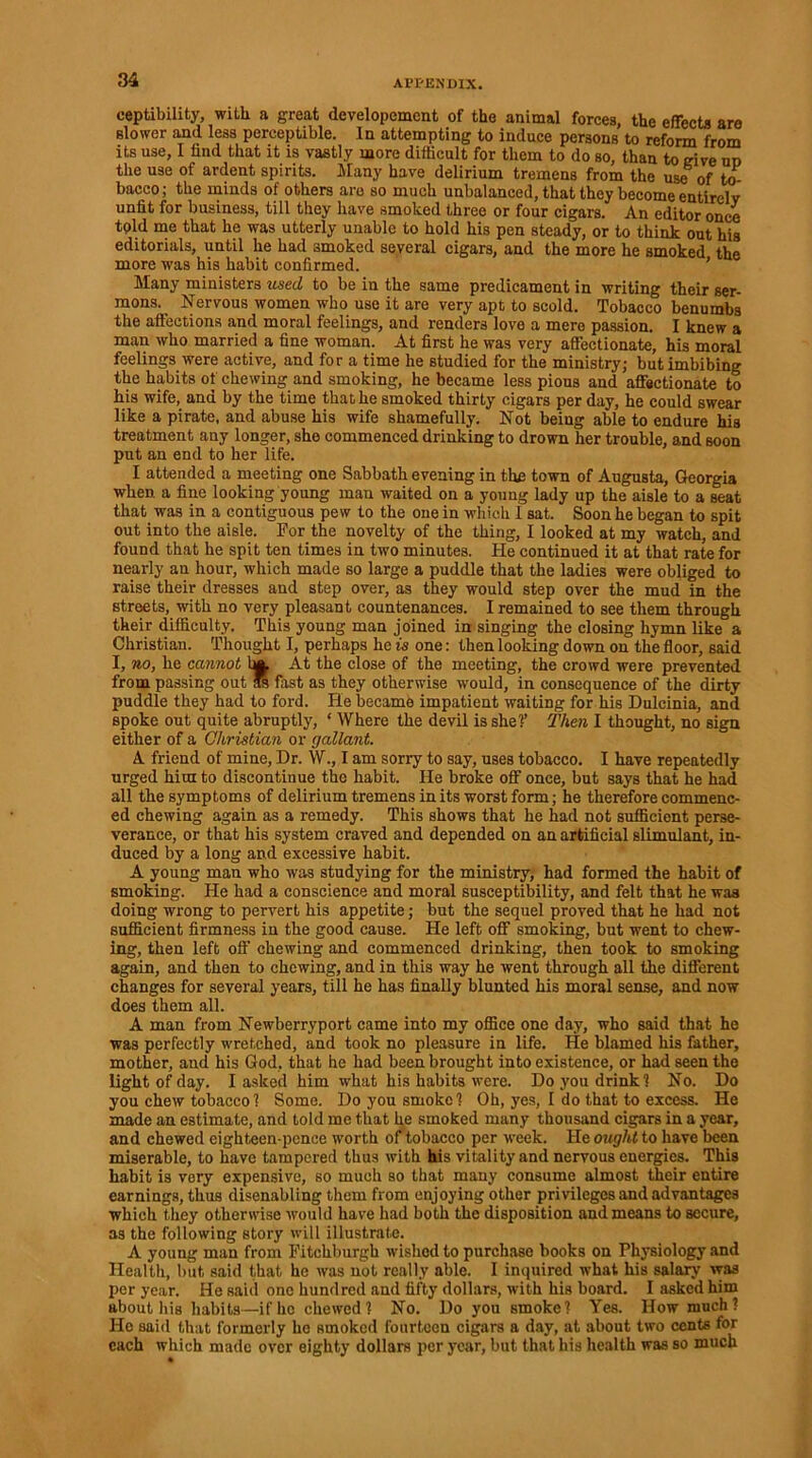 eeptibility, with a great developemcnt of the animal forces, the effects are slower and less perceptible. In attempting to induce persons to reform from its use, I find that it is vastly more difficult for them to do so, than to give ud the use of ardent spirits. Many have delirium tremens from the use6 of to- bacco; the minds of others are so much unbalanced, that they become entirely unfit for business, till they have smoked three or four cigars. An editor once told me that he was utterly unable to hold his pen steady, or to think out his editorials, until he had smoked several cigars, and the more he smoked the more was his habit confirmed. ’ ae Many ministers used to be in the same predicament in writing their ser- mons. Nervous women who use it are very apt to scold. Tobacco benumbs the affections and moral feelings, and renders love a mere passion. I knew a man who married a fine woman. At first he was very affectionate, his moral feelings were active, and for a time he studied for the ministry; but imbibing the habits of chewing and smoking, he became less pious and affectionate to his wife, and by the time that he smoked thirty cigars per day, he could swear like a pirate, and abuse his wife shamefully. Not being able to endure his treatment any longer, she commenced drinking to drown her trouble, and soon put an end to her life. I attended a meeting one Sabbath evening in the town of Augusta, Georgia when a fine looking young man waited on a young lady up the aisle to a seat that was in a contiguous pew to the one in which 1 sat. Soon he began to spit out into the aisle. For the novelty of the thing, I looked at my watch, and found that he spit ten times in two minutes. He continued it at that rate for nearly an hour, which made so large a puddle that the ladies were obliged to raise their dresses and step over, as they would step over the mud in the streets, with no very pleasant countenances. I remained to see them through their difficulty. This young man joined in singing the closing hymn like a Christian. Thought I, perhaps he is one: then looking down on the floor, said I, no, he cannot Im. At the close of the meeting, the crowd were prevented from passing out Ss fast as they otherwise would, in consequence of the dirty puddle they had to ford. He became impatient waiting for his Dulcinia, and spoke out quite abruptly, ‘ Where the devil is she?’ Then I thought, no sign either of a Christian or gallant. A friend of mine. Dr. \V., I am sorry to say, uses tobacco. I have repeatedly urged him to discontinue the habit. He broke off once, but says that he had all the symptoms of delirium tremens in its worst form; he therefore commenc- ed chewing again as a remedy. This shows that he had not sufficient perse- verance, or that his system craved and depended on an artificial slimulant, in- duced by a long and excessive habit. A young man who was studying for the ministry, had formed the habit of smoking. He had a conscience and moral susceptibility, and felt that he was doing wrong to pervert his appetite; but the sequel proved that he had not sufficient firmness in the good cause. He left off smoking, but went to chew- ing, then left off chewing and commenced drinking, then took to smoking again, and then to chewing, and in this way he went through all the different changes for several years, till he has finally blunted his moral sense, and now does them all. A man from Newberryport came into my office one day, who said that he was perfectly wretched, and took no pleasure in life. He blamed his father, mother, and his God, that he had been brought into existence, or had seen the light of day. I asked him what his habits were. Do you drink? No. Do you chew tobacco? Some. Do you smoke? Oh, yes, I do that to excess. He made an estimate, and told me that he smoked many thousand cigars in a year, and chewed eighteen-pence worth of tobacco per week. He ought to have been miserable, to have tampered thus with his vitality and nervous energies. This habit is very expensive, so much so that many consume almost their entire earnings, thus disenabling them from enjoying other privileges and advantages which they otherwise would have had both the disposition and means to secure, as the following story will illustrate. A young man from Fitchburgh wished to purchase books on Physiology and Health, but said that he was not really able. I inquired what his salary was per year. He said one hundred and fifty dollars, with his board. I asked him about his habits—if he chewed? No. Do you smoke? Yes. How much ? He said that formerly he smoked fourteen cigars a day, at about two cents for each which made over eighty dollars per year, but that his health was so much