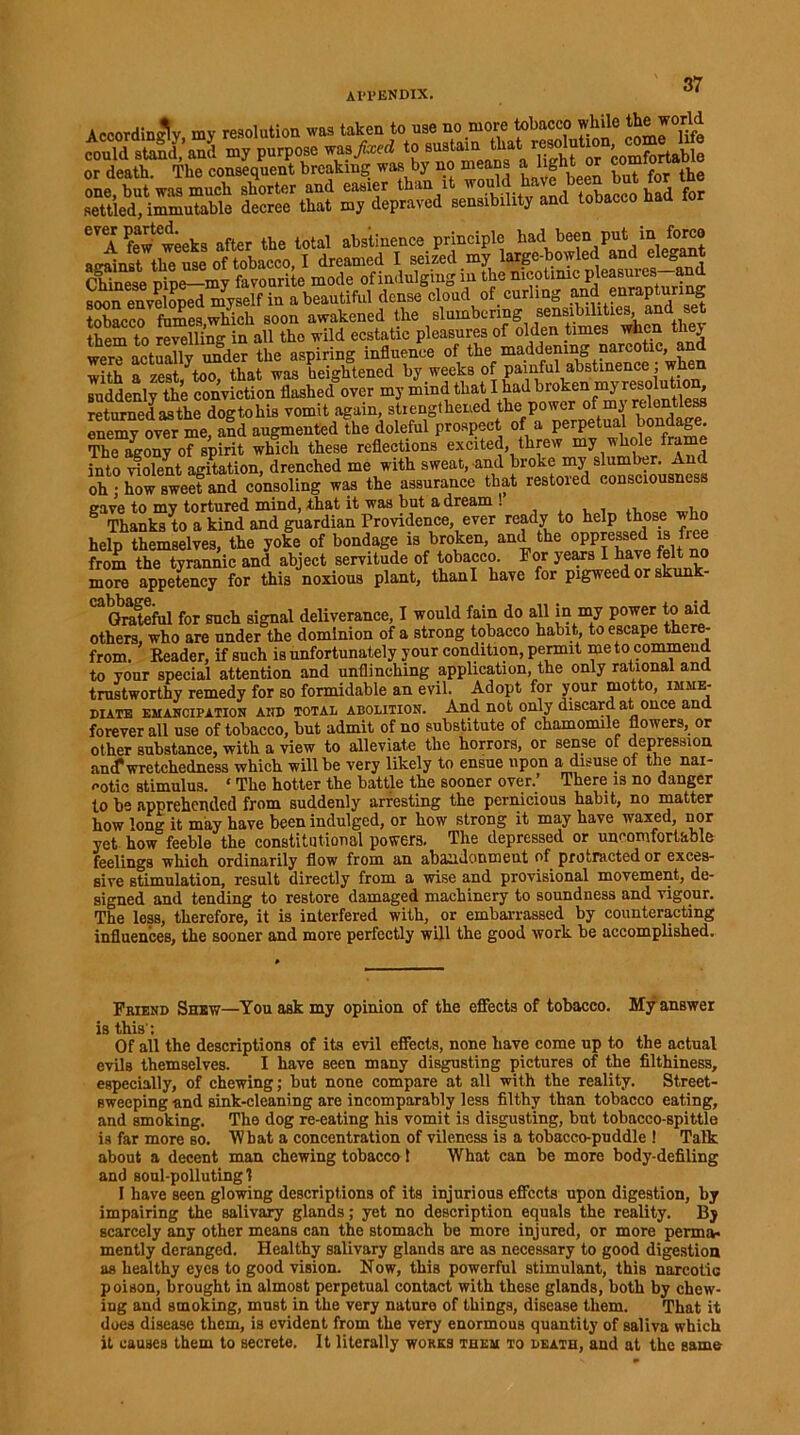 Al'l’ENDIX. Accordingly, my resolution «i taken to use no more tobacco while could sS'and m, purpose to ^?^“USUle or death. The consequent breaking was by no means a light or co “ one, but was much shorter and easier than it foj settled, immutable decree that my depraved sensibility and tobacco naa CVA feWweeks after the total abstinence principle had been put in forco against the use of tobacco, I dreamed I seized my large-bowled and elegant Chinese nine—my favourite mode of indulging in the nicotinic pleasuies a soon enveloped myself in a beautiful dense cloud of curling smd enrapturing tobacco fumes which soon awakened the slumbering sensibilities, them to SlUng in all the wild ecstatic pleasures of olden times when they were actually under the aspiring influence of the' with a zest too that was heightened by weeks of painful abstinence, wnen suddenly the conviction flashed over my mind that I had broken my resolution, returned asthe dogtohis vomit .again, strengthened the power of my relent s enemy ovTr me and augmented the doleful prospect of a perpetual bondage. Sony o?spMt which these reflections excited threw my whole frame into ifolent agitation, drenched me with sweat, and broke my slumber. And oh • how sweet and consoling was the assurance that restored consciousnes gave to my tortured mind, that it was but a dream ! ,, i g Thanks to a kind and guardian Providence, ever ready to help those who help themselves, the yoke of bondage is broken, and the oppressed is fiee from the tyrannic and abject servitude of tobacco. For years I have felt no more appetency for this noxious plant, thanl have for pigweed or skunk- CaQrateful for such signal deliverance, I would fain do all in my power to aid others, who are under the dominion of a strong tobacco habit, to escape there- from. Reader, if such is unfortunately your condition, permit me to commend to your special attention and unflinching application, the only rational and trustworthy remedy for so formidable an evil. Adopt for your motto, imme- diate emancipation AND total abolition. And not only discard at once an forever all use of tobacco, but admit of no substitute of chamomile flowers, or other substance, with a view to alleviate the horrors, or sense of depression antf wretchedness which will be very likely to ensue upon a disuse of the nai- <»otic stimulus. ‘ The hotter the battle the sooner over.’ There is no danger to be apprehended from suddenly arresting the pernicious habit, no matter how long it may have been indulged, or how strong it may have waxed, nor yet how feeble the constitutional powers. The depressed or uncomfortable feelings which ordinarily flow from an abandonment of protracted or exces- sive stimulation, result directly from a wise and provisional movement, de- signed and tending to restore damaged machinery to soundness and vigour. The less, therefore, it is interfered with, or embarrassed by counteracting influences, the sooner and more perfectly will the good work be accomplished. Friend Shew—You ask my opinion of the effects of tobacco. My answer is this'; Of all the descriptions of its evil effects, none have come up to the actual evils themselves. I have seen many disgusting pictures of the filthiness, especially, of chewing; but none compare at all with the reality. Street- sweeping and sink-cleaning are incomparably less filthy than tobacco eating, and smoking. The dog re-eating his vomit is disgusting, but tobacco-spittle is far more so. What a concentration of vileness is a tobacco-puddle ! Talk about a decent man chewing tobacco 1 What can be more body-defiling and soul-polluting 1 I have seen glowing descriptions of its injurious effects upon digestion, by impairing the salivary glands; yet no description equals the reality. By scarcely any other means can the stomach be more injured, or more perma- mently deranged. Healthy salivary glands are as necessary to good digestion as healthy eyes to good vision. Now, this powerful stimulant, this narcotic poison, brought in almost perpetual contact with these glands, both by chew- ing and smoking, must in the very nature of things, disease them. That it does disease them, is evident from the very enormous quantity of saliva which it causes them to secrete. It literally works them to death, and at the same