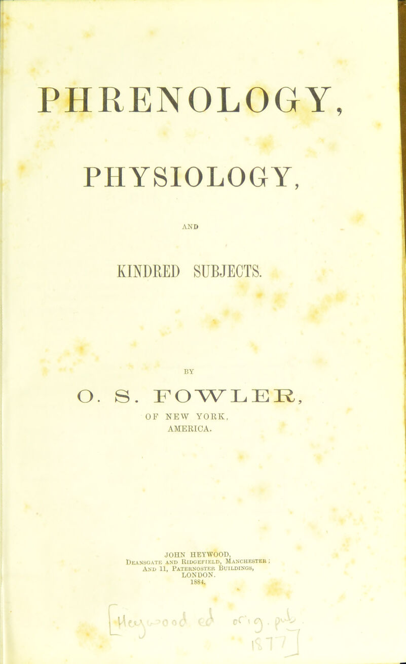 PHRENOLOGY, PHYSIOLOGY, KINDRED SUBJECTS. O. S. FOWLER, OF NEW YORK, AMERICA. JOHN HEYWOOD, Deansgate and Ridgefield, Manchester ; And 11, Paternoster Buildings, LONDON. 1884. AND BYr