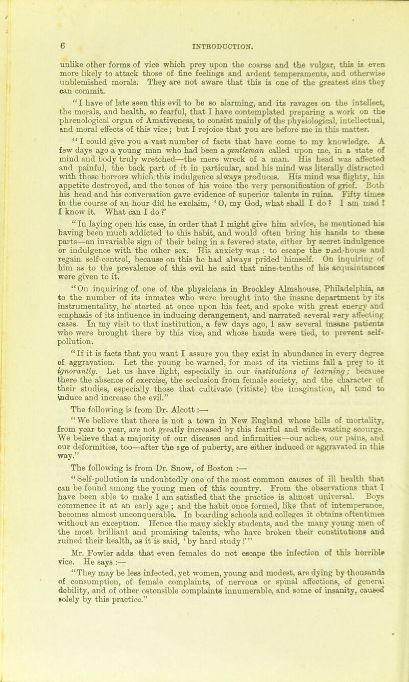 unlike other forms of vice which prey upon the coarse and the vulgar, this is even more likely to attack those of fine feelings and ardent temperaments, and otherwise unblemished morals. They are not aware that this is one of the greatest sins they can commit. “ I have of late seen this evil to be so alarming, and its ravages on the intellect, the morals, and health, so fearful, that I have contemplated preparing a work on the phrenological organ of Amativeness, to consist mainly of the physiological, intellectual, and moral effects of this vice; but I rejoice that you are before me in this matter. “ I could give you a vast number of facts that have come to my knowledge. A few days ago a young man who had been a gentleman called upon me, in a state of mind and body truly wretched—the mere wreck of a man. His head was affected and painful, the back part of it in particular, and his mind was literally distracted with those horrors which this indulgence always produces. His mind was flighty, his appetite destroyed, and the tones of his voice the very personification of grief. Both his head and his conversation gave evidence of superior talents in ruins. Fifty times in the course of an hour did he exclaim, ‘ 0, my God, what shall I do ? I am mad ! I know it. What can I do V “ In laying open his case, in order that I might give him advice, he mentioned his having been much addicted to this habit, and would often bring his hands to these parts—an invariable sign of their being in a fevered state, either by secret indulgence or indulgence with the other sex. His anxiety was : to escape the mad-house and regain self-control, because on this he had always prided himself. On inquiring of him as to the prevalence of this evil he said that nine-tenth3 of his acquaintances were given to it. “ On inquiring of one of the physicians in Brockley Almshouse, Philadelphia, aB to the number of its inmates who were brought into the insane department by its instrumentality, he started at once upon his feet, and spoke with great energy and emphasis of its influence in inducing derangement, and narrated several very affecting cases. In my visit to that institution, a few days ago, I saw several insane patients who were brought there by this vice, and whose hands were tied, to prevent self- pollution. “ If it is facts that you want I assure you they exist in abundance in every degree of aggravation. Let the young be warned, for most of its victims fall a prey to it ignorantly. Let us have light, especially in our institutions of learning; because there the absence of exercise, the seclusion from female society, and the character of their studies, especially those that cultivate (vitiate) the imagination, all tend to induce and increase the evil.” The following is from Dr. Alcott:— “We believe that there is not a town in New England whose bills of mortality, from year to year, are not greatly increased by this fearful and wide-wasting scourge. We believe that a majority of our diseases and infirmities—our aches, our pains, and our deformities, too—after the age of puberty, are either induced or aggravated in this way.” The following is from Dr. Snow, of Boston :— “ Self-pollution is undoubtedly one of the most common causes of ill health that can be found among the young men of this country. From the observations that I have been able to make I am satisfied that the practice is almost universal. Boys commence it at an early age ; and the habit once formed, like that of intemperance, becomes almost unconquerable. In boarding schools and colleges it obtains oftentimes without an exception. Hence the many sickly students, and the many young men of the most brilliant and promising talents, who have broken their constitutions and ruined their health, as it is said, ‘ by hard study!’ ” Mr. Fowler adds that even females do not escape the infection of this horrible vice. He says :— “They may be less infected, yet women, young and modest, are dying by thousands of consumption, of female complaints, of nervous or spinal affections, of general debility, and of other ostensible complaints innumerable, and some of insanity, caused solely by this practice.”