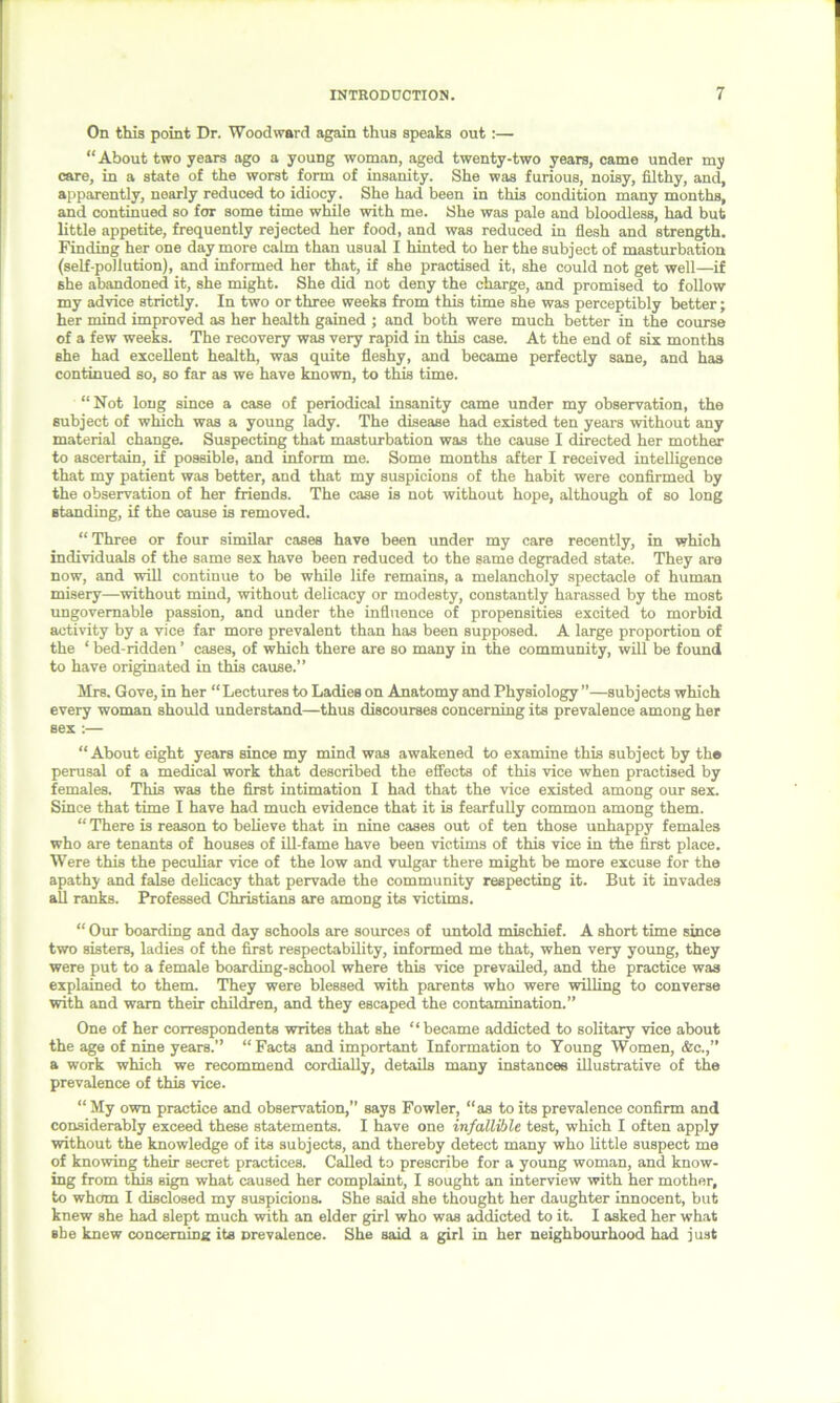 On this point Dr. Woodward again thus speaks out:— “About two years ago a young woman, aged twenty-two years, came under my care, in a state of the worst form of insanity. She was furious, noisy, filthy, and, apparently, nearly reduced to idiocy. She had been in this condition many months, and continued so for some time while with me. She was pale and bloodless, had but little appetite, frequently rejected her food, and was reduced in flesh and strength. Finding her one day more calm than usual I hinted to her the subject of masturbation (self-pollution), and informed her that, if she practised it, she could not get well—if she abandoned it, she might. She did not deny the charge, and promised to follow my advice strictly. In two or three weeks from this time she was perceptibly better; her mind improved as her health gained ; and both were much better in the course of a few weeks. The recovery was very rapid in this case. At the end of six months she had excellent health, was quite fleshy, and became perfectly sane, and has continued so, so far as we have known, to this time. “Not long since a case of periodical insanity came under my observation, the subject of which was a young lady. The disease had existed ten years without any material change. Suspecting that masturbation was the cause I directed her mother to ascertain, if possible, and inform me. Some months after I received intelligence that my patient was better, and that my suspicions of the habit were confirmed by the observation of her friends. The case is not without hope, although of so long standing, if the oause is removed. “ Three or four similar cases have been under my care recently, in which individuals of the same sex have been reduced to the same degraded state. They are now, and will continue to be while life remains, a melancholy spectacle of human misery—without mind, without delicacy or modesty, constantly harassed by the most ungovernable passion, and under the influence of propensities excited to morbid activity by a vice far more prevalent than has been supposed. A large proportion of the ‘ bed-ridden ’ cases, of which there are so many in the community, will be found to have originated in this cause.” Mrs. Gove, in her “ Lectures to Ladies on Anatomy and Physiology ”—subjects which every woman should understand—thus discourses concerning its prevalence among her sex :— “ About eight years since my mind was awakened to examine this subject by th® perusal of a medical work that described the effects of this vice when practised by females. This was the first intimation I had that the vice existed among our sex. Since that time I have had much evidence that it is fearfully common among them. “ There is reason to believe that in nine cases out of ten those unhappy females who are tenants of houses of ill-fame have been victims of this vice in the first place. Were this the peculiar vice of the low and vulgar there might be more excuse for the apathy and false delicacy that pervade the community respecting it. But it invades all ranks. Professed Christians are among its victims. “ Our boarding and day schools are sources of untold mischief. A short time since two sisters, ladies of the first respectability, informed me that, when very young, they were put to a female boarding-school where this vice prevailed, and the practice was explained to them. They were blessed with parents who were willing to converse with and warn their children, and they escaped the contamination.” One of her correspondents writes that she “ became addicted to solitary vice about the age of nine years.” “Facts and important Information to Young Women, &c.,” a work which we recommend cordially, details many instances illustrative of the prevalence of this vice. “My own practice and observation,” says Fowler, “as to its prevalence confirm and considerably exceed these statements. I have one infalliJjle test, which I often apply without the knowledge of its subjects, and thereby detect many who little suspect me of knowing their secret practices. Called to prescribe for a young woman, and know- ing from this sign what caused her complaint, I sought an interview with her mother, to whom I disclosed my suspicions. She said she thought her daughter innocent, but knew she had slept much with an elder girl who was addicted to it. I asked her what she knew concerning its prevalence. She said a girl in her neighbourhood had just