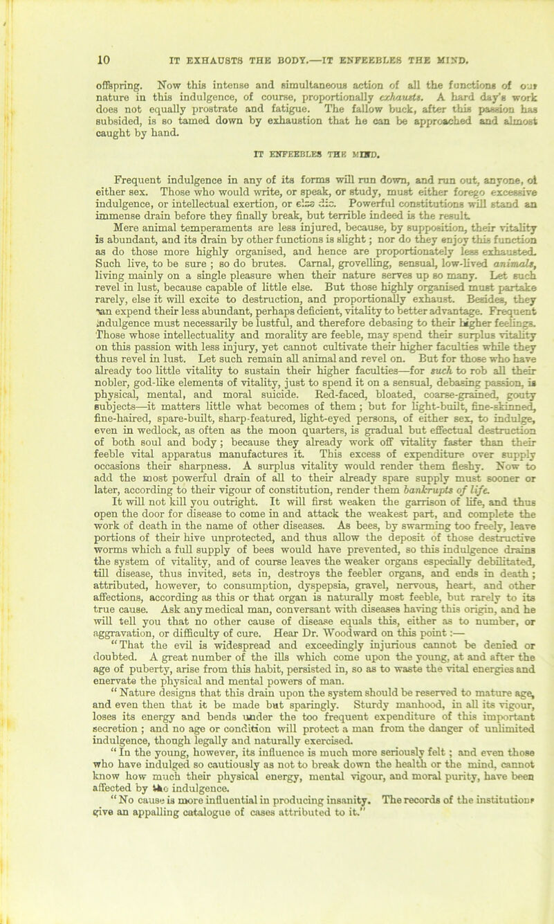 offspring. Now this intense and simultaneous action of all the functions of out nature in this indulgence, of course, proportionally exhausts. A hard day's work does not equally prostrate and fatigue. The fallow buck, after this passion has subsided, is so tamed down by exhaustion that he can be approached and almost caught by hand. IT ENFEEBLES THE MUD. Frequent indulgence in any of its forms will run down, and run out, anyone, oi either sex. Those who would write, or speak, or study, must either forego excessive indulgence, or intellectual exertion, or e'.zs die. Powerful constitutions will stand an immense drain before they finally break, but terrible indeed is the result Mere animal temperaments are less injured, because, by supposition, their vitality is abundant, and its drain by other functions is slight; nor do they enjoy this function as do those more highly organised, and hence are proportionately less exhausted. Such live, to be sure ; so do brutes. Carnal, grovelling, sensual, low-lived animals, living mainly on a single pleasure when their nature serves up so many. Let such revel in lust, because capable of little else. But those highly organised must partake rarely, else it will excite to destruction, and proportionally exhaust. Besides, they expend their less abundant, perhaps deficient, vitality to better advantage. Frequent indulgence must necessarily be lustful, and therefore debasing to their higher feelings. Those whose intellectuality and morality are feeble, may spend their surplus vitality on this passion with less injury, yet cannot cultivate their higher faculties while they thus revel in lust. Let such remain all animal and revel on. But for those who have already too little vitality to sustain their higher faculties—for such to rob all their nobler, god-like elements of vitality, just to spend it on a sensual, debasing passion, is physical, mental, and moral suicide. Bed-faced, bloated, coarse-grained, gouty subjects—it matters little what becomes of them ; but for light-built, fine-skinned, fine-haired, spare-built, sharp-featured, light-eyed persons, of either sex, to indulge, even in wedlock, as often as the moon quarters, is gradual but effectual destruction of both soul and body ; because they already work off vitality faster than their feeble vital apparatus manufactures it. This excess of expenditure over supply occasions their sharpness. A surplus vitality would render them fleshy. Now to add the most powerful drain of all to their already spare supply must sooner or later, according to their vigour of constitution, render them bankrupts of life. It will not kill you outright. It will first weaken the garrison of life, and thus open the door for disease to come in and attack the weakest part, and complete the work of death in the name of other diseases. As bees, by swarming too freely, leave portions of their hive unprotected, and thus allow the deposit of those destructive worms which a full supply of bees would have prevented, so this indulgence drains the system of vitality, and of course leaves the weaker organs especially debilitated, till disease, thus invited, sets in, destroys the feebler organs, and ends in death; attributed, however, to consumption, dyspepsia, gravel, nervous, heart, and other affections, according as this or that organ is naturally most feeble, but rarely to its true cause. Ask any medical man, conversant with diseases having this origin, and he will tell you that no other cause of disease equals this, either as to number, or aggravation, or difficulty of cure. Hear Dr. Woodward on this point:— “That the evil is widespread and exceedingly injurious cannot be denied or doubted. A great number of the ills which come upon the young, at and after the age of puberty, arise from this habit, persisted in, so as to waste the vital energies and enervate the physical and mental powers of man. “ Nature designs that this drain upon the system should be reserved to mature age, and even then that it be made but sparingly. Sturdy manhood, in all its vigour, loses its energy and bends under the too frequent expenditure of this important secretion ; and no age or condition will protect a man from the danger of unlimited indulgence, though legally and naturally exercised. “ In the young, however, its influence is much more seriously felt; and even those who have indulged so cautiously as not to break down the health or the mind, cannot know how much their physical energy, mental vigour, and moral purity, have been affected by Vko indulgence. “ No cause is more influential in producing insanity. The records of the institutions give an appalling catalogue of cases attributed to it.