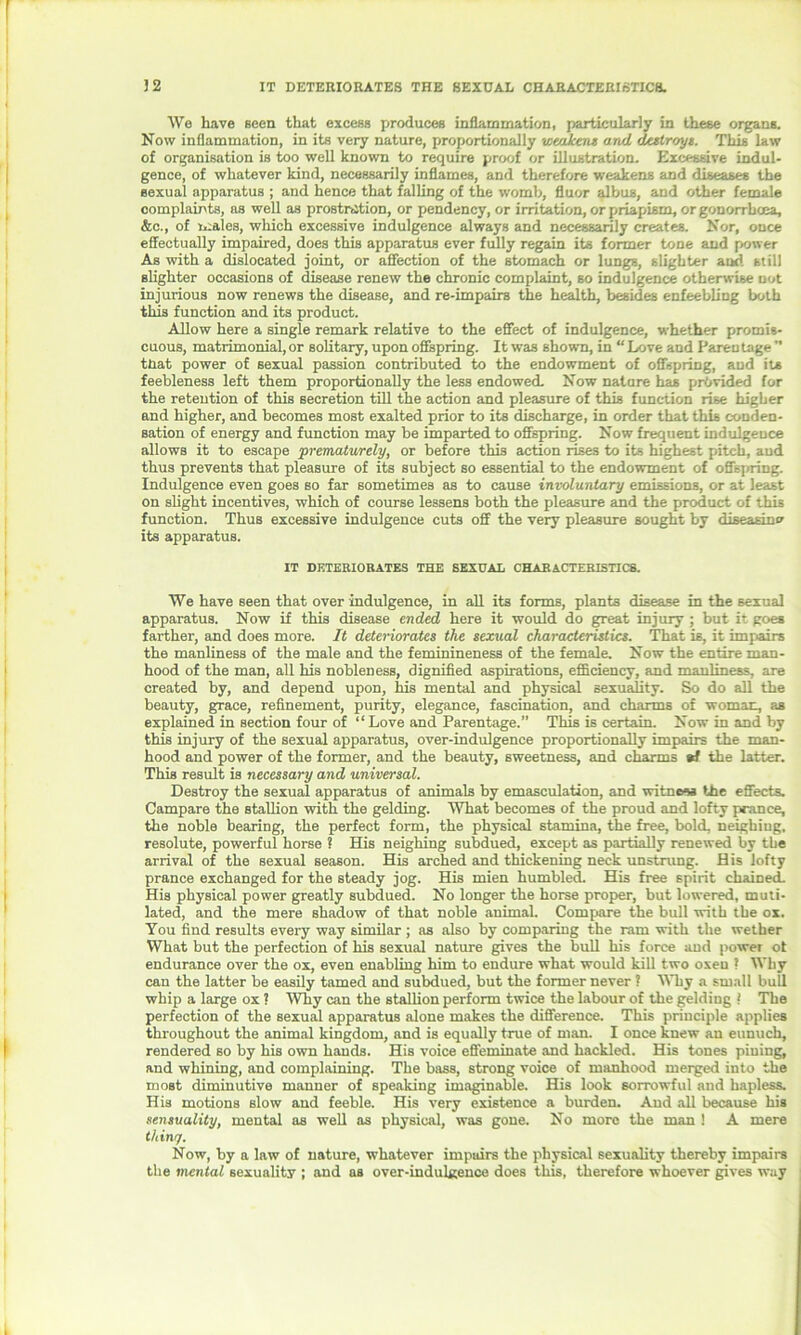 32 IT DETERIORATES THE SEXUAL CHARACTERISTICS. We have seen that excess produces inflammation, particularly in these organs. Now inflammation, in its very nature, proportionally we/ikens and destroys. This law of organisation is too well known to require proof or illustration. Excessive indul- gence, of whatever kind, necessarily inflames, and therefore weakens and diseases the sexual apparatus ; and hence that falling of the womb, fluor albus, and other female complaints, as well as prostration, or pendency, or irritation, or priapism, or gonorrhoea, &c., of males, which excessive indulgence always and necessarily creates. Nor, once effectually impaired, does this apparatus ever fully regain its former tone and power As with a dislocated joint, or affection of the stomach or lungs, slighter and still slighter occasions of disease renew the chronic complaint, so indulgence otherwise not injurious now renews the disease, and re-impairs the health, besides enfeebling both tins function and its product. Allow here a single remark relative to the effect of indulgence, whether promis- cuous, matrimonial, or solitary, upon offspring. It was shown, in “ Love and Pareu tage  tnat power of sexual passion contributed to the endowment of offspring, and its feebleness left them proportionally the less endowed. Now nature has provided for the retention of this secretion till the action and pleasure of this function rise higher and higher, and becomes most exalted prior to its discharge, in order that this conden- sation of energy and function may be imparted to offspring. Now frequent indulgence allows it to escape prematurely, or before this action rises to its highest pitch, and thus prevents that pleasure of its subject so essential to the endowment of offspring. Indulgence even goes so far sometimes as to cause involuntary emissions, or at least on slight incentives, which of course lessens both the pleasure and the product of this function. Thus excessive indulgence cuts off the very pleasure sought by diseasino' its apparatus. IT DETERIORATES THE SEXUAL CHARACTERISTICS. We have seen that over indulgence, in all its forms, plants disease in the sexual apparatus. Now if this disease ended here it would do great injury ; but it goes farther, and does more. It deteriorates the sexual characteristics. That is, it impairs the manliness of the male and the feminineness of the female. Now the entire man- hood of the man, all his nobleness, dignified aspirations, efficiency, and manliness, are created by, and depend upon, his mental and physical sexuality. So do all the beauty, grace, refinement, purity, elegance, fascination, and charms of woman, as explained in section four of “Love and Parentage.” This is certain. Now in and by this injury of the sexual apparatus, over-indulgence proportionally impairs the man- hood and power of the former, and the beauty, sweetness, and charms «f the latter. This result is necessary and universal. Destroy the sexual apparatus of animals by emasculation, and witness the effects. Campare the stallion with the gelding. What becomes of the proud and lofty prance, the noble bearing, the perfect form, the physical stamina, the free, bold, neighing, resolute, powerful horse ? His neighing subdued, except as partially renewed by the arrival of the sexual season. His arched and thickening neck unstrung. His lofty prance exchanged for the steady jog. His mien humbled. His free spirit chained. His physical power greatly subdued. No longer the horse proper, but lowered, muti- lated, and the mere shadow of that noble animal. Compare the bull with the ox. You find results every way similar ; as also by comparing the ram with the wether What but the perfection of his sexual nature gives the bull his force and power of endurance over the ox, even enabling him to endure what would kill two oxeu ? Why can the latter be easily tamed and subdued, but the former never ? Why a small bull whip a large ox ? Why can the stallion perform twice the labour of the gelding ! The perfection of the sexual apparatus alone makes the difference. This principle applies throughout the animal kingdom, and is equally true of man. I once knew an eunuch, rendered so by his own hands. His voice effeminate and hackled. His tones piuing, and whining, and complaining. The bass, strong voice of manhood merged into the most diminutive manner of speaking imaginable. His look sorrowful and hapless. His motions slow and feeble. His very existence a burden. And all because his sensuality, mental as well as physical, was gone. No more the man ! A mere thin'/. Now, by a law of nature, whatever impairs the physical sexuality thereby impairs the mental sexuality ; and as over-indulgence does this, therefore whoever gives way