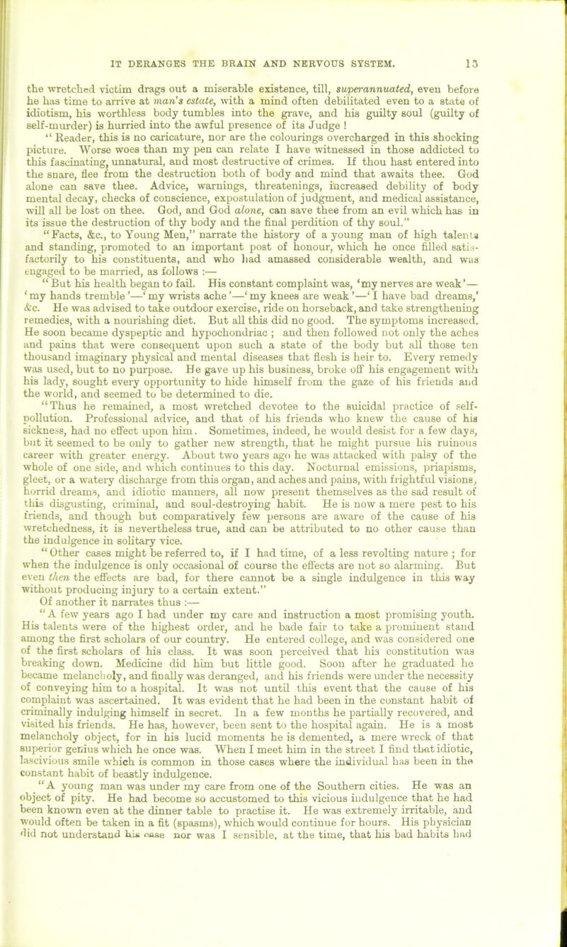 the wretched victim drags out a miserable existence, till, superannuated, even before he has time to arrive at man's estate, with a mind often debilitated even to a state of idiotism, his worthless body tumbles into the grave, and his guilty soul (guilty of self-murder) is hurried into the awful presence of its Judge ! “ Reader, this is no caricature, nor are the colourings overcharged in this shocking picture. Worse woes than my pen can relate I have witnessed in those addicted to this fascinating, unnatural, and most destructive of crimes. If thou hast entered into the snare, flee from the destruction both of body and mind that awaits thee. God alone can save thee. Advice, warnings, threatenings, increased debility of body mental decay, checks of conscience, expostulation of judgment, and medical assistance, will all be lost on thee. God, and God alone, can save thee from an evil which has in its issue the destruction of thy body and the final perdition of thy soul.” “Facts, &c., to Young Men,” narrate the history of a young man of high talent* and standing, promoted to an important post of honour, which he once filled satis- factorily to his constituents, and who had amassed considerable wealth, and was engaged to be married, as follows :— “ But his health began to fail. His constant complaint was, ‘my nerves are weak ’— ‘ my hands tremble ’—‘ my wrists ache ’—1 my knees are weak ’—‘ I have bad dreams,’ &c. He was advised to take outdoor exercise, ride on horseback, and take strengthening remedies, with a nourishing diet. But all this did no good. The symptoms increased. He soon became dyspeptic and hypochondriac ; and then followed not only the aches and pains that wrere consequent upon such a state of the body but all those ten thousand imaginary physical and mental diseases that flesh is heir to. Every remedy was used, but to no purpose. He gave up his business, broke off his engagement with his lady, sought every opportunity to hide himself from the gaze of his friends and the world, and seemed to be determined to die. “Thus he remained, a most wretched devotee to the suicidal practice of self- pollution. Professional advice, and that of his friends who knew the cause of his sickness, had no effect upon him. Sometimes, indeed, he would desist for a few days, but it seemed to be only to gather new strength, that he might pursue his ruinous career with greater energy. About two years ago he was attacked with palsy of the whole of one side, and which continues to this day. Nocturnal emissions, priapisms, gleet, or a watery discharge from this organ, and aches and pains, with frightful visions, horrid dreams, and idiotic manners, all now present themselves as the sad result of this disgusting, criminal, and soul-destroying habit. He is now a mere pest to his friends, and though but comparatively few persons are aware of the cause of hi3 wretchedness, it is nevertheless true, and can be attributed to no other cause than the indulgence in solitary vice. “ Other cases might be referred to, if I had time, of a less revolting nature ; for when the indulgence is only occasional of course the effects are not so alarming. But even then the effects are bad, for there cannot be a single indulgence in this way without producing injury to a certain extent.” Of another it narrates thus :— “ A few years ago I had under my care and instruction a most promising youth. His talents were of the highest order, and he bade fair to take a prominent stand among the first scholars of our country. He entered college, and was considered one of the first scholars of his class. It was soon perceived that his constitution was breaking down. Medicine did him but little good. Soon after he graduated he became melancholy, and finally was deranged, and his friends were under the necessity of conveying him to a hospital. It was not until this event that the cause of his complaint was ascertained. It was evident that he had been in the constant habit of criminally indulging himself in secret. In a few months he partially recovered, and visited his friends. He has, however, been sent to the hospital again. He is a most melancholy object, for in his lucid moments he is demented, a mere wreck of that superior genius which he once was. When I meet him in the street I find that idiotic, lascivious smile which is common in those cases where the individual has been in the constant habit of beastly indulgence. “A young man was under my care from one of the Southern cities. He was an object of pity. He had become so accustomed to this vicious indulgence that he had been known even at the dinner table to practise it. He was extremely irritable, and would often be taken in a fit (spasms), which would continue for hours. His physician did not understand hi* ease nor was I sensible, at the time, that his bad habits had