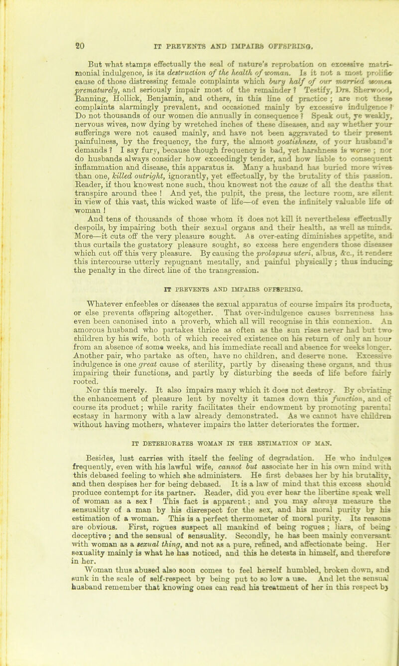 But what stamps effectually the seal of nature’s reprobation on excessive matri- monial indulgence, is its destruction of the health of woman. Is it not a most prolific cause of those distressing female complaints which bury half of our married women prematurely, and seriously impair most of the remainder! Testify, Drs. Sherwood, Banning, Hollick, Benjamin, and others, in this line of practice ; are not these complaints alarmingly prevalent, and occasioned mainly by excessive indulgence ? Do not thousands of our women die annually in consequence ? Speak out, ye weakly, nervous wives, now dying by wretched inches of these diseases, and say whether your sufferings were not caused mainly, and have not been aggravated to their present painfulness, by the frequency, the fury, the almost goatishness, of your husband’s demands ? I say fury, because though frequency is bad, yet harshness is worse ; nor do husbands always consider how exceedingly tender, and how liable to consequent inflammation and disease, this apparatus is. Many a husband has buried more wives than one, hilled outright, ignorantly, yet effectually, by the brutality of this pas-ion. Beader, if thou knowest none such, thou knowest not the cause of aU the deaths that transpire around thee ! And yet, the pulpit, the press, the lecture room, are silent in view of this vast, this wicked waste of life—of even the infinitely valuable life of woman ! And tens of thousands of those whom it does not kill it nevertheless effectually despoils, by impairing both their sexual organs and their health, as well as minds. More—it cuts off the very pleasure sought. As over-eating diminishes appetite, and thus curtails the gustatory pleasure sought, so excess here engenders those diseases which cut off this very pleasure. By causing the prolapsus uteri, albus, Ac., it renders this intercourse utterly repugnant mentally, and painful physically ; thus inducing the penalty in the direct line of the transgression. IT PREVENTS AND IMPAIRS OFFSPRING. Whatever enfeebles or diseases the sexual apparatus of course impairs its products, or else prevents offspring altogether. That over-indulgence causes barrenness has even been canonised into a proverb, which all will recognise in this connexion. An amorous husband who partakes thrice as often as the sun rises never had but two children by his wife, both of which received existence on his return of only an hour from an absence of soma weeks, and his immediate recall and absence for weeks longer. Another pair, who partake as often, have no children, and deserve none. Excessive indulgence is one great cause of sterility, partly by diseasing these organs, and thus impairing their functions, and partly by disturbing the seeds of life before fairly rooted. Nor this merely. It also impairs many which it does not destroy. By obviating the enhancement of pleasure lent by novelty it tames down this function, and of course its product; while rarity facilitates their endowment by promoting parental ecstasy in harmony with a law already demonstrated. As we cannot have children without having mothers, whatever impairs the latter deteriorates the former. IT DETERIORATES WOMAN IN THE ESTIMATION OF MAN. Besides, lust carries with itself the feeling of degradation. He who indulges frequently, even with his lawful wife, cannot but associate her in his own mind with this debased feeling to which she administers. He first debases her by his brutality, and then despises her for being debased. It is a law of mind that this excess should produce contempt for its partner. Reader, did you ever hear the libertine speak well of woman as a sex ? This fact is apparent; and you may always measure the sensuality of a man by his disrespect for the sex, and his moral purity by his estimation of a woman. This is a perfect thermometer of moral purity. Its reasons are obvious. First, rogues suspect all mankind of being rogues ; liars, of being deceptive ; and the sensual of sensuality. Secondly, he has been mainly conversant with woman as a sexual thing, and not as a pure, refined, and affectionate being. Her sexuality mainly is what ho has noticed, and this he detests in himself, and therefore in her. Woman thus abused also soon comes to feel herself humbled, broken down, and sunk in the scale of self-respect by being put to so low a use. And let the sensual husband remember that knowing ones can read his treatment of her in this respect bj