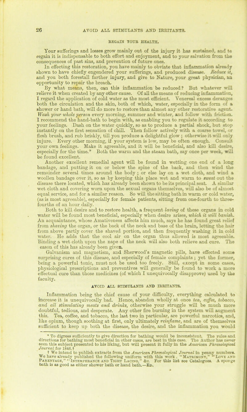 REGAIN TOUR HEALTH. Your sufferings and losses grow mainly out of the injury it has sustained, and t« regain it is indispensable to both effort and enjoyment, and to your salvation from the consequences of past sins, and prevention of future ones. In effecting this restoration, you have mainly to obviate that inflammation already shown to have chiefly engendered your sufferings, and produced disease. JUdwcc it, and you both forestall farther injury, and give to Nature, your great physician, an opportunity to repair the breach. By what means, then, can this inflammation be reduced? But whatever will relieve it when created by any other cause. Of all the means of reducing inflammation, I regard the application of cold water as the most efficient. Venereal excess deranges both the circulation and the skin, both of which, water, especially in the form of a shower or hand bath, will do more to restore than almost any other restorative agent. Wash your whole person every morning, summer and winter, and follow with friction. 1 recommend the hand-bath to begin with, as enabling you to regulate it according to your feelings. Dash on the water quickly, so as to produce a partial shock, but stop instantly on the first sensation of chill. Then follow actively with a coarse towel, or flesh brush, and rub briskly, till you produce a delightful glow ; otherwise it will only injure. Every other morning, if your system is low, may be often enough. Consult your own feelings. Make it agreeable, and it will be beneficial, and also kill desire, especially for the time.* Both the warm and the steam bath, say once per week, will be found excellent. Another excellent remedial agent will be found in wetting one end of a long bandage, and putting it on or below the spine of the back, and then wind the remainder several times around the body ; or else lay on a wet cloth, and wind a woollen bandage over it, so as by keeping this place wet and warm to sweat out the disease there located, which has already been shown to be its principal seat. A similar wet cloth and covering worn upon the sexual organs themselves, will also be of almost equal service, and for a similar reason. So will the sitting bath in warm or cold water, (as is most agreeable), especially for female patients, sitting from one-fourth to three- fourths of an hour daily. Both to kill desire and to restore health, a frequent laving of these organs in cold water will be found most beneficial, especially when desire arises, which it will banish. An acquaintance, whose Amativeness affects him much, says he has found great relief from shaving the organ, or the back of the neck and base of the brain, letting the hair from above partly cover the shaved portion, and then frequently washing it in cold water. He adds that the cool air on the organ thus allowed is most agreeable. Binding a wet cloth upon the nape of the neck will also both relieve and cure. The eason of this has already been given. Galvanism and magnetism, and Sherwood’s magnetic pills, have effected some surprising cures of this disease, and especially of female complaints ; yet the former, being a powerful tonic, must not be used too freely. Still, except in some cases, physiological prescriptions and preventives will generally be found to work a more effectual cure than those medicines (of which I unequivocally disapprove) used by the faculty. AVOID ALL STIMULANTS AND IRRITANTS. Inflammation being the chief cause of your difficulty, everything calculated to increase it is unequivocally bad. Hence, abandon wholly at once tea, coffee, tobacco, and all stimulating meats and drinks, otherwise your struggle will be much more doubtful, tedious, and desperate. Any other fire burning in the system will augment this. Tea, coffee, and tobacco, the last two in particular, are powerful narcotics, and, like opium, though soothing at first, only ultimately rcinjlamc, and are of themselves sufficient to keep up both the disease, the desire, and the inflammation you would * To digress sufficiently to give direction for bathing would bo inconsistent. Tho rulos and directions for bathing most beneficial in othor cosos, are best in this case. Tho Author has never seen this subject presented to his liking, but will prosent it fully in the American Phrenological Journal for 1846. t t We intend to publish extracts from the American Phrenological Jentmal in penny numbers. We have already published tho following uniform with this work. “Matrimony, “Love and Parentage,” “ Intemperance and Tight Lacing,” Ac. For this list sec Catalogues. A sponge bath is as good as either showor bath or hand bath.—Ed.