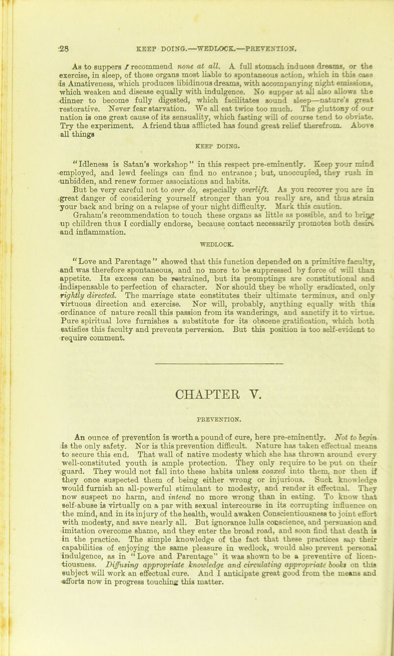 As to suppers I recommend none at all. A full stomach induces dreams, or the exercise, in sleep, of those organs most liable to spontaneous action, which in this case is Amativeness, which produces libidinous dreams, with accompanying night emissions, which weaken and disease equally with indulgence. No supper at all also allows the dinner to become fully digested, which facilitates sound sleep—nature's great restorative. Never fear starvation. We all eat twice too much. The gluttony of our nation is one great cause of its sensuality, which fasting will of course tend to obviate. Try the experiment. A friend thus afflicted has found great relief therefrom. Above all things KEEP DOING. “ Idleness is Satan’s workshop ” in this respect pre-eminently. Keep your mind employed, and lewd feelings can find no entrance ; but, unoccupied, they rush in unbidden, and renew former associations and habits. But be very careful not to over do, especially overlift. As you recover you are in great danger of considering yourself stronger than you really are, and thus strain your back and bring on a relapse of your night difficulty. Mark this caution. Graham’s recommendation to touch these organs as little as possible, and to brigg up children thus I cordially endorse, because contact necessarily promotes both desire and inflammation. WEDLOCK. “Love and Parentage ” showed that this function depended on a primitive faculty, and was therefore spontaneous, and no more to be suppressed by force of will than appetite. Its excess can be restrained, but its promptings are constitutional and indispensable to perfection of character. Nor should they be wholly eradicated, only rightly directed. The marriage state constitutes their ultimate terminus, and only virtuous direction and exercise. Nor will, probably, anything equally with this ordinance of nature recall this passion from its wanderings, and sanctify it to virtue. Pure spiritual love furnishes a substitute for its obscene gratification, which both satisfies this faculty and prevents perversion. But this position is too self-evident to require comment. CHAPTER V. PREVENTION. An ounce of prevention is worth a pound of cure, here pre-eminently. Not to begin is the only safety. Nor is this prevention difficult. Nature has taken effectual means to secure this end. That wall of native modesty which she has thrown around every well-constituted youth is ample protection. They only require to be put on their guard. They would not fall into these habits unless coaxed into them, nor then if they once suspected them of being either wrong or injurious. Suck knowledge would furnish an all-powerful stimulant to modesty, and render it effectual. They now suspect no harm, and intend no more wrong than in eating. To know that self-abuse is virtually on a par with sexual intercourse in its corrupting influence on the mind, and in its injury of the health, would awaken Conscientiousness to joint effort with modesty, and save nearly all. But ignorance lulls conscience, and persuasion and imitation overcome shame, and they enter the broad road, and soon find that death is in the practice. The simple knowledge of the fact that these practices sap their capabilities of enjoying the same pleasure in wedlock, would also prevent personal indulgence, as in “Love and Parentage” it was shown to be a preventive of licen- tiousness. Diffusing appropriate hioxolcdge and circulating appropriate books on this subject will work an effectual cure. And I anticipate great good from the means and efforts now in progress touching this matter.