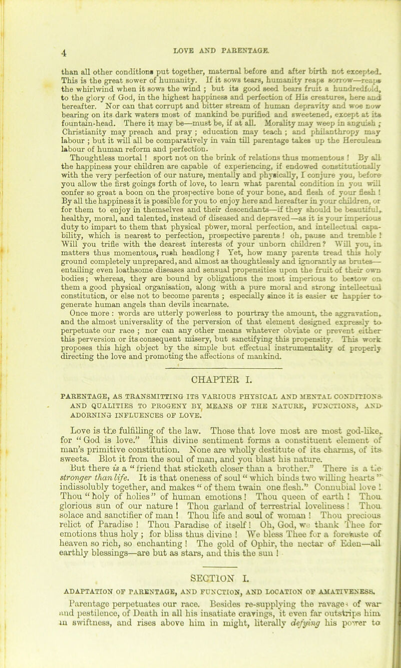than all other condition* put together, maternal before and after birth not excepted. This is the great sower of humanity. If it sows tears, humanity reaps sorrow—reaps the whirlwind when it sows the wind ; but its good seed bears fruit a hundredfold, to the glory of God, in the highest happiness and perfection of His creatures, here and hereafter. Nor can that corrupt and bitter stream of human depravity and woe now bearing on its dark waters most of mankind be purified and sweetened, except at its fountain-head. There it may be—must be, if at alL Morality may weep in anguish ; Christianity may preach and pray ; education may teach ; and philanthropy may labour ; but it will all be comparatively in vain till parentage takes up the Herculean labour of human reform and perfection. Thoughtless mortal ! sport not on the brink of relations thus momentous ! By all the happiness your children are capable of experiencing, if endowed constitutional!}’ with the very perfection of our nature, mentally and physically, 1 conjure you, before you allow the first goings forth of love, to learn what parental condition in you will confer so great a boon on the prospective bone of your bone, and flesh of your flesh ! By all the happiness it is possible for you to enjoy here and hereafter in your children, or for them to enjoy in themselves and their descendants—if they should be beautiful, healthy, moral, and talented, instead of diseased and depraved—as it is your imperious duty to impart to them that physical pbwer, moral perfection, and intellectual capa- bility, which is nearest to perfection, prospective parents ! oh, pause and tremble ! Will you trifle with the dearest interests of your unborn children? Will you, in matters thus momentous, rush headlong ? Yet, how many parents tread this holy ground completely unprepared, and almost as thoughtlessly and ignorantly as brutes— entailing even loathsome diseases and sensual propensities upon the fruit of their own bodies; whereas, they are bound by obligations the most imperious to bestow on. them a good physical organisation, along with a pure moral and strong intellectual constitution, or else not to become parents ; especially since it is easier tv happier to generate human angels than devils incarnate. Once more : words are utterly powerless to pourtray the amount, the aggravation, and the almost universality of the perversion of that element designed expressly to perpetuate our race ; nor can any other means whatever obviate or prevent either this perversion or its consequent misery, but sanctifying this propensity. This work proposes this high object by the simple but effectual instrumentality of properly directing the love and promoting the affections of mankind. CHAPTER I. PARENTAGE, AS TRANSMITTING ITS VARIOUS PHYSICAL AND MENTAL CONDITIONS- AND QUALITIES TO PROGENY BY, MEANS OF THE NATURE, FUNCTIONS, AND ADORNING INFLUENCES OF LOVE. Love is the fulfilling of the law. Those that love most are most god-like, for “ God is love.” This divine sentiment forms a constituent element of man’s primitive constitution. None are wholly destitute of its charms, of its sweets. Blot it from the soul of man, and you blast his nature. But there is a “ friend that sticketh closer than a brother.” There is a tie stronger than life. It is that oneness of soul “ which binds two willing hearts ” indissolubly together, and makes “ of them twain one flesh.” Connubial love 1 Thou “ holy of holies ” of human emotions ! Thou queen of earth ! Thou glorious sun of our nature ! Thou garland of terrestrial loveliness ! Thou solace and sanctifier of man ! Thou life and soul of woman ! Thou precious relict of Paradise ! Thou Paradise of itself! Oh, God, w thank Thee for emotions thus holy ; for bliss thus divine ! We bless Thee for a foretaste of heaven so rich, so enchanting ! The gold of Ophir, the nectar of Eden—all earthly blessings—are but as stars, and this the sun ! SECTION I. ADAPTATION OF PARENTAGE, AND FUNCTION, AND LOCATION OF AMATIVENESS. Parentage perpetuates our race. Besides re-supplying the ravage« of war and pestilence, of Death in all his insatiate cravings, it even far outstrips him m swiftness, and rises above him in might, literally defying his power to