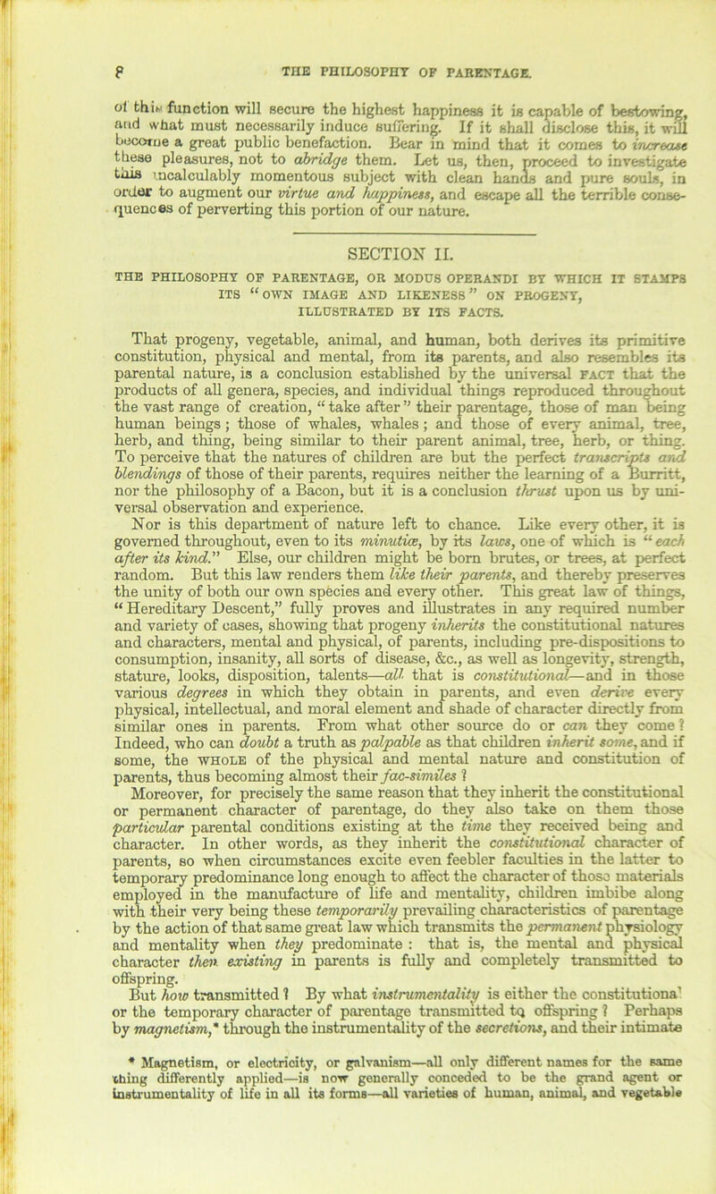 p THE PHILOSOPHY OF PARENTAGE. ol thiw function will secure the highest happiness it is capable of bestowing, and what must necessarily induce suffering. If it shall disclose this, it will become a great public benefaction. Bear in mind that it comes to increase these pleasures, not to abridge them. Let us, then, proceed to investigate tois incalculably momentous subject with clean hands and pure souls, in order to augment our virtue and happiness, and escape all the terrible conse- quences of perverting this portion of our nature. SECTION II. THE PHILOSOPHY OF PARENTAGE, OR MODUS OPERANDI BY WHICH IT STAMPS ITS “OWN IMAGE AND LIKENESS” ON PROGENY, ILLUSTRATED BY ITS FACTS. That progeny, vegetable, animal, and human, both derives its primitive constitution, physical and mental, from its parents, and also resembles its parental nature, is a conclusion established by the universal fact that the products of all genera, species, and individual things reproduced throughout the vast range of creation, “ take after ” their parentage, those of man being human beings ; those of whales, whales; and those of every animal, tree, herb, and thing, being similar to their parent animal, tree, herb, or thing. To perceive that the natures of children are but the perfect transcripts and blendings of those of their parents, requires neither the learning of a Burritt, nor the philosophy of a Bacon, but it is a conclusion thrust upon us by uni- versal observation and experience. Nor is this department of nature left to chance. Like every other, it is governed throughout, even to its minutiae, by its laws, one of which is “ each after its kind” Else, our children might be bom brutes, or trees, at perfect random. But this law renders them like their parents, and thereby preserves the unity of both our own species and every other. This great law of things, “ Hereditary Descent,” fully proves and illustrates in any required number and variety of cases, showing that progeny inherits the constitutional natures and characters, mental and physical, of parents, including pre-dispositions to consumption, insanity, all sorts of disease, &c., as well as longevity, strength, stature, looks, disposition, talents—all that is constitutional— and in those various degrees in which they obtain in parents, and even derive every physical, intellectual, and moral element and shade of character directly from similar ones in parents. From what other source do or can they come ? Indeed, who can doubt a truth as palpable as that children inherit some, and if some, the whole of the physical and mental nature and constitution of parents, thus becoming almost their facsimiles l Moreover, for precisely the same reason that they inherit the constitutional or permanent character of parentage, do they also take on them those particular parental conditions existing at the time they received being and character. In other words, as they inherit the constitutional character of parents, so when circumstances excite even feebler faculties in the latter to temporary predominance long enough to affect the character of those materials employed in the manufacture of life and mentality, children imbibe along with their very being these temporarily prevailing characteristics of parentage by the action of that same great law which transmits the permanent physiology and mentality when they predominate : that is, the mental and physical character then existing in parents is fully and completely transmitted to offspring. But how transmitted 1 By what instrumentality is either the constitutiona1 or the temporary character of parentage transmitted tq offspring 1 Perhaps by magnetism * through the instrumentality of the secretions, and their intimate * Magnetism, or electricity, or galvanism—all only different names for the same thing differently applied—is now generally conceded to be the grand agent or instrumentality of life in all its forms—all varieties of human, animal, and vegetable