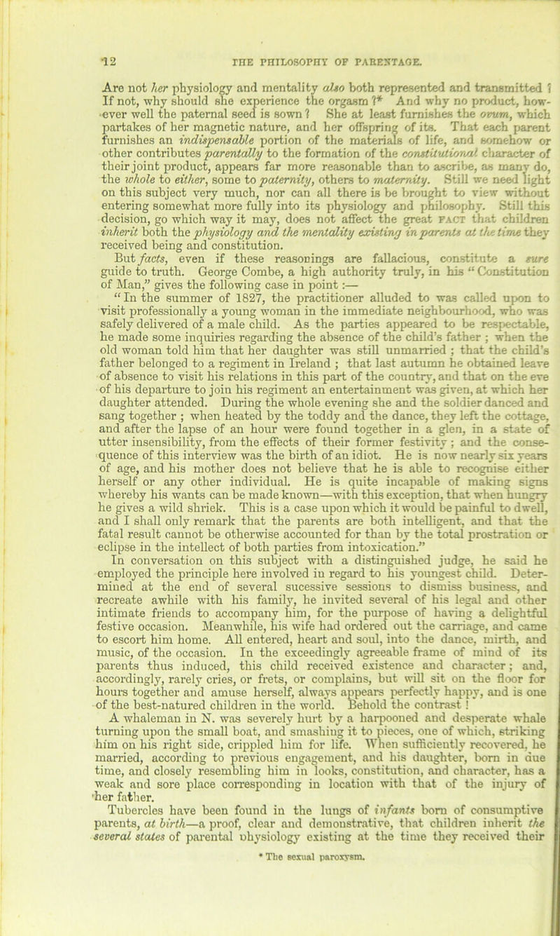 Arc not her physiology and mentality also both represented and transmitted 1 If not, why should she experience the orgasm ?* And why no product, how- ever well the paternal seed is sown 1 She at least furnishes the ovum, which partakes of her magnetic nature, and her offspring of its. That each parent furnishes an indispensable portion of the materials of life, and somehow or other contributes parentally to the formation of the constitutional character of their joint product, appears far more reasonable than to ascribe, as many do, the whole to either, some to paternity, others to 'maternity. Still we need light on this subject very much, nor can all there is be brought to view without entering somewhat more fully into its physiology and philosophy. Still this decision, go which way it may, does not affect the great fact that children inherit both the physiology arnd the mentality existing in parents aJt the time they received being and constitution. But facts, even if these reasonings are fallacious, constitute a sure guide to truth. George Combe, a high authority truly, in his “ Constitution of Man,” gives the following case in point:— “ In the summer of 1827, the practitioner alluded to was called upon to visit professionally a young woman in the immediate neighbourhood, who was safely delivered of a male child. As the parties appeared to be respectable, he made some inquiries regarding the absence of the child’s father ; when the old woman told him that her daughter was still unmarried ; that the child’s father belonged to a regiment in Ireland ; that last autumn he obtained leave of absence to visit his relations in this part of the country, and that on the eve of his departure to join his regiment an entertainment was given, at which her daughter attended. During the whole evening she and the soldier danced and sang together ; when heated by the toddy and the dance, they left the cottage, and after the lapse of an hour were found together in a glen, in a state of utter insensibility, from the effects of their former festivity ; and the conse- quence of this interview was the birth of an idiot. He is now nearly six years of age, and his mother does not believe that he is able to recognise either herself or any other individual. He is quite incapable of making signs whereby his wants can be made known—with this exception, that when hungry he gives a wild shriek. This is a case upon which it would he painful to dwell, and I shall only remark that the parents are both intelligent, and that the fatal result cannot be otherwise accounted for than by the total prostration or eclipse in the intellect of both parties from intoxication.” In conversation on this subject with a distinguished judge, he said he employed the principle here involved iu regard to his youngest child. Deter- mined at the end of several sucessive sessions to dismiss business, and recreate awhile with his family, he invited several of his legal and other intimate friends to accompany him, for the purpose of having a delightful festive occasion. Meanwhile, his wife had ordered out the carriage, and came to escort him home. All entered, heart and soul, into the dance, mirth, and music, of the occasion. In the exceedingly agreeable frame of mind of its parents thus induced, this child received existence and character; and, accordingly, rarely cries, or frets, or complains, but will sit on the floor for hours together and amuse herself, always appears perfectly happy, and is one of the best-natured children in the world. Behold the contrast! A whaleman in N. was severely hurt by a harpooned and desperate whale turning upon the small boat, and smashiug it to pieces, one of which, striking him on his right side, crippled him for life. When sufficiently recovered, he married, according to previous engagement, and his daughter, born in due time, and closely resembling him in looks, constitution, and character, has a weak and sore place corresponding in location with that of the injury of 'her father. Tubercles have been found in the lungs of infants born of consumptive parents, at birth—a proof, clear and demonstrative, that children inherit the several states of parental uhysiology existing at the time they received their * The sexual paroxysm.