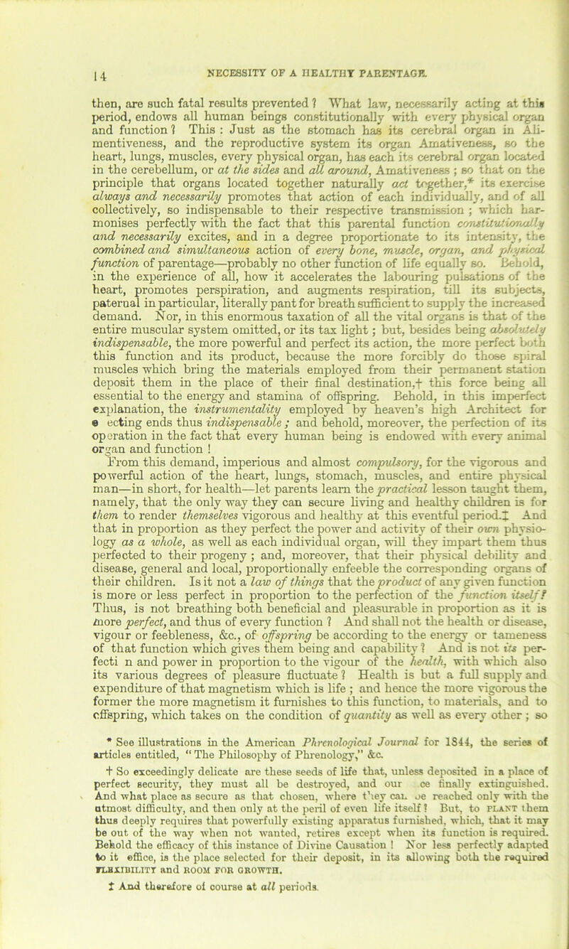 then, are such fatal results prevented ? What law, necessarily acting at this period, endows all human beings constitutionally with every physical organ and function ? This : Just as the stomach has its cerebral organ in Ali- mentiveness, and the reproductive system its organ Amativeness, so the heart, lungs, muscles, every physical organ, has each its cerebral organ located in the cerebellum, or at the sides and all around, Amativeness ; so that on the principle that organs located together naturally ajct together,* its exercise always and necessarily promotes that action of each individually, and of all collectively, so indispensable to their respective transmission ; which har- monises perfectly with the fact that this parental function constitutionally and necessarily excites, and in a degree proportionate to its intensity, the combined and simultaneous action of every bone, muscle, organ, and physical function of parentage—probably no other function of life equally so. Behold, in the experience of all, how it accelerates the labouring pulsations of the heart, promotes perspiration, and augments respiration, till its subjects, paterual in particular, literally pant for breath sufficient to supply the increased demand. Nor, in this enormous taxation of all the vital organs is that of the entire muscular system omitted, or its tax light; but, besides being absolutely indispensable, the more powerful and perfect its action, the more perfect both this function and its product, because the more forcibly do those spiral muscles which bring the materials employed from their permanent stati n deposit them in the place of their final destination,f this force being all essential to the energy and stamina of offspring. Bebold, in this imperfect explanation, the instrumentality employed by heaven’s high Architect for e ecting ends thus indispensable ; and behold, moreover, the perfection of its operation in the fact that every human being is endowed with every animal organ and function ! From this demand, imperious and almost compulsory, for the vigorous and powerful action of the heart, lungs, stomach, muscles, and entire physical man—in short, for health—let parents learn tbe practical lesson taught them, namely, that the only way they can secure living and healthy children is for them to render themselves vigorous and healthy at this eventful period.]; And that in proportion as they perfect the power and activity of their own physio- logy as a whole, as well as each individual organ, will they impart them thus perfected to their progeny; and, moreover, that their physical debility and disease, general and local, proportionally enfeeble the corresponding organs of their children. Is it not a law of things that the product of any given function is more or less perfect in proportion to the perfection of the function itself! Thus, is not breathing both beneficial and pleasurable in proportion as it is more perfect, and thus of every function ? And shall not the health or disease, vigour or feebleness, &c., of offspring be according to the energy or tameness of that function which gives them being and capability 1 And is not its per- fecti n and power in proportion to the vigour of the health, with which also its various degrees of pleasure fluctuate ? Health is but a full supply and expenditure of that magnetism which is life ; and hence the more vigorous the former the more magnetism it furnishes to this function, to materials, and to offspring, which takes on the condition of quantity as well as every other ; so * See illustrations in the American Phrenological Journal for 1S4 4, the series of articles entitled, “ The Philosophy of Phrenology, &c. + So exceedingly delicate are these seeds of life that, unless deposited in a place of perfect security, they must all be destroyed, and our ce finally extinguished. And what place as secure as that chosen, where they can oe reached only with the utmost difficulty, and then only at the peril of even life itself ? But, to plant them thus deeply requires that powerfully existing apparatus furnished, which, that it may be out of the way when not wanted, retires except when its function is required. Behold the efficacy of this instance of Divine Causation 1 Nor less perfectly adapted to it office, is the place selected for their deposit, in its allowing both the required FLBXiniLITT and room for growth. t And therefore of course at all periods.