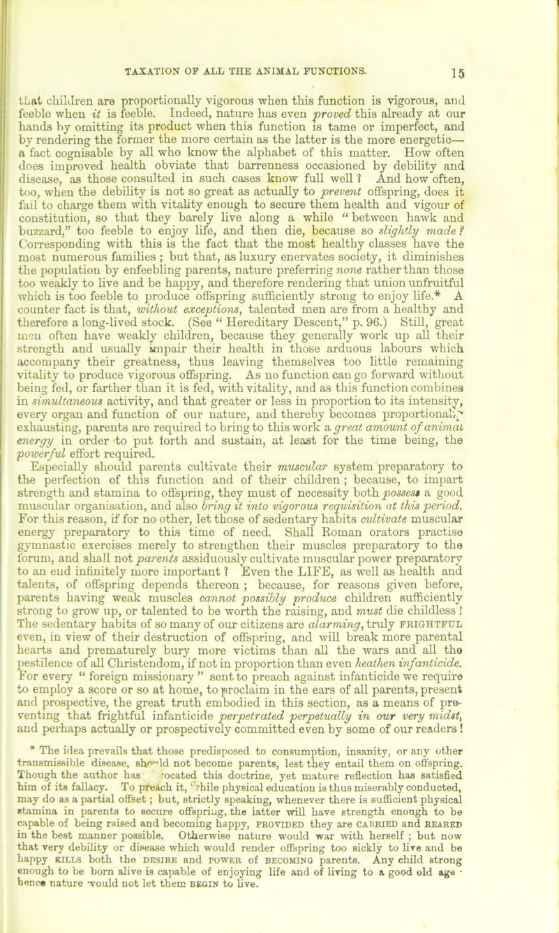 that children are proportionally vigorous when this function is vigorous, and feeblo when it is feeble. Indeed, nature has even proved this already at our hands by omitting its product when this function is tame or imperfect, and by rendering the former the more certain as the latter is the more energetic— a fact cognisable by all who know the alphabet of this matter. How often does improved health obviate that barrenness occasioned by debility and disease, as those consulted in such cases know full well 1 And how often, too, when the debility is not so great as actually to prevent offspring, does it fail to charge them with vitality enough to secure them health and vigour of constitution, so that they barely live along a while “between hawk and buzzard,” too feeble to enjoy life, and then die, because so slightly made f Corresponding with this is the fact that the most healthy classes have the most numerous families ; but that, as luxury enervates society, it diminishes the population by enfeebling parents, nature preferring none rather than those too weakly to live and be happy, and therefore rendering that union unfruitful which is too feeble to produce offspring sufficiently strong to enjoy life.* A counter fact is that, without exceptions, talented men are from a healthy and therefore a long-lived stock. (See “ Hereditary Descent,” p. 96.) Still, great men often have weakly children, because they generally work up all their strength and usually impair their health in those arduous labours which accompany their greatness, thus leaving themselves too little remaining vitality to produce vigorous offspring. As no function can go forward without being fed, or farther than it is fed, with vitality, and as this function combines in simultaneous activity, and that greater or less in proportion to its intensity, every organ and function of our nature, and thereby becomes proportionally exhausting, parents are required to bring to this work a great amount of animat energy in order to put forth and sustain, at least for the time being, the 'powerful effort required. Especially should parents cultivate their muscular system preparatory to the perfection of this function and of their children ; because, to impart strength and stamina to offspring, they must of necessity both possess a good muscular organisation, and also bring it into vigorous requisition at this period. For this reason, if for no other, let those of sedentary habits cultivate muscular energy preparatory to this time of need. Shall Roman orators practise gymnastic exercises merely to strengthen their muscles preparatory to the forum, and shall not parents assiduously cultivate muscular power preparatory to an end infinitely more important 1 Even the LIFE, as well ashealth and talents, of offspring depends thereon ; because, for reasons given before, parents having weak muscles cannot possibly produce children sufficiently strong to grow up, or talented to be worth the raising, and must die childless ! The sedentary habits of so many of our citizens are alarming, truly frightful even, in view of their destruction of offspring, and will break more parental hearts and prematurely bury more victims than all the wars and all the pestilence of all Christendom, if not in proportion than even heathen infanticide. For every “ foreign missionary ” sent to preach against infanticide we require to employ a score or so at home, to proclaim in the ears of all parents, present and prospective, the great truth embodied in this section, as a means of pre- venting that frightful infanticide perpetrated perpetually in our very midst, and perhaps actually or prospectively committed even by some of our readers! * The idea prevails that those predisposed to consumption, insanity, or any other transmissible disease, sho-ld not become parents, lest they entail them on offspring. Though the author has rocated this doctrine, yet mature reflection has satisfied him of its fallacy. To preach it, 'Vhile physical education is thus miserably conducted, may do as a partial offset; but, strictly speaking, whenever there is sufficient physical stamina in parents to secure offspring, the latter will have strength enough to be capable of being raised and becoming happy, provided they are carried and reared in the best manner possible. Otherwise nature would war with herself ; hut now that very debility or disease which would render offspring too sickly to live and be happy kills both the desire and power of becoming parents. Any child strong enough to be bom alive is capable of enjoying life and of living to a good old age • hence nature would not let them begin to live.