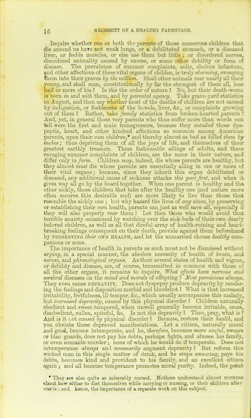 Inquire whether one or both the parents of those numerous children that die around us hate not weak lungs, or a debilitated stomach, or a diseased liver, or feeble muscles, or else use them but little; or disordered nerves, disordered animality caused by excess, or some other debility or form of disease. The prevalence of summer complaints, colic, cholera infantum, and other affections of these vital organs of childen, is truly alarming, sweeping them into their graves by the million. Shall other animals rear nearly all their young, and shall man, constitutionally by far the strongest of them all, lose half or more of his 1 Is this the order of nature ? No, but their death-worm is born in and with them, and by parental agency. Take grave-yard statistics in August, and then say whether most of the deaths of children are not caused by indigestion, or feebleness of the bowels, liver, &c., or complaints growing out of them ? Eather, take family statistics from broken-hearted parents ! And, yet, in general those very parents who thus suffer more than words can tell were the first and main transgressors, because they entailed those dys- peptic, heart, and other kindred affections so common among American parents, upon their own children* and thereby almost as bad as hJ.led them by inches ; thus depriving them of all the joys of life, and themselves of their greatest earthly treasure. These fashionable ailings of adults, and these ravaging summer complaints of children, are the same in their nature, and differ only in form. Children may, indeed, die whose parents are healthy, but they almost must die whose parents are essentially ailing in one or more of their vital organs ; because, since they inherit this organ debilitated or diseased, any additional cause of sickness attacks this part first, and when it gives way all go by the board together. When one parent is healthy and the other sickly, those children that take after the healthy one (and nature more often secures this desirable end) are more likely to live than those that resemble the sickly one ; but why hazard the fives of any since, by preserving or establishing their own health, parents can just as well save all, especially 3 they will also properly rear them ! Let then those who would avoid that terrible anxiety occasioned by watching over the sick-beds of their own dearly beloved children, as well as all that direful array of health-ruining and hearts brealdng feelings consequent on their death, provide against them beforehand by preserving their own health, and let the unmarried choose healthy com- panions or none. The importance of health in parents as such must not be dismissed without urging, in a special manner, the absolute necessity of health of brain, and nerves, and phrenological organs. As their several states of health and vigour, or debility and disease, are, of course, transmitted in common with those of all the other organs, it remains to inquire, What effects have nervous and cerebral diseases on the mind and morals of offspring ? Most pernicious always. They even cause depravity. Does not dyspepsy produce depravity by render- ing the feelings and disposition morbid and bloodshot ? What is that increased irritability, fretfulness, ill-temper, &c., which usually accompanies this malady, but increased depravity, caused by this physical disorder i Children naturally obedient and sweet-tempered, when unwell generally become irritable, cross, disobedient, sullen, spiteful, &c. Is not this depravity 1 Then, pray, what is ? And is it not caused by physical disorder? Because, restore their health, and you obviate these depraved manifestations. Let a citizen, naturally moral and good, become intemperate, and he, therefore, becomes more sinful, swears or blac guards, does not pay his debts, perhaps fights, and abuses his family, or even commits murder; none of which he would do if temperate. Does not intemperance always and necessarily augment depravity ? But reform this wicked man in this single matter of drink, and he stops swearing, pays his debts, becomes kind and provident to his family, and an excellent citizen again ; and all because temperance promotes moral purity. Indeed, the point * They are also quite as miserably nursed. Mothers understand almost NOTHINO about how either to diet themselves while carrying or nursing, or their children after wards ; and honce, the importance of a separate work on this subject.