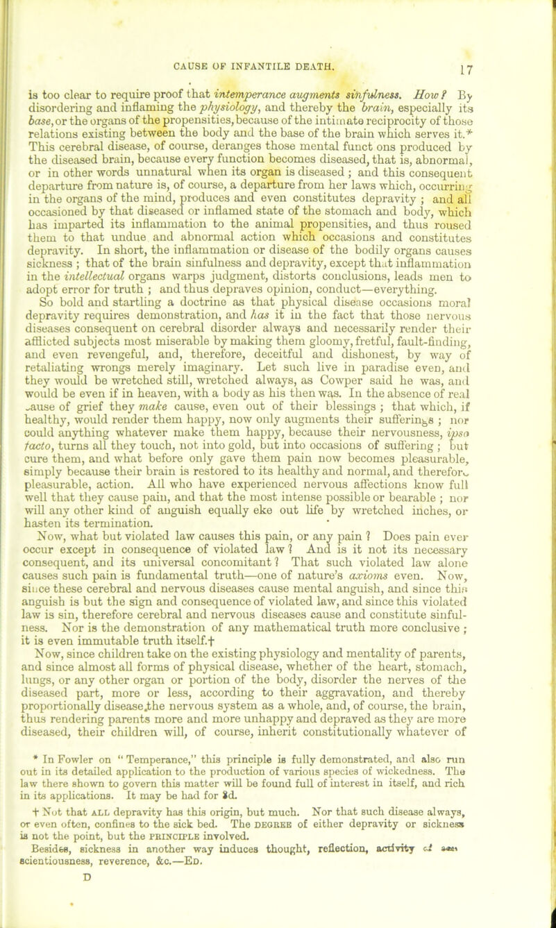 CAUSE OP INFANTILE DEATH. is too clear to require proof that intemperance augments sinfulness. How ? By disordering and inflaming the physiology, and thereby the brain, especially its base, or the organs of the propensities,because of the intimate reciprocity of those relations existing between the body and the base of the brain which serves it.* This cerebral disease, of course, deranges those mental funct ons produced by the diseased brain, because every function becomes diseased, that is, abnormal, or in other words unnatural when its organ is diseased ; and this consequent departure from nature is, of course, a departure from her laws which, occurring in the organs of the mind, pr-oduces and even constitutes depravity ; and all occasioned by that diseased or inflamed state of the stomach and body, which has imparted its inflammation to the animal propensities, and thus roused them to that imdue and abnormal action which occasions and constitutes depravity. In short, the inflammation or disease of the bodily organs causes sickness ; that of the brain sinfulness and depravity, except that inflammation in the intellectual organs warps judgment, distorts conclusions, leads men to adopt error for truth ; and thus depraves opinion, conduct—everything. So bold and startling a doctrine as that physical disease occasions moral depravity requires demonstration, and has it in the fact that those nervous diseases consequent on cerebral disorder always and necessarily render their afflicted subjects most miserable by making them gloomy, fretful, fault-finding, and even revengeful, and, therefore, deceitful and dishonest, by way of retaliating wrongs merely imaginary. Let such live in paradise eveD, and they would be wretched still, wretched always, as Cowper said he was, and would be even if in heaven, with a body as his then was. In the absence of real „ause of grief they make cause, even out of their blessings ; that which, if healthy, would render them happy, now only augments their sufferings ; nor could anything whatever make them happy, because their nervousness, ipsa facto, turns all they touch, not into gold, but into occasions of suffering ; but cure them, and what before only gave them pain now becomes pleasurable, simply because their brain is restored to its healthy and normal, and therefor v, pleasurable, action. Ail who have experienced nervous affections know full well that they cause pain, and that the most intense possible or bearable ; nor will any other kind of anguish equally eke out life by wretched inches, or hasten its termination. Now, what but violated law causes this pain, or any pain 1 Does pain ever occur except in consequence of violated law 1 And is it not its necessary consequent, and its universal concomitant 1 That such violated law alone causes such pain is fundamental truth—one of nature’s axioms even. Now, since these cerebral and nervous diseases cause mental anguish, and since tliirs anguish is but the sign and consequence of violated law, and since this violated law is sin, therefore cerebral and nervous diseases cause and constitute sinful- ness. Nor is the demonstration of any mathematical truth more conclusive ; it is even immutable truth itself. + Now, since children take on the existing physiology and mentality of parents, and since almost all forms of physical disease, whether of the heart, stomach, lungs, or any other organ or portion of the body, disorder the nerves of the diseased part, more or less, according to their aggravation, and thereby proportionally disease.the nervous system as a whole, and, of course, the brain, thus rendering parents more and more unhappy and depraved as they are more diseased, their children will, of course, inherit constitutionally whatever of * In Fowler on “ Temperance,” this principle is fully demonstrated, and also run out in its detailed application to the production of various species of wickedness. The law there shown to govern this matter will be found full of interest in itself, and rich in its applications. It may be had for id. + Not that all depravity has this origin, but much. Nor that such disease always, or even often, confines to the sick bed. The degree of either depravity or sickness is not the point, but the principle involved. Besides, sickness in another way induces thought, reflection, activity a** scientiousness, reverence, &c.—Ed. D