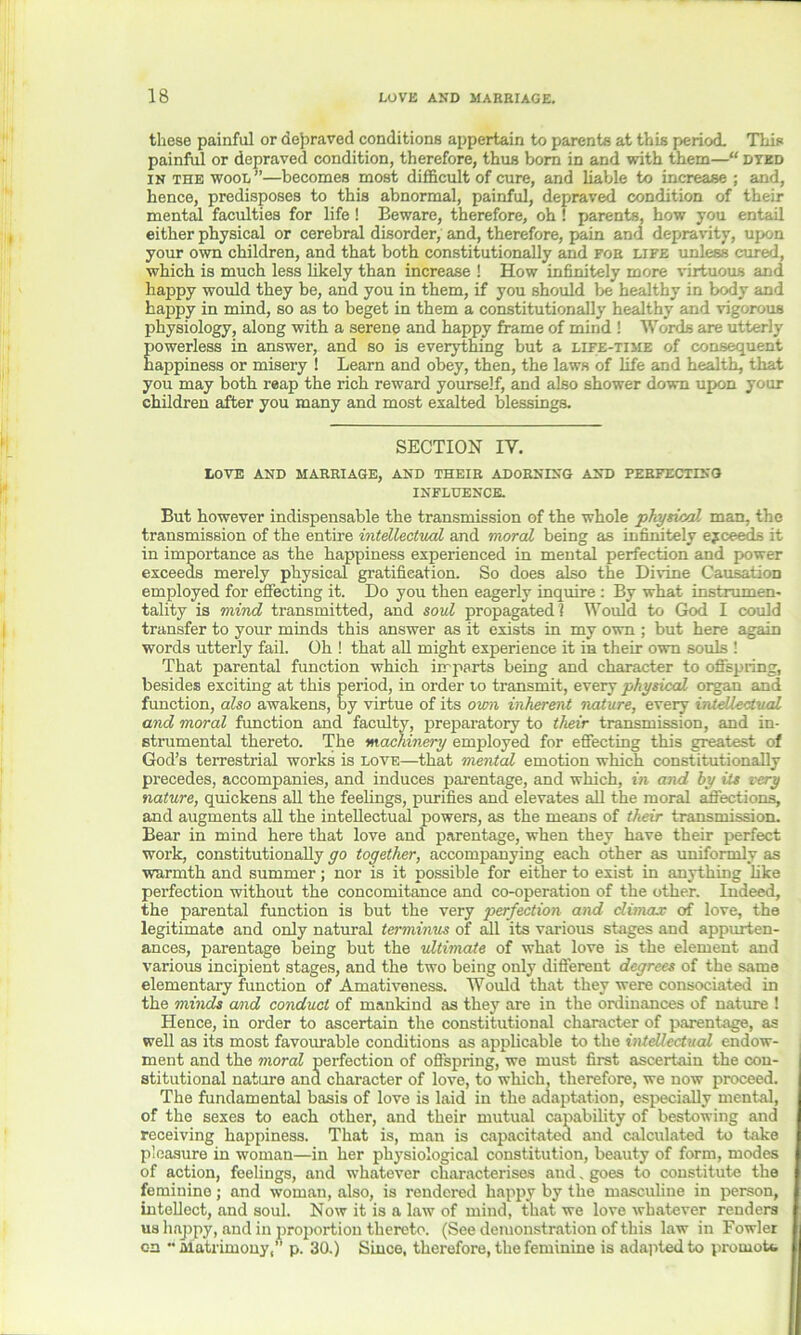 these painful or depraved conditions appertain to parents at this period. This painful or depraved condition, therefore, thus born in and with them—“ dyed in the wood”—becomes most difficult of cure, and liable to increase ; and, hence, predisposes to this abnormal, painful, depraved condition of their mental faculties for life! Beware, therefore, oh ! parents, how you entail either physical or cerebral disorder, and, therefore, pain and depravity, upon your own children, and that both constitutionally and for life unless cured, which is much less likely than increase ! How infinitely more virtuous and happy would they be, and you in them, if you should be healthy in body and happy in mind, so as to beget in them a constitutionally healthy and vigorous physiology, along with a serene and happy frame of mind ! Words are utterly powerless in answer, and so is everything but a life-time of consequent happiness or misery ! Learn and obey, then, the laws of life and health, that you may both reap the rich reward yourself, and also shower down upon your children after you many and most exalted blessings. SECTION IV. LOVE AND MARRIAGE, AND THEIR ADORNING AND PERFECTING INFLUENCE. But however indispensable the transmission of the whole physical mail, the transmission of the entire intellectual and moral being as infinitely ejceeds it in importance as the happiness experienced in mental perfection and power exceeds merely physical gratification. So does also the Divine Causation employed for effecting it. Do you then eagerly inquire : By what instrumen- tality is mind transmitted, and soul propagated] Would to God I could transfer to your minds this answer as it exists in my own ; but here again words utterly fail. Oh ! that all might experience it in their own souls ! That parental function which imparts being and character to offspring, besides exciting at this period, in order to transmit, every physical organ and function, also awakens, by virtue of its own inherent nature, every intellectual and moral function and faculty, preparatory to their transmission, and in- strumental thereto. The machinery employed for effecting this greatest of God’s terrestrial works is love—that mental emotion which constitutionally precedes, accompanies, and induces parentage, and which, in and by its very nature, quickens all the feelings, purifies and elevates all the moral affections, and augments all the intellectual powers, as the means of their transmission. Bear in mind here that love and parentage, when they have their perfect work, constitutionally go together, accompanying each other as uniformly as warmth and summer; nor is it possible for either to exist in anything like perfection without the concomitance and co-operation of the other. Indeed, the parental function is but the very perfection and climax of love, the legitimate and only natural terminus of all its various stages and appurten- ances, parentage being but the ultimate of what love is the element and various incipient stages, and the two being only different degrees of the same elementary function of Amativeness. Would that they were consociated in the minds amd conduct of mankind as they are in the ordinances of nature ! Hence, in order to ascertain the constitutional character of parentage, as well as its most favourable conditions as applicable to the intellectual endow- ment and the moral perfection of offspring, we must first ascertain the con- stitutional nature ana character of love, to which, therefore, we now proceed. The fundamental basis of love is laid in the adaptation, especially mental, of the sexes to each other, and their mutual capability of bestowing and receiving happiness. That is, man is capacitated and calculated to take pleasure in woman—in her physiological constitution, beauty of form, modes of action, feelings, and whatever characterises and „ goes to constitute the feminine; and woman, also, is rendered happy by the masculine in person, intellect, and soul. Now it is a law of mind, that we love whatever renders us happy, and in proportion thereto. (See demonstration of this law in Fowler on ••Matrimony,” p. 30.) Since, therefore, the feminine is adapted to promote