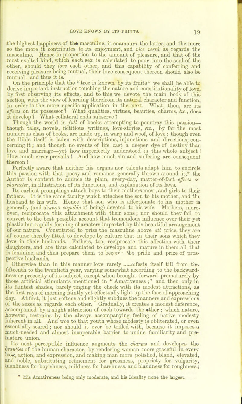 the highest happiness of the masculine, it enamours the latter, and the more so the more it contributes to its enjoyment, and vice versd as regards the masculine. Hence in proportion to the amount of pleasure, and that of the most exalted kind, which each sex is calculated to pour into the soul of the ■other, should they love each other, and this capability of conferring and receiving pleasure being mutual, their love consequent thereon should also be mutual: and thus it is. On the principle that the “ tree is known by its fruits ” we shall be able to derive important instruction touching the nature and constitutionality of love, by first observing its effects, and to this we devote the main body of this section, with the view of learning therefrom its natural character and function, in order to the more specific application in the next. What, then, are its effects on its possessor? What qualities, virtues, beauties, charms, &c., does it develop ? What collateral ends subserve ? Though the world is full of books attempting to pourtray this passion— though tales, novels, fictitious writings, love-stories, &c., by far the most numerous class of books, are made up, in warp and woof, of love : though even the Bible itself is laden with descriptions, injunctions and directions, con- cerning it; and though no events of life cast a deeper dye of destiny than love and marriage—yet how imperfectly understood is this whole subject! How much error prevails ! And how much sin and suffering are consequent thereon! Perfectly aware that neither his organs nor talents adapt him to encircle this passion with that poesy and romance generally thrown around it,* the Author is content to adduce its plain, every-day, matter-of-fact effects or character, in illustration of its functions, and explanation of its laws. Its earliest promptings attach boys to their mothers most, and girls to theii fathers. It is the same faculty which attaches the son to his mother, and the husband to his wife. Hence that son who is affectionate to his mother is generally (and always capable of being) devoted to his wife. Mothers, more- over, reciprocate this attachment with their sons; nor should they fail to convert to the best possible account that tremendous influence over their yet plastic but rapidly forming characters imparted by this beautiful arrangement of our nature. Constituted to prize the masculine above all price, they are of course thereby fitted to develope by culture that in their sons which they love in their husbands. Fathers, too, reciprocate this affection with their daughters, and are thus calculated to develope and mature in them all that is feminine, and thus prepare them to bec'xn- - ‘he pride and prize of pros- pective husbands. Otherwise than in this manner love rarely m.«mfests itself till from ths fifteenth to the twentieth year, varying somewhat according to the backward- ness or precocity of its subject, except when brought forward prematurely by those artificial stimulants mentioned in “ Amativeness and then only in its faintest shades, barely tinging the cheek with its modest attractions, as the first rays of morning faintly yet effectually light up the face of approaching day. At first, it just softens and slightly subdues the manners and expressions of the sexes as regards each other. Gradually, it creates a modest deference, accompanied by a slight attraction of each towards the •tlier ; which nature, however, restrains by the always accompanying feeling of native modesty inherent in all And woe to that youth whose modesty is obliterated, or even essentially seared; nor should it ever be trifled with, because it imposes a much-needed and almost insuperable barrier to undue familiarity and pre- mature union. Its next perceptible influence augments the charms and developes the beauties of the human character, by rendering woman more graceful in every lo<ic, action, and expression, and making man more polished, bland, elevated, and noble, substituting refinement for grossness, propriety for vulgarity, manliness for boyishness, mildness for harshness, and blandness for roughness; * His Amativeness being only moderate, and his Ideality none the largest.