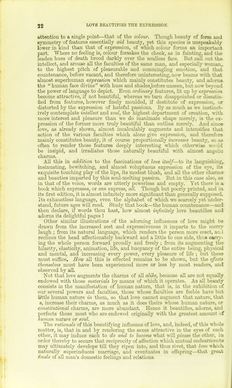 attention to a single point—that of the colour. Though beauty of form and symmetry of features essentially aid beauty, yet this species is unspeakably lower in kind than that of expression, of which colour forms an important part. Where no feeling is, colour forsakes the cheek, as in fainting, and the leaden hues of death brood darkly over the soulless face. But call out the intellect, and arouse all the faculties of the same man, and especially woman, to the highest pitch of pleasurable and commingling emotion, and that countenance, before vacant, and therefore uninteresting, now beams with that almost superhuman expression which mainly constitutes beauty, and adorns the “ human face divine” with hues and shades.before unseen, but now beyond the power of language to depict. Even ordinary features, lit up by expression become attractive, if not beautiful, whereas we turn disappointed or dissatis- fied from features, however finely moulded, if destitute of expression, or distorted by the expression of hateful passions. By as much as we instinct- ively contemplate intellect and soul, the highest department of creation, with more interest and pleasure than we do inanimate shape merely, is the ex- pression of the former more truly beautiful than outline merely. And since love, as already shown, almost incalculably augments and intensifies that action of the various faculties which alone give expression, and therefore mainly constitutes beauty, it of course proportionally increases beauty, so as often to render those features deeply interesting which otherwise would be insipid, and irradiates those naturally beautiful with almost angelic charms. All this in addition to the fascinations of love itself—to its languishing, insinuating, bewitching, and almost voluptuous expression of the eye, its exquisite touching play of the lips, its modest blush, and all the other charms and beauties imparted by this soul-melting passion. But in this case also, as in that of the voice, words are utterly powerless and empty. Yet there is a book which expresses, or can express, all. Though but poorly printed, and in its first edition, it is almost infinitely more significant than generally supposed. Its exhaustless language, even the alphabet of which we scarcely yet under- stand, future ages will read. Study that book—the human countenance—and then declare, if words thou hast, how almost infinitely love beautifies and adorns its delightful pages ! Other similar illustrations of the adorning influences of love might be drawn from the increased zest and expressiveness it imparts to the merry laugh ; from its natural language, which renders the person more erect, an 1 reclines the head affectionately backward and a little to one side, thus carry, ing the whole person forward proudly and freely ; from its augmenting the hilarity, elasticity, animation, life, and buoyancy of the entire being, physical and mental, and increasing every power, every pleasure of life ; but these must suffice. How all this is effected remains to be shown, but the effects themselves must have been experienced more or less by most readers, and observed by all. Not that love augments the charms of all alike, because all are not equally endowed with those materials by means of which it operates. As all beauty consists in the manifestation of human nature, that is, in the exhibition of our several powers and faculties, those whose faculties are feeble have but little human nature in them, so that love cannot augment that nature, that s, increase their charms, as much as it does theirs whose human nature, or constitutional charms, are more abundant. Hence it beautifies, adorns, and perfects those most who are endowed originally with the greatest amount of human nature or soul. The rationale of this beautifying influence of love, and, indeed, of this whole matter, is, that in and by rendering the sexes attractive in the eyes of each other, it may induce each to do and to become what will please the other, in order thereby to secure that reciprocity of affection which mutual endearments may ultimately develope till they ripen into, and thus rivet, that love which naturally superinduces marriage, and eventuates in offspring—that great finale of all man’s domestic feelings and relations.