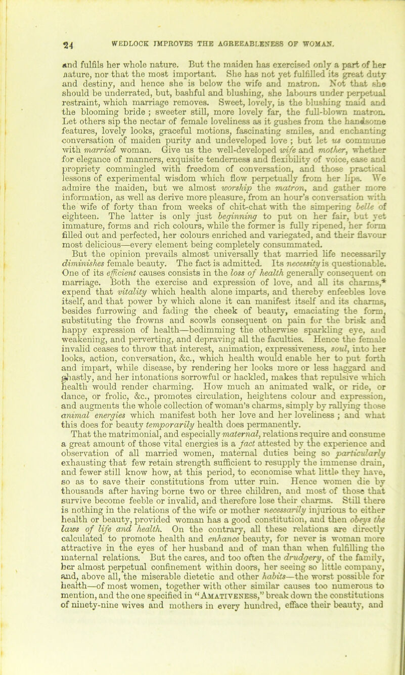 WEDLOCK IMPROVES THE AGREEABLENESS OF WOMAN. *nd fulfils her whole nature. But the maiden has exercised only a part of her nature, nor that the most important. She has not yet fulfilled its great duty and destiny, and hence she is below the wife and matron. Not that she should be underrated, but, bashful and blushing, she labours under perpetual restraint, which marriage removes. Sweet, lovely, is the blushing maid and the blooming bride ; sweeter still, more lovely far, the full-blown matron. Let others sip the nectar of female loveliness as it gushes from the handsome features, lovely looks, graceful motions, fascinating smiles, and enchanting conversation of maiden purity and undeveloped love; but let us commune with married woman. Give us the well-developed wife and mother, whether for elegance of manners, exquisite tenderness and flexibility of voice, ease and propriety commingled with freedom of conversation, and those practical lessons of experimental wisdom which flow perpetually from her lips. We admire the maiden, but we almost worship the matron, and gather more information, as well as derive more pleasure, from an hour’s conversation ■with the wife of forty than from weeks of chit-chat with the simpering belle of eighteen. The latter is only just beginning to put on her fair, but yet immature, forms and rich colours, while the former is fully ripened, her form filled out and perfected, her colours enriched and variegated, and their flavour most delicious—every element being completely consummated. But the opinion prevails almost universally that married life necessarily diminishes female beauty. The fact is admitted. Its necessity is questionable. One of its efficient causes consists in the loss of health generally consequent on marriage. Both the exercise and expression of love, and all its charms,* expend that vitality which health alone imparts, and thereby enfeebles love itself, and that power by which alone it can manifest itself and its charms, besides furrowing and fading the cheek of beauty, emaciating the form, substituting the frowns and scowls consequent on pain for the brisk and happy expression of health—bedimming the otherwise sparkling eye, and weakening, and perverting, and depraving all the faculties. Hence the female invalid ceases to throw that interest, animation, expressiveness, soul, into her looks, action, conversation, &c., which health would enable her to put forth and impart, while disease, by rendering her looks more or less haggard and ghastly, and her intonations sorrowful or hackled, makes that repulsive which health would render charming. How much an animated walk, or ride, or dance, or frolic, &c., promotes circulation, heightens colour and expression, and augments the whole collection of woman’s charms, simply by rallying those animal energies which manifest both her love and her loveliness ; and what this does for beauty temporarily health does permanently. That the matrimonial, and especially maternal, relations require and consume a great amount of those vital energies is a fact attested by the experience and observation of all married women, maternal duties being so particularly exhausting that few retain strength sufficient to resupply the immense drain, and fewer still know how, at this period, to economise what little they have, so as to save their constitutions from utter ruin. Hence women die by thousands after having borne two or three children, and most of those that survive become feeble or invalid, and therefore lose their charms. Still there is nothing in the relations of the wife or mother necessarily injurious to either health or beauty, provided woman has a good constitution, and then obeys the laws of life and health. On the contrary, all these relations are directly calculated to promote health and enhance beauty, for never is woman more attractive in the eyes of her husband aud of man than when fulfilling the maternal relations. But the cares, and too often the drudgery, of the family, her almost perpetual confinement within doors, her seeing so little company, and, above all, the miserable dietetic and other habits—the worst possible for health—of most women, together with other similar causes too numerous to mention, and the one specified in “Amativeness,” break down the constitutions of ninety-nine wives and mothers in every hundred, efface their beauty, and