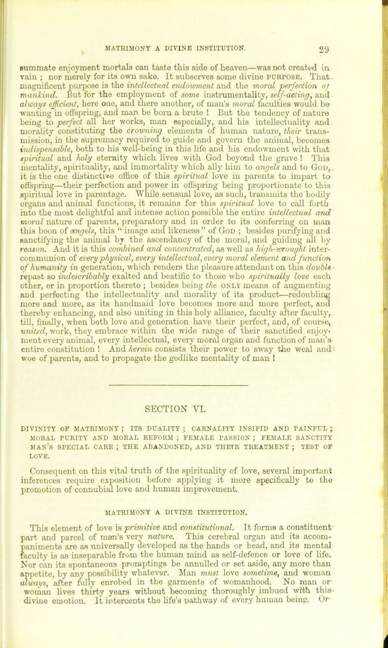 summate enjoyment mortals can taste this side of heaven—was not created in vain; nor merely for its own sake. It subserves some divine purpose. That, magnificent purpose is the intellectual endowment and the moral perfection of mankind. But for the employment of some instrumentality, self-acting, and always efficient, here one, and there another, of man’s moral faculties would be- wanting in offspring, and man be born a brute ! But the tendency of nature being to perfect all her works, man especially, and his intellectuality and morality constituting the crowning elements of human nature, their trans- mission, in the supremacy required to guide and govern the animal, becomes indispensable, both to his well-being in this life and his endowment with that spiritual and holy eternity which lives with God beyond the grave ! This mentality, spirituality, and immortality which ally him to angels and to God, . it is the one distinctive office of this spiritual love in parents to impart to offspring—their perfection and power in offspring being proportionate to this spiritual love in parentage. While sensual love, as such, transmits the bodily organs and animal functions, it remains for this spiritual love to call forth into the most delightful and intense action possible the entire intellectual and moral nature of parents, preparatory and in order to its conferring on man this boon of angels, this “ image and likeness” of God ; besides purifying and sanctifying the animal by the ascendancy of the moral, and guiding all by reason. And it is this combined and concentrated, as well as high-wrought inter- communion of every physical, every intellectual, every moral element and function of humanity in generation, which renders the pleasure attendant on this double repast so indescribably exalted and beatific to those who spiritually love each other, or in proportion thereto ; besides being the only means of augmenting and perfecting the intellectuality and morality of its product—redoubling more and more, as its handmaid love becomes more and more perfect, and thereby enhancing, and also uniting in this holy alliance, faculty after faculty,, till, finally, when both love and generation have their perfect, and, of course, united, work, they embrace within the wide range of their sanctified enjoy- ment every animal, every intellectual, every moral organ and function of man’s entire constitution ! And herein consists their power to sway the weal and '• woe of parents, and to propagate the godlike mentality of man ! SECTION YI. DIVINITY OF MATRIMONY; ITS DUALITY; CARNALITY INSIPID AND PAINFUL; MORAL PURITY AND MORAL REFORM ; FEMALE PASSION ; FEMALE SANCTITY MAN’S SPECIAL CARE ; THE ABANDONED, AND THEIR TREATMENT ; TEST OF LOVE. Consequent on this vital truth of the spirituality of love, several important inferences require exposition before applying it more specifically to the promotion of connubial love and human improvement. MATRIMONY A DIVINE INSTITUTION. This element of love is primitive and constitutional. It forms a constituent part and parcel of man’s very nature. This cerebral organ and its accom- paniments are as universally developed as the hands or head, and its mental faculty is as inseparable from the human mind as self-defence or love of life. Nor can its spontaneous promptings be annulled or set aside, any more than appetite, by any possibility whatever. Man must love sometime, and woman always, after fully enrobed in the garments of womanhood. No man or woman lives thirty years without becoming thoroughly imbued with this- divine emotion. It intercepts the life’s pathway of every human being. Or
