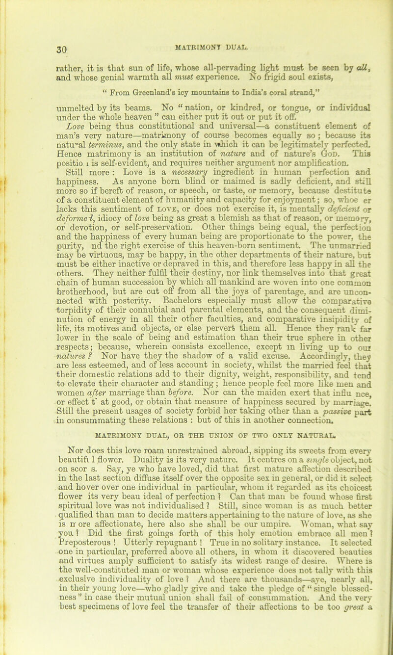 rather, it is that sun of life, whose all-pervading light must be seen by all, and whose genial warmth all must experience. No frigid soul exists, “ From Greenland’s icy mountains to India’s coral strand,” unmelted by its beams. No “ nation, or kindred, or tongue, or individual under the whole heaven ” can either put it out or put it off. Love being thus constitutional and universal—a constituent element of man’s veiy nature—matrimony of course becomes equally so; because its natual terminus, and the only state in which it can be legitimately perfected. Hence matrimony is an institution of nature and of nature’s God. This positio. t is self-evident, and requires neither argument nor amplification. Still more : Love is a necessary ingredient in human perfection and happiness. As anyone born blind or maimed is sadly deficient, and still more so if bereft of reason, or speech, or taste, or memory, because destitute of a constituent element of humanity and capacity for enjoyment; so, whoe er lacks this sentiment of love, or does not exercise it, is mentally defocvirU or deformei, idiocy of love being as great a blemish as that of reason, or memory, or devotion, or self-preservation. Other things being equal, the perfection and the happiness of every human being are proportionate to the power, the purity, nd the right exercise of tliis heaven-born sentiment. The unmarried may be virtuous, may be happy, in the other departments of their nature, but must be either inactive or depraved in this, and therefore less happy in all the others. They neither fulfil their destiny, nor link themselves into that great chain of human succession by which all mankind are woven into one common brotherhood, but are cut off from all the joys of parentage, and are uncon- nected with posterity. Bachelors especially must allow the comparative torpidity of their connubial and parental elements, and the consequent dimi- nution of energy in all their other faculties, and comparative insipidity of life, its motives and objects, or else pervert them alL Hence they rank far lower in the scale of being and estimation than their true sphere in other respects; because, wherein consists excellence, except m living up to oui natures ? Nor have they the shadow of a valid excuse. Accordingly, they are less esteemed, and of less account in society, whilst the married feel that their domestic relations add to their dignity, weight, responsibility, and tend to elevate their character and standing ; hence people feel more like men and women after marriage than before. Nor can the maiden exert that infiu nee, or effect t' at good, or obtain that measure of happiness secured by marriage. Still the present usages of society forbid her taking other than a passive part in consummating these relations : but of this in another connection, MATRIMONY DUAL, OR THE UNION OF TWO ONLY NATURAL. Nor does this love roam unrestrained abroad, sipping its sweets from every beautifi 1 flower. Duality is its very nature. It centres on a single object, not on scor s. Say, ye who have loved, did that first mature affection described in the last section diffuse itself over the opposite sex in general, or did it select and hover over one individual in particular, whom it regarded as its choicest flower its very beau ideal of perfection 1 Can that man be fouud whose first spiritual love was not individualised ? Still, since woman is as much better qualified than man to decide matters appertaining to the nature of love, as she is nr ore affectionate, here also she shall be our umpire. Woman, what say you 1 Did the first goings forth of this holy emotion embrace all men 1 Preposterous ! Utterly repugnant ! True in no solitary instance. It selected one in particular, preferred above all others, in whom it discovered beauties and virtues amply sufficient to satisfy its widest range of desire. Where is the well-constituted man or woman whose experience does not tally with this exclusive individuality of love 1 And there are thousands—aye, nearly all, in their young love—who gladly give and take the pledge of “ single blessed- ness” in case their mutual union shall fail of consummation. And the very- best specimens of love feel the trausfer of their affections to be too great a