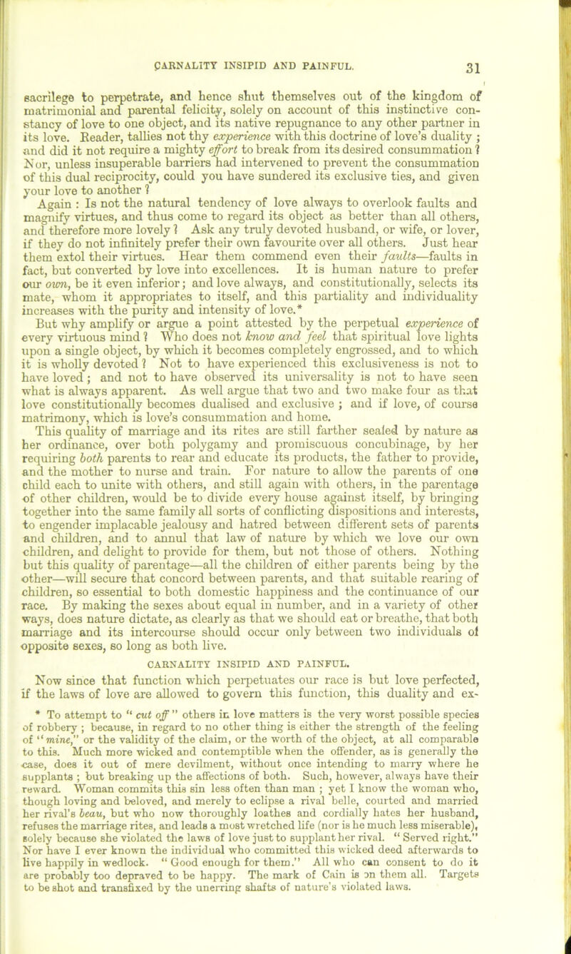 sacrilege to perpetrate, and hence shut themselves out of the kingdom of matrimonial and parental felicity, solely on account of this instinctive con- stancy of love to one object, and its native repugnance to any other partner in its love. Header, tallies not thy experience with this doctrine of love’s duality ; and did it not require a mighty effort to break from its desired consummation ? Nor, unless insuperable barriers had intervened to prevent the consummation of this dual reciprocity, could you have sundered its exclusive ties, and given your love to another ? Again : Is not the natural tendency of love always to overlook faults and magnify virtues, and thus come to regard its object as better than all others, and therefore more lovely 1 Ask any truly devoted husband, or wife, or lover, if they do not infinitely prefer their own favourite over all others. Just hear them extol their virtues. Hear them commend even their faults—faults in fact, but converted by love into excellences. It is human nature to prefer our own, be it even inferior; and love always, and constitutionally, selects its mate, whom it appropriates to itself, and this partiality and individuality increases with the purity and intensity of love.* But why amplify or argue a point attested by the perpetual experience of every virtuous mind ? Who does not know and feel that spiritual love lights upon a single object, by which it becomes completely engrossed, and to which it is wholly devoted 1 Not to have experienced this exclusiveness is not to have loved; and not to have observed its universality is not to have seen what is always apparent. As well argue that two and two make four as that love constitutionally becomes dualised and exclusive ; and if love, of course matrimony, which is love’s consummation and home. This quality of marriage and its rites are still farther sealed by nature as her ordinance, over both polygamy and promiscuous concubinage, by her requiring both parents to rear and educate its products, the father to provide, and the mother to nurse and train. For nature to allow the parents of one child each to unite with others, and still again with others, in the parentage •of other children, would be to divide every house against itself, by bringing together into the same family all sorts of conflicting dispositions and interests, to engender implacable jealousy and hatred between different sets of parents and children, and to annul that law of nature by which we love our own children, and delight to provide for them, but not those of others. Nothing but this quality of parentage—all the children of either parents being by the other—will secure that concord between parents, and that suitable rearing of children, so essential to both domestic happiness and the continuance of our race. By making the sexes about equal in number, and in a variety of other ways, does nature dictate, as clearly as that we should eat or breathe, that both marriage and its intercourse should occur only between two individuals ol opposite sexes, so long as both live. CARNALITY INSIPID AND PAINFUL. Now since that function which perpetuates our race is but love perfected, if the laws of love are allowed to govern this function, this duality and ex- * To attempt to “ cut off ” others in love matters is the very worst possible species of robbery ; because, in regard to no other thing is either the strength of the feeling of mine, or the validity of the claim, or the worth of the object, at all comparable to this. Much more wicked and contemptible when the offender, as is generally the case, does it out of mere devilment, without once intending to many where he supplants ; but breaking up the affections of both. Such, however, always have their reward. Woman commits this sin loss often than man ; yet I know the woman who, though loving and beloved, and merely to eclipse a rival belle, courted and married her rival’s beau, but who now thoroughly loathes and cordially hates her husband, refuses the marriage rites, and leads a most wretched life (nor is he much less miserable), solely because she violated the laws of love just to supplant her rival. “ Served right.” Nor have I ever known the individual who committed this wicked deed afterwards to live happily in wedlock. “ Good enough for them.” All who can consent to do it are probably too depraved to be happy. The mark of Cain is on them all. Targets to be shot and transfixed by the unerring shafts of nature's violated laws.