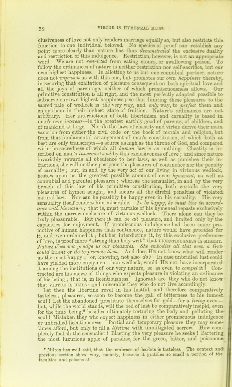 elusiveness of love not only renders marriage equally so, but also restricts this function to one individual beloved. No species of proof can establish any point more clearly than nature has thus demonstrated the exclusive duality and restriction of this indulgence. Restriction, however, is not an appropriate word. We are not restricted from eating stones, or swallowing poison. To follow the ordinances of nature is neither restriction nor self-sacrifice, but our own highest happiness. In allotting to us but one connubial partner, nature does not imprison us with this one, but promotes our own happiness thereby, in securing that exaltation of pleasure consequent on both spiritual love and all the joys of parentage, neither of which promiscuousness allows. Our primitive constitution is all right, and the most perfectly adapted possible to- subserve our own highest happiness ; so that limiting these pleasures to the sacred pale of wedlock is the very way, and only way, to perfect them and enjoy them in their highest state of fruition. Nature’s ordinances are not arbitrary. Her interdictions of both libertinism and carnality is based in man’s own interests—in the greatest earthly good of parents, of children, and of mankind at large. Nor do the laws of chastity and virtue derive their main sanction from either the civil code or the book of morals and religion, but from that fundamental arrangement of man’s constitutiou, of which both at best are only transcripts—a source as high as the throne of God, and compared with the sacredness of which all human law is as nothing. Chastity is in- scribed on man’s innermost soul by this exclusiveness of love ; and since nature invariably rewards all obedience to her laws, as well as punishes their in- fractions, she will neither postpone the pleasures of continence nor the penalty of carnality ; but, in and by the very act of our living in virtuous wedlock, bestow upon us the greatest possible amount of even hymeneal, as well as- connubial and parental pleasures ; whereas the sensualist, in and by the very breach of this law of his primitive constitution, l>oth curtails the very pleasures of hymen sought, and incurs all the direhil penalties of violated, natural law. Nor #an he possibly be happy even in his carnality. His very sensuality itself renders him miserable. To be happy, he must live in accord- ance with his nature ; that is, must partake of his hymeneal repasts exclusively within the narrow enclosure of virtuous wedlock. There alone can they be truly pleasurable. But there it can be all pleasure, and limited only by the capacities for enjoyment. If promiscuous indulgence had been more pro- motive of human happiness than continence, nature would have provided for it, and even ordained it; but her interdicting it, by this exclusive preference of love, is proof more “ strong than holy writ ” that licentiousness is misery. Nature does not grudge us our pleasures. She embodies all that even a God could invent or do to promote them. And does He not know what will render us the most happy ; or, knowing, not also do? In case unbridled lust could have yielded more enjoyment than wedlock, would He not have incorporated it among the institutions of our very nature, so as even to compel it 1 Con- tracted are his views of things who expects pleasure in violating an ordinance of his being ; that is, in licentiousness. Ignorant are they who do not know that virtue is bliss ; and miserable they who do not live accordingly. Let then the libertine revel in his lustful, and therefore comparatively tasteless, pleasures, so soon to become the gall of bitterness to his inmost soul! Let the abandoned prostitute themselves for gold—for a living even— but, while the world stands, will the bed of lust be comparatively insipid, even for the time being,* besides ultimately torturing the body and polluting the soul ! Mistaken they who expect happiness in either promiscuous indulgence or unbridled licentiousness. Partial and temporary pleasure they may sorne- bimes afford, but only to fill a lifetime with unmitigated sorrow. How com- pletely foolish the sensualist! Blasting the very pleasure he seeks ! Bartering the most luxurious apple of paradise, for the green, bitter, and poisonous * Milton has well said, that the embrace of harlots is tasteless. The context and' previous section show why, namely, because it gratifies so small a portion of the faculties, and poisons all