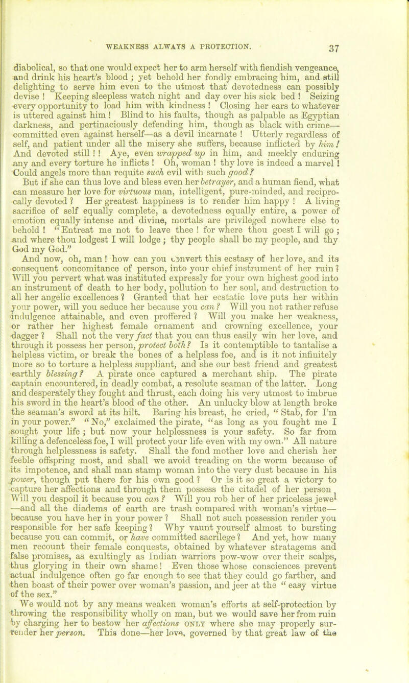 WEAKNESS ALWATS A PROTECTION. diabolical, so that one would expect her to arm herself with fiendish vengeance, and drink his heart's blood ; yet behold her fondly embracing him, and still delighting to serve him even to the utmost that devotedness can possibly devise ! Keeping sleepless watch night and day over his sick bed ! Seizing every opportunity to load him with kindness ! Closing her ears to whatever is uttered against him ! Blind to his faults, though as palpable as Egyptian darkness, and pertinaciously defending him, though as black with crime— committed even against herself—as a devil incarnate ! Utterly regardless of self, and patient under all the misery she suffers, because inflicted by him ! And devoted still ! ! Aye, even wrapped up in him, and meekly enduring any and every torture he inflicts ! Oh, woman ! thy love is indeed a marvel ! Could angels more than requite such evil with such good f But if she can thus love and bless even her betrayer, and a human fiend, what can measure her love for virtuous man, intelligent, pure-minded, and recipro- cally devoted ? Her greatest happiness is to render him happy ! A living sacrifice of self equally complete, a devotedness equally entire, a power of emotion equally intense and divine, mortals are privileged nowhere else to behold ! “ Entreat me not to leave thee ! for where thou goest I will go; and where thou lodgest I will lodge ; thy people shall be my people, and thy God my God.” And now, oh, man ! how can you convert this ecstasy of her love, and its consequent concomitance of person, into your chief instrument of her ruin ? Will you pervert what was instituted expressly for your own highest good into an instrument of death to her body, pollution to her soul, and destruction to all her angelic excellences ? Granted that her ecstatic love puts her within your power, will you seduce her because you can ? Will you not rather refuse indulgence attainable, and even proffered 1 Will you make her weakness, or rather her highest female ornament and crowning excellence, your dagger 1 Shall not the very fact that you can thus easily win her love, and through it possess her person, protect both ? Is it contemptible to tantalise a helpless victim, or break the bones of a helpless foe, and is it not infinitely more so to torture a helpless suppliant, and she our best friend and greatest earthly blessing? A pirate once captured a merchant ship. The pirate captain encountered, in deadly combat, a resolute seaman of the latter. Long and desperately they fought and thrust, each doing his very utmost to imbrue his sword in the heart’s blood of the other. An unlucky blow at length broke the seaman’s sword at its hilt. Baring his breast, he cried, “ Stab, for I’m in your power.” “No,” exclaimed the pirate, “as long as you fought me I sought your life ; but now your helplessness is your safety. So far from killing a defenceless foe, I will protect your life even with my own.” All nature through helplessness is safety. Shall the fond mother love and cherish her feeble offspring most, and shall we avoid treading on the worm because of its impotence, and shall man stamp woman into the very dust because in his power, though put there for his own good 1 Or is it so great a victory to ■capture her affections and through them possess the citadel of her person Will you despoil it because you can ? Will you rob her of her priceless jewel —and all the diadems of earth are trash compared with woman’s virtue— because you have her in your power 1 Shall not such possession render you responsible for her safe keeping 1 Why vaunt yourself almost to bursting because you can commit, or have committed sacrilege 1 And yet, how many men recount their female conquests, obtained by whatever stratagems and false promises, as exultingly as Indian warriors pow-wow over their scalps, thus glorying in their own shame! Even those whose consciences prevent actual indulgence often go far enough to see that they could go farther, and then boast of their power over woman’s passion, and jeer at the “ easy virtue of the sex.” We would not by any means weaken woman’s efforts at self-protection by throwing the responsibility wholly on man, but we would save her from ruin by charging her to bestow her affections only where she may properly sur- render her person. This done—her love, governed by that great law of the