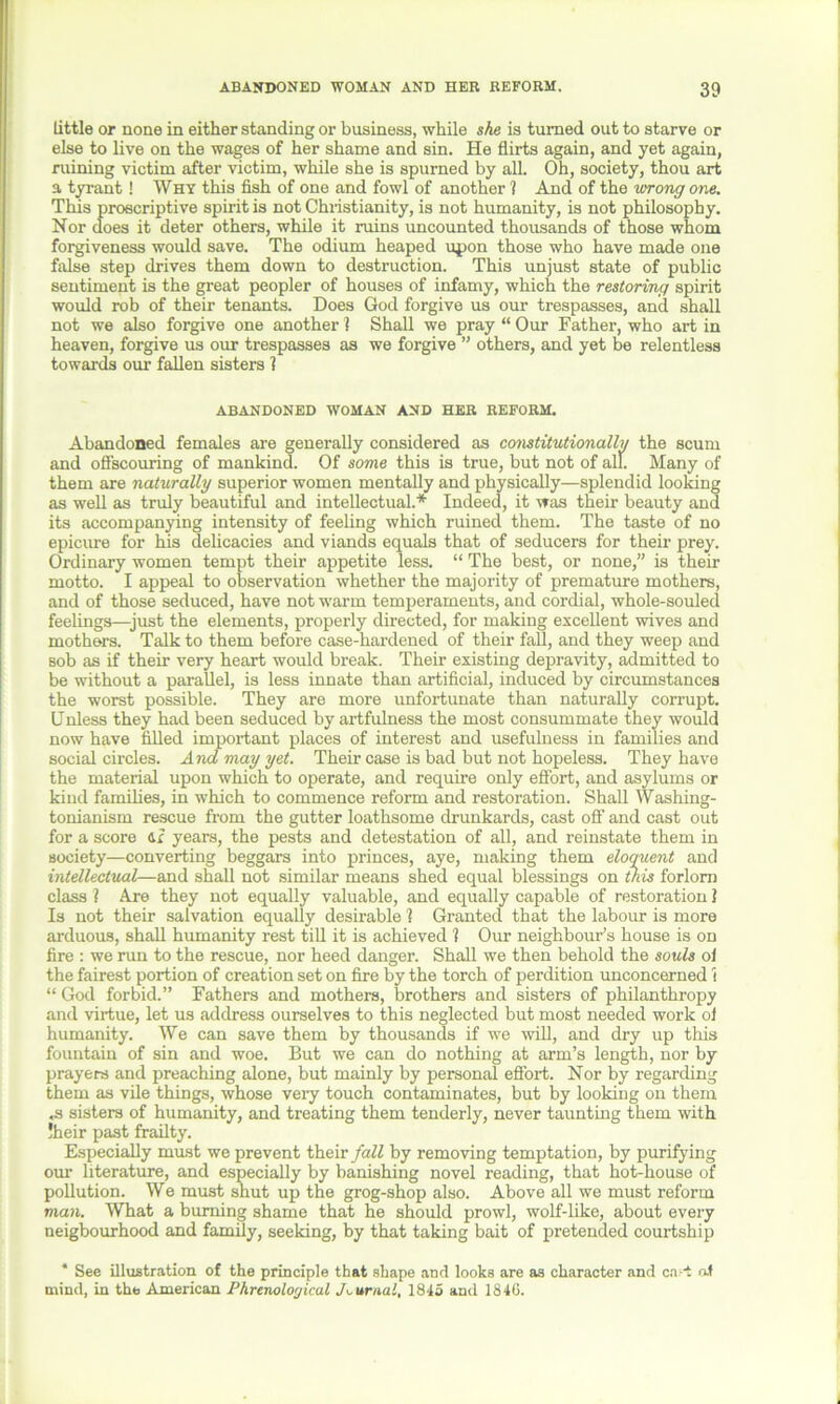 little or none in either standing or business, while she is turned out to starve or else to live on the wages of her shame and sin. He flirts again, and yet again, ruining victim after victim, while she is spurned by all. Oh, society, thou art a tyrant! Why this fish of one and fowl of another ? And of the wrong one. This proscriptive spirit is not Christianity, is not humanity, is not philosophy. Nor does it deter others, while it ruins uncounted thousands of those whom forgiveness would save. The odium heaped upon those who have made one false step drives them down to destruction. This unjust state of public sentiment is the great peopler of houses of infamy, which the restoring spirit would rob of their tenants. Does God forgive us our trespasses, and shall not we also forgive one another 1 Shall we pray “ Our Father, who art in heaven, forgive us our trespasses as we forgive ” others, and yet be relentless towards our fallen sisters 1 ABANDONED WOMAN AND HER REFORM. Abandoned females are generally considered as constitutionally the scum and offscouring of mankind. Of some this is true, but not of all. Many of them are naturally superior women mentally and physically—splendid looking as well as truly beautiful and intellectual.* Indeed, it was their beauty and its accompanying intensity of feeling which ruined them. The taste of no epicure for his delicacies and viands equals that of seducers for their prey. Ordinary women tempt their appetite less. “ The best, or none,” is their motto. I appeal to observation whether the majority of premature mothers, and of those seduced, have not warm temperaments, and cordial, whole-souled feelings—just the elements, properly directed, for making excellent wives and mothers. Talk to them before case-hardened of their fall, and they weep and sob as if their very heart would break. Their existing depravity, admitted to be without a parallel, is less innate than artificial, induced by circumstances the worst possible. They are more unfortunate than naturally corrupt. Unless they had been seduced by artfulness the most consummate they would now have filled important places of interest and usefulness in families and social circles. And may yet. Their case is bad but not hopeless. They have the material upon which to operate, and require only effort, and asylums or kind families, in which to commence reform and restoration. Shall Washing- tonianism rescue from the gutter loathsome drunkards, cast off and cast out for a score 41 years, the pests and detestation of all, and reinstate them in society—converting beggars into princes, aye, making them eloquent and intellectual—and shall not similar means shed equal blessings on this forlorn class ? Are they not equally valuable, and equally capable of restoration 1 Is not their salvation equally desirable 1 Granted that the labour is more arduous, shall humanity rest till it is achieved ? Our neighbour’s house is od fire : we run to the rescue, nor heed danger. Shall we then behold the souls ol the fairest portion of creation set on fire by the torch of perdition unconcerned i “ God forbid.” Fathers and mothers, brothers and sisters of philanthropy and virtue, let us address ourselves to this neglected but most needed work ol humanity. We can save them by thousands if we will, and dry up this fountain of sin and woe. But we can do nothing at arm’s length, nor by prayers and preaching alone, but mainly by personal effort. Nor by regarding them as vile things, whose very touch contaminates, but by looking on them ,s sisters of humanity, and treating them tenderly, never taunting them with !heir past frailty. Especially must we prevent their fall by removing temptation, by purifying our literature, and especially by banishing novel reading, that hot-house of pollution. We must shut up the grog-shop also. Above all we must reform man. What a burning shame that he should prowl, wolf-like, about every neigbourhood and family, seeking, by that taking bait of pretended courtship * See illustration of the principle that shape and looks are as character and cart af mind, in the American Phrenological Journal, 1845 and 1846.